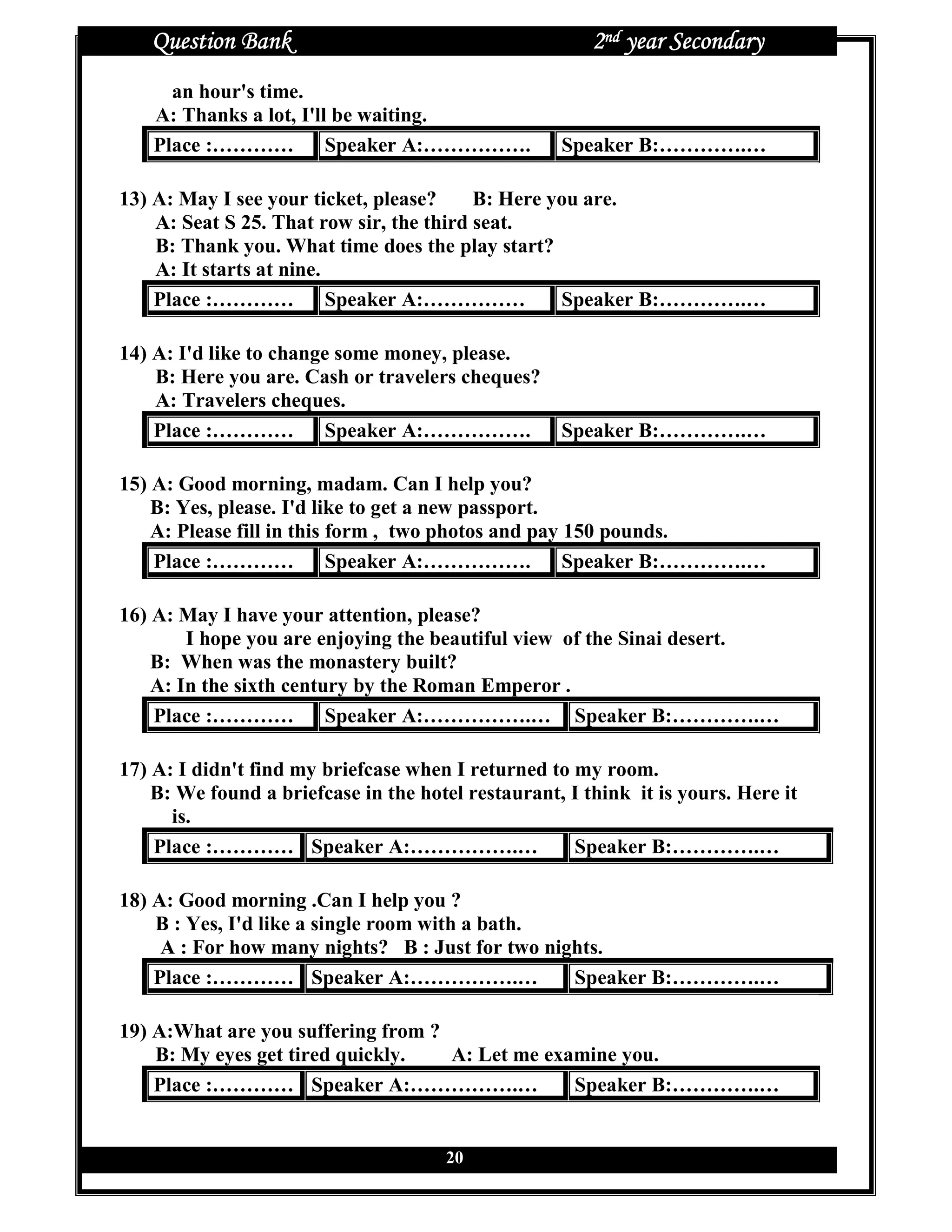 Question Bank                                        2nd year Secondary
      an hour's time.
    A: Thanks a lot, I'll be waiting.
    Place :………… Speaker A:…………….                    Speaker B:………….…

13) A: May I see your ticket, please?     B: Here you are.
    A: Seat S 25. That row sir, the third seat.
    B: Thank you. What time does the play start?
    A: It starts at nine.
    Place :………… Speaker A:……………                    Speaker B:………….…

14) A: I'd like to change some money, please.
    B: Here you are. Cash or travelers cheques?
    A: Travelers cheques.
    Place :………… Speaker A:…………….                    Speaker B:………….…

15) A: Good morning, madam. Can I help you?
    B: Yes, please. I'd like to get a new passport.
    A: Please fill in this form , two photos and pay 150 pounds.
    Place :………… Speaker A:…………….                     Speaker B:………….…

16) A: May I have your attention, please?
        I hope you are enjoying the beautiful view of the Sinai desert.
    B: When was the monastery built?
    A: In the sixth century by the Roman Emperor .
    Place :………… Speaker A:…………….… Speaker B:………….…

17) A: I didn't find my briefcase when I returned to my room.
    B: We found a briefcase in the hotel restaurant, I think it is yours. Here it
      is.
    Place :………… Speaker A:…………….…                    Speaker B:………….…

18) A: Good morning .Can I help you ?
    B : Yes, I'd like a single room with a bath.
     A : For how many nights? B : Just for two nights.
    Place :………… Speaker A:…………….…                 Speaker B:………….…

19) A:What are you suffering from ?
    B: My eyes get tired quickly.   A: Let me examine you.
    Place :………… Speaker A:…………….…                Speaker B:………….…


                                       20
 