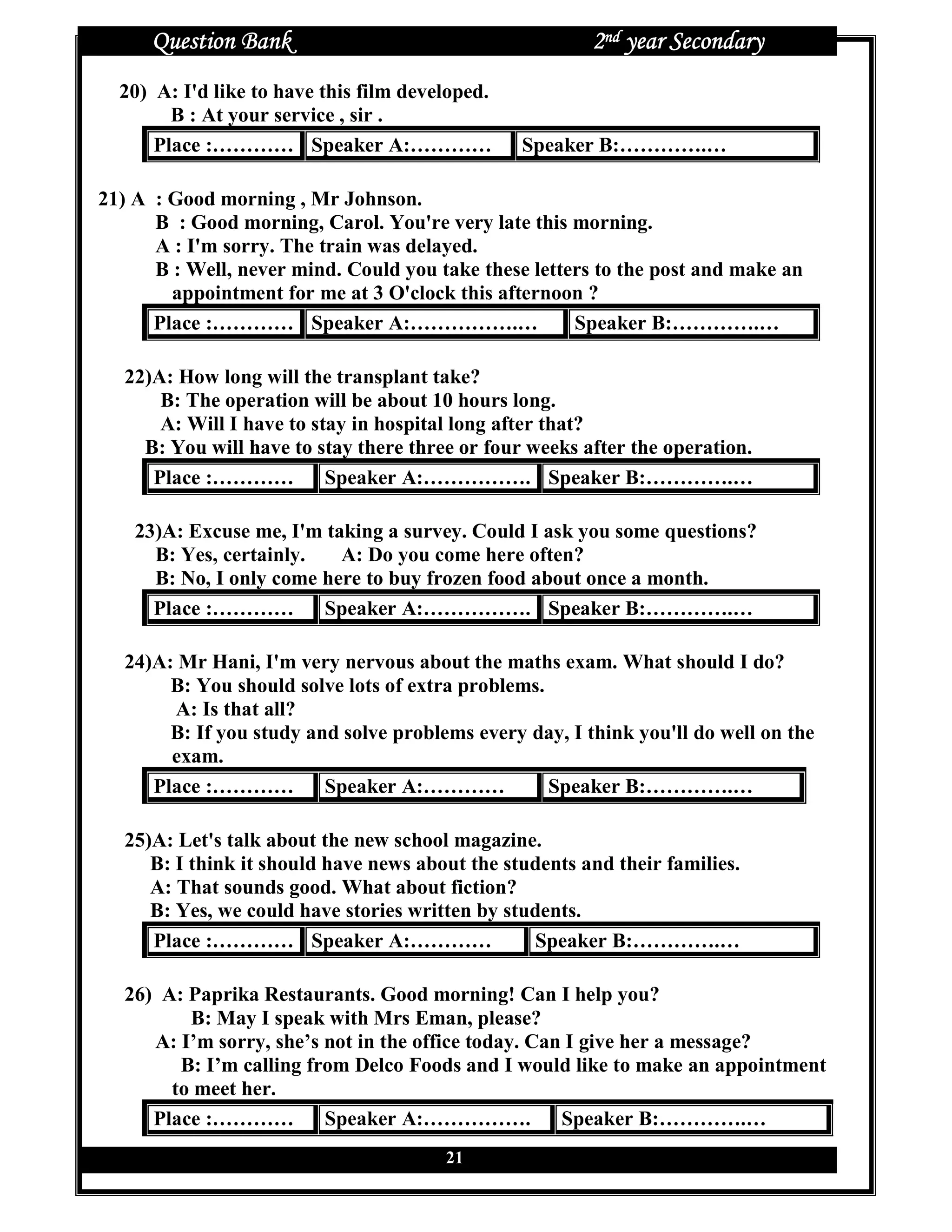 Question Bank                                     2nd year Secondary
  20) A: I'd like to have this film developed.
        B : At your service , sir .
      Place :………… Speaker A:…………                 Speaker B:………….…

21) A : Good morning , Mr Johnson.
      B : Good morning, Carol. You're very late this morning.
      A : I'm sorry. The train was delayed.
      B : Well, never mind. Could you take these letters to the post and make an
        appointment for me at 3 O'clock this afternoon ?
      Place :………… Speaker A:…………….…                   Speaker B:………….…

  22)A: How long will the transplant take?
      B: The operation will be about 10 hours long.
      A: Will I have to stay in hospital long after that?
    B: You will have to stay there three or four weeks after the operation.
     Place :………… Speaker A:……………. Speaker B:………….…

    23)A: Excuse me, I'm taking a survey. Could I ask you some questions?
      B: Yes, certainly.   A: Do you come here often?
      B: No, I only come here to buy frozen food about once a month.
      Place :………… Speaker A:……………. Speaker B:………….…

  24)A: Mr Hani, I'm very nervous about the maths exam. What should I do?
       B: You should solve lots of extra problems.
       A: Is that all?
       B: If you study and solve problems every day, I think you'll do well on the
       exam.
     Place :………… Speaker A:…………                    Speaker B:………….…

  25)A: Let's talk about the new school magazine.
     B: I think it should have news about the students and their families.
     A: That sounds good. What about fiction?
     B: Yes, we could have stories written by students.
     Place :………… Speaker A:…………                  Speaker B:………….…

  26) A: Paprika Restaurants. Good morning! Can I help you?
         B: May I speak with Mrs Eman, please?
     A: I’m sorry, she’s not in the office today. Can I give her a message?
        B: I’m calling from Delco Foods and I would like to make an appointment
       to meet her.
     Place :………… Speaker A:…………….                    Speaker B:………….…
                                        21
 