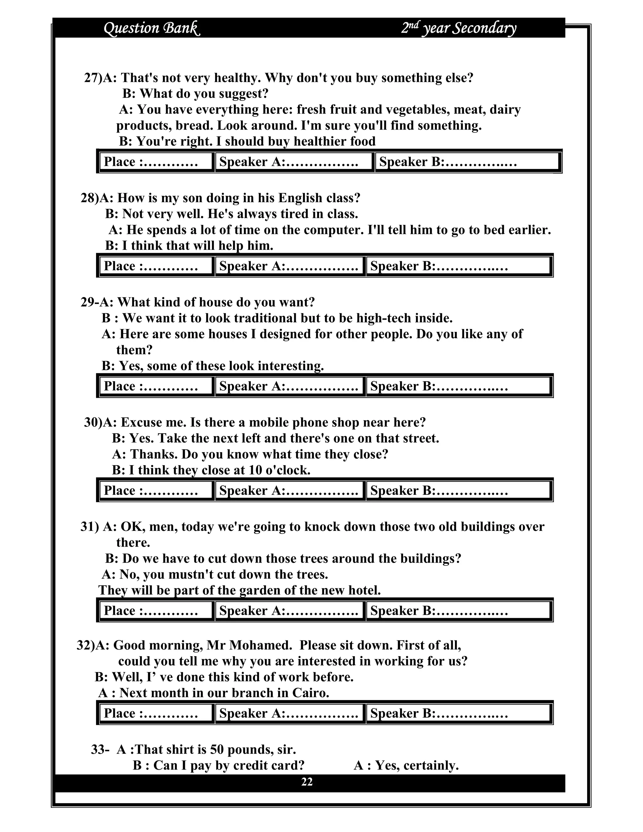 Question Bank                                       2nd year Secondary

 27)A: That's not very healthy. Why don't you buy something else?
       B: What do you suggest?
      A: You have everything here: fresh fruit and vegetables, meat, dairy
      products, bread. Look around. I'm sure you'll find something.
      B: You're right. I should buy healthier food
    Place :………… Speaker A:…………….                   Speaker B:………….…

28)A: How is my son doing in his English class?
    B: Not very well. He's always tired in class.
    A: He spends a lot of time on the computer. I'll tell him to go to bed earlier.
    B: I think that will help him.
   Place :………… Speaker A:……………. Speaker B:………….…

29-A: What kind of house do you want?
   B : We want it to look traditional but to be high-tech inside.
   A: Here are some houses I designed for other people. Do you like any of
      them?
   B: Yes, some of these look interesting.
   Place :………… Speaker A:……………. Speaker B:………….…

 30)A: Excuse me. Is there a mobile phone shop near here?
     B: Yes. Take the next left and there's one on that street.
     A: Thanks. Do you know what time they close?
     B: I think they close at 10 o'clock.
    Place :………… Speaker A:……………. Speaker B:………….…

31) A: OK, men, today we're going to knock down those two old buildings over
      there.
    B: Do we have to cut down those trees around the buildings?
    A: No, you mustn't cut down the trees.
   They will be part of the garden of the new hotel.
    Place :………… Speaker A:……………. Speaker B:………….…

32)A: Good morning, Mr Mohamed. Please sit down. First of all,
       could you tell me why you are interested in working for us?
   B: Well, I’ ve done this kind of work before.
   A : Next month in our branch in Cairo.
    Place :………… Speaker A:……………. Speaker B:………….…

  33- A :That shirt is 50 pounds, sir.
         B : Can I pay by credit card?          A : Yes, certainly.
                                      22
 