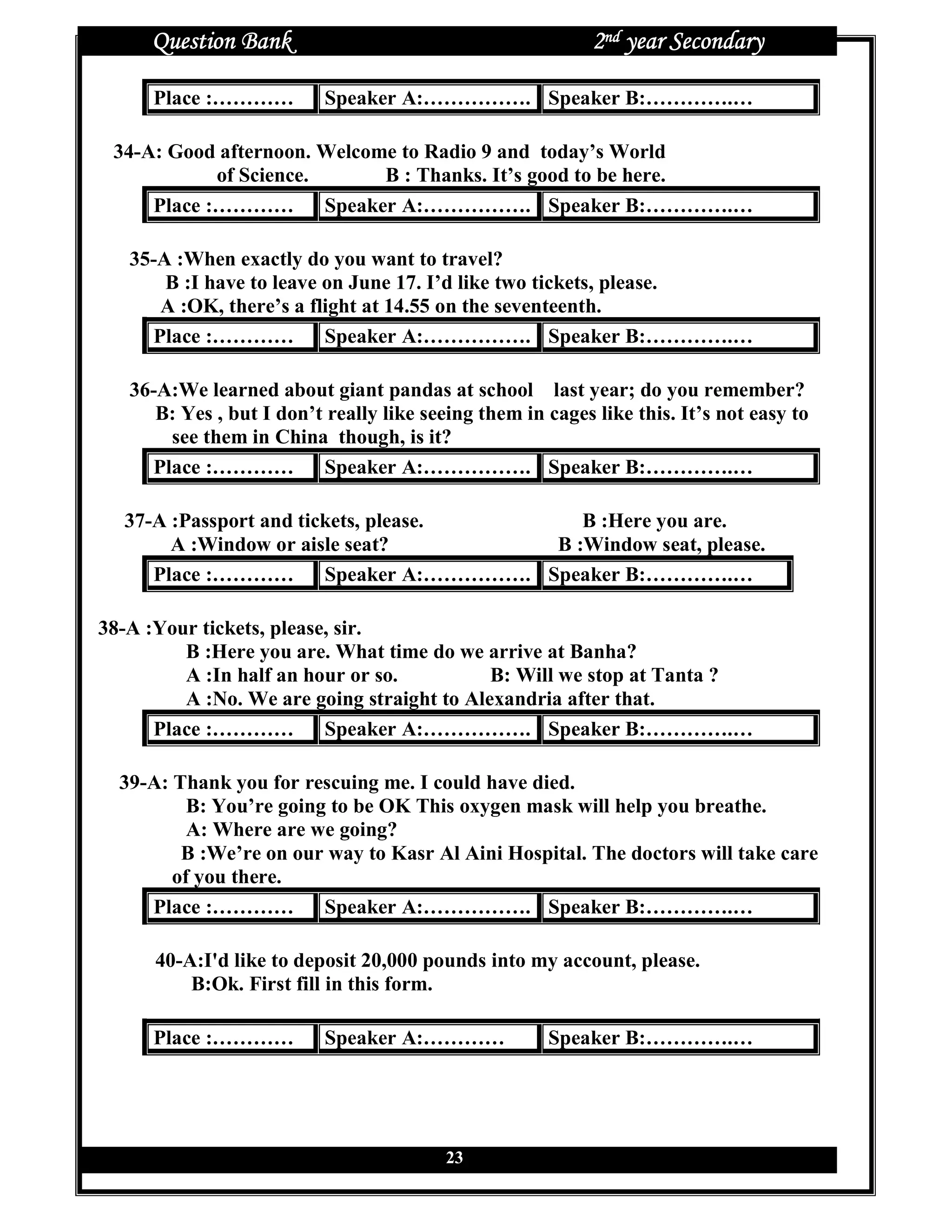 Question Bank                                          2nd year Secondary

     Place :…………           Speaker A:……………. Speaker B:………….…

 34-A: Good afternoon. Welcome to Radio 9 and today’s World
            of Science.      B : Thanks. It’s good to be here.
     Place :………… Speaker A:……………. Speaker B:………….…

   35-A :When exactly do you want to travel?
       B :I have to leave on June 17. I’d like two tickets, please.
      A :OK, there’s a flight at 14.55 on the seventeenth.
     Place :………… Speaker A:……………. Speaker B:………….…

   36-A:We learned about giant pandas at school last year; do you remember?
      B: Yes , but I don’t really like seeing them in cages like this. It’s not easy to
       see them in China though, is it?
     Place :………… Speaker A:……………. Speaker B:………….…

  37-A :Passport and tickets, please.    B :Here you are.
       A :Window or aisle seat?       B :Window seat, please.
     Place :………… Speaker A:……………. Speaker B:………….…

38-A :Your tickets, please, sir.
         B :Here you are. What time do we arrive at Banha?
         A :In half an hour or so.          B: Will we stop at Tanta ?
         A :No. We are going straight to Alexandria after that.
      Place :………… Speaker A:……………. Speaker B:………….…

  39-A: Thank you for rescuing me. I could have died.
          B: You’re going to be OK This oxygen mask will help you breathe.
          A: Where are we going?
         B :We’re on our way to Kasr Al Aini Hospital. The doctors will take care
        of you there.
     Place :………… Speaker A:……………. Speaker B:………….…

      40-A:I'd like to deposit 20,000 pounds into my account, please.
          B:Ok. First fill in this form.

     Place :…………           Speaker A:…………             Speaker B:………….…




                                          23
 