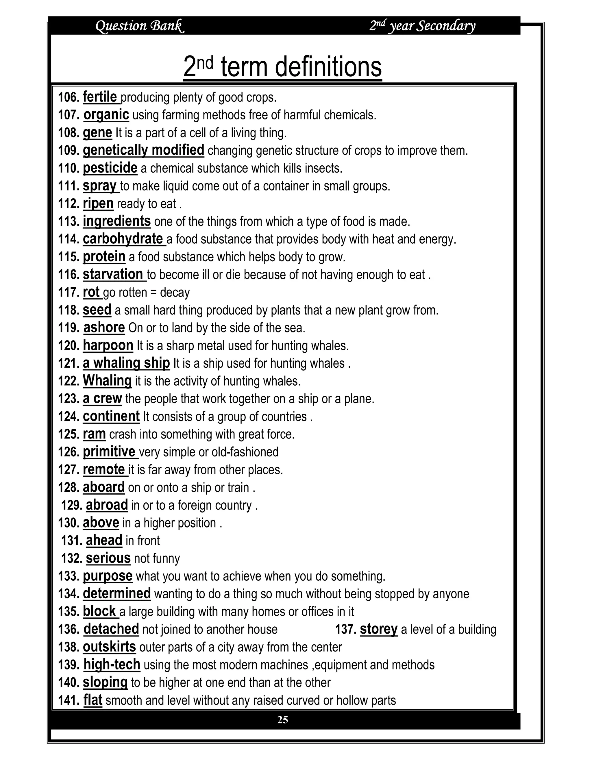 Question Bank                                          2nd year Secondary

                         2nd term definitions
106. fertile producing plenty of good crops.
107. organic using farming methods free of harmful chemicals.
108. gene It is a part of a cell of a living thing.
109. genetically modified changing genetic structure of crops to improve them.
110. pesticide a chemical substance which kills insects.
111. spray to make liquid come out of a container in small groups.
112. ripen ready to eat .
113. ingredients one of the things from which a type of food is made.
114. carbohydrate a food substance that provides body with heat and energy.
115. protein a food substance which helps body to grow.
116. starvation to become ill or die because of not having enough to eat .
117. rot go rotten = decay
118. seed a small hard thing produced by plants that a new plant grow from.
119. ashore On or to land by the side of the sea.
120. harpoon It is a sharp metal used for hunting whales.
121. a whaling ship It is a ship used for hunting whales .
122. Whaling it is the activity of hunting whales.
123. a crew the people that work together on a ship or a plane.
124. continent It consists of a group of countries .
125. ram crash into something with great force.
126. primitive very simple or old-fashioned
127. remote it is far away from other places.
128. aboard on or onto a ship or train .
 129. abroad in or to a foreign country .
130. above in a higher position .
 131. ahead in front
 132. serious not funny
133. purpose what you want to achieve when you do something.
134. determined wanting to do a thing so much without being stopped by anyone
135. block a large building with many homes or offices in it
136. detached not joined to another house               137. storey a level of a building
138. outskirts outer parts of a city away from the center
139. high-tech using the most modern machines ,equipment and methods
140. sloping to be higher at one end than at the other
141. flat smooth and level without any raised curved or hollow parts
                                            25
 
