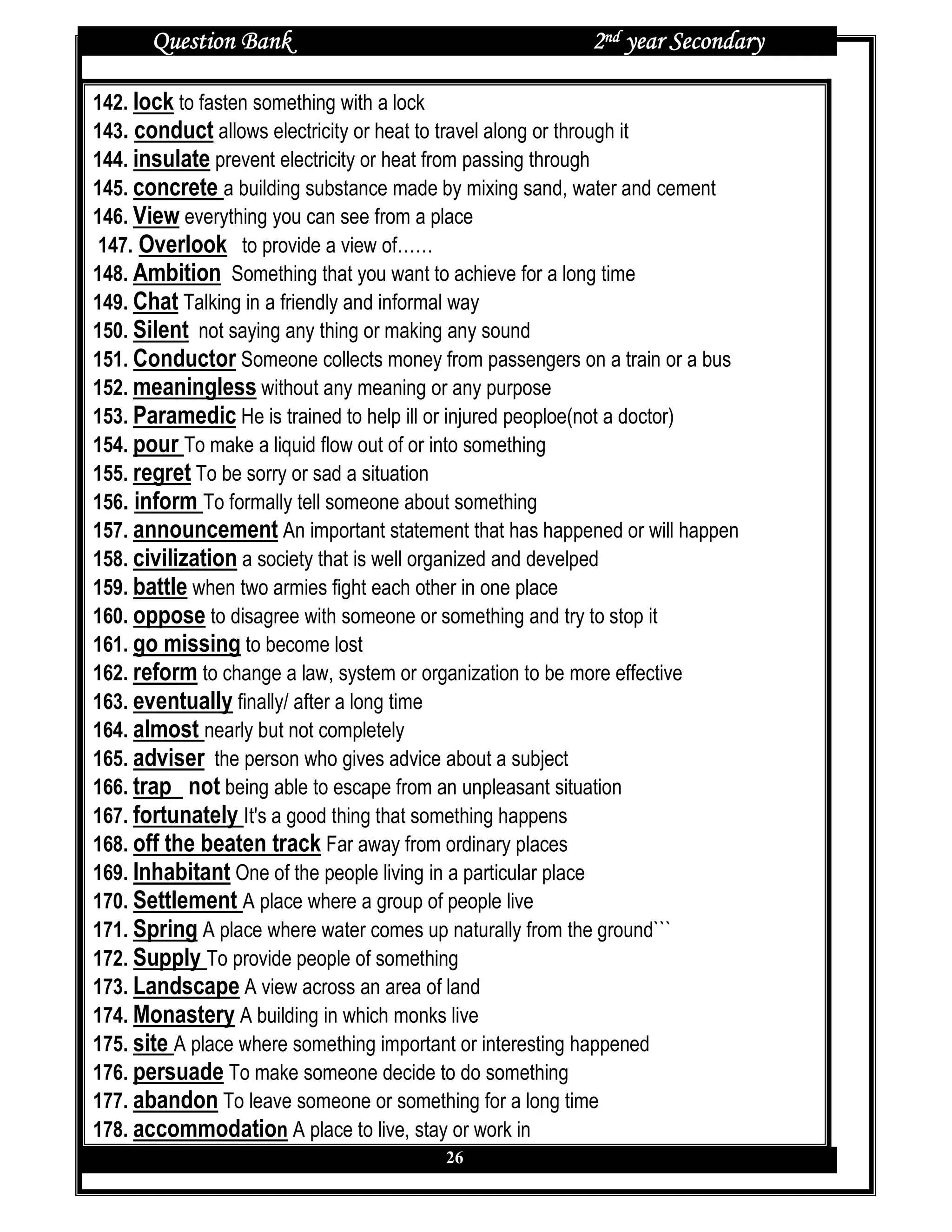 Question Bank                                     2nd year Secondary

142. lock to fasten something with a lock
143. conduct allows electricity or heat to travel along or through it
144. insulate prevent electricity or heat from passing through
145. concrete a building substance made by mixing sand, water and cement
146. View everything you can see from a place
 147. Overlook to provide a view of……
148. Ambition Something that you want to achieve for a long time
149. Chat Talking in a friendly and informal way
150. Silent not saying any thing or making any sound
151. Conductor Someone collects money from passengers on a train or a bus
152. meaningless without any meaning or any purpose
153. Paramedic He is trained to help ill or injured peoploe(not a doctor)
154. pour To make a liquid flow out of or into something
155. regret To be sorry or sad a situation
156. inform To formally tell someone about something
157. announcement An important statement that has happened or will happen
158. civilization a society that is well organized and develped
159. battle when two armies fight each other in one place
160. oppose to disagree with someone or something and try to stop it
161. go missing to become lost
162. reform to change a law, system or organization to be more effective
163. eventually finally/ after a long time
164. almost nearly but not completely
165. adviser the person who gives advice about a subject
166. trap not being able to escape from an unpleasant situation
167. fortunately It's a good thing that something happens
168. off the beaten track Far away from ordinary places
169. Inhabitant One of the people living in a particular place
170. Settlement A place where a group of people live
171. Spring A place where water comes up naturally from the ground```
172. Supply To provide people of something
173. Landscape A view across an area of land
174. Monastery A building in which monks live
175. site A place where something important or interesting happened
176. persuade To make someone decide to do something
177. abandon To leave someone or something for a long time
178. accommodation A place to live, stay or work in
                                       26
 
