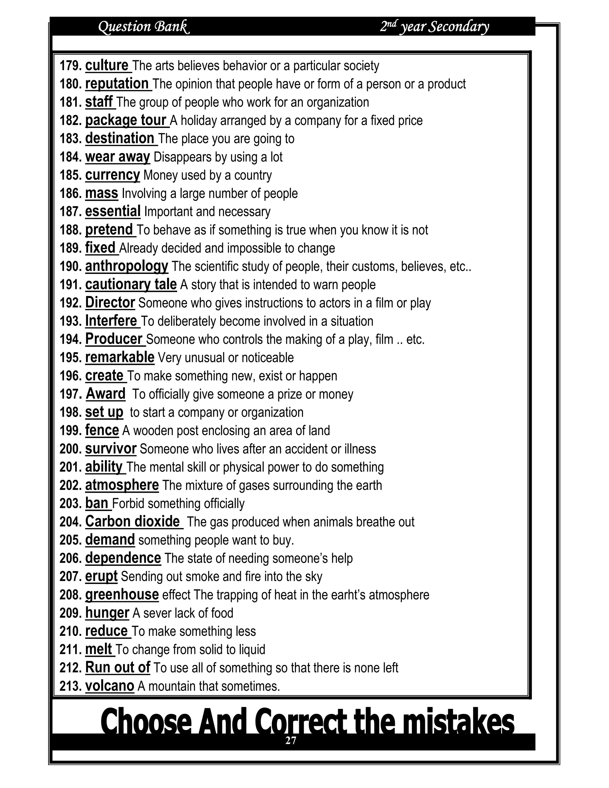 Question Bank                                         2nd year Secondary

179. culture The arts believes behavior or a particular society
180. reputation The opinion that people have or form of a person or a product
181. staff The group of people who work for an organization
182. package tour A holiday arranged by a company for a fixed price
183. destination The place you are going to
184. wear away Disappears by using a lot
185. currency Money used by a country
186. mass Involving a large number of people
187. essential Important and necessary
188. pretend To behave as if something is true when you know it is not
189. fixed Already decided and impossible to change
190. anthropology The scientific study of people, their customs, believes, etc..
191. cautionary tale A story that is intended to warn people
192. Director Someone who gives instructions to actors in a film or play
193. Interfere To deliberately become involved in a situation
194. Producer Someone who controls the making of a play, film .. etc.
195. remarkable Very unusual or noticeable
196. create To make something new, exist or happen
197. Award To officially give someone a prize or money
198. set up to start a company or organization
199. fence A wooden post enclosing an area of land
200. survivor Someone who lives after an accident or illness
201. ability The mental skill or physical power to do something
202. atmosphere The mixture of gases surrounding the earth
203. ban Forbid something officially
204. Carbon dioxide The gas produced when animals breathe out
205. demand something people want to buy.
206. dependence The state of needing someone’s help
207. erupt Sending out smoke and fire into the sky
208. greenhouse effect The trapping of heat in the earht’s atmosphere
209. hunger A sever lack of food
210. reduce To make something less
211. melt To change from solid to liquid
212. Run out of To use all of something so that there is none left
213. volcano A mountain that sometimes.


                                           27
 