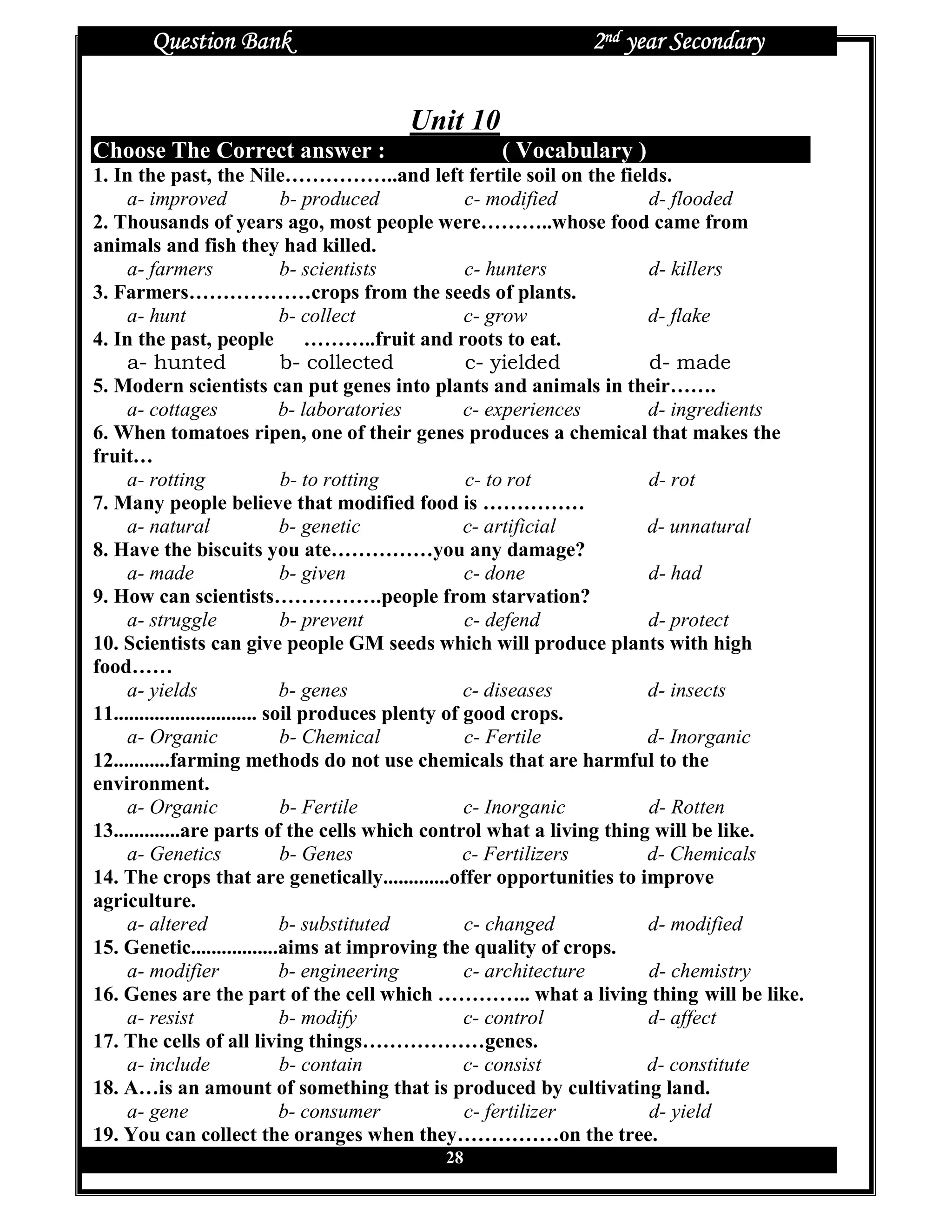 Question Bank                                       2nd year Secondary


                                     Unit 10
Choose The Correct answer :                     ( Vocabulary )
1. In the past, the Nile……………..and left fertile soil on the fields.
     a- improved                 b- produced           c- modified     d- flooded
2. Thousands of years ago, most people were………..whose food came from
animals and fish they had killed.
     a- farmers                  b- scientists         c- hunters      d- killers
3. Farmers………………crops from the seeds of plants.
     a- hunt                     b- collect            c- grow         d- flake
4. In the past, people ………..fruit and roots to eat.
     a- hunted                   b- collected          c- yielded      d- made
5. Modern scientists can put genes into plants and animals in their…….
     a- cottages                 b- laboratories       c- experiences  d- ingredients
6. When tomatoes ripen, one of their genes produces a chemical that makes the
fruit…
     a- rotting                  b- to rotting         c- to rot       d- rot
7. Many people believe that modified food is ……………
     a- natural                  b- genetic            c- artificial   d- unnatural
8. Have the biscuits you ate……………you any damage?
     a- made                     b- given              c- done         d- had
9. How can scientists…………….people from starvation?
     a- struggle                 b- prevent            c- defend       d- protect
10. Scientists can give people GM seeds which will produce plants with high
food……
     a- yields                   b- genes              c- diseases     d- insects
11............................ soil produces plenty of good crops.
     a- Organic                  b- Chemical           c- Fertile      d- Inorganic
12...........farming methods do not use chemicals that are harmful to the
environment.
     a- Organic                  b- Fertile            c- Inorganic    d- Rotten
13.............are parts of the cells which control what a living thing will be like.
     a- Genetics                 b- Genes              c- Fertilizers  d- Chemicals
14. The crops that are genetically.............offer opportunities to improve
agriculture.
     a- altered                  b- substituted        c- changed      d- modified
15. Genetic.................aims at improving the quality of crops.
     a- modifier                 b- engineering        c- architecture d- chemistry
16. Genes are the part of the cell which ………….. what a living thing will be like.
     a- resist                   b- modify             c- control      d- affect
17. The cells of all living things………………genes.
     a- include                  b- contain            c- consist      d- constitute
18. A…is an amount of something that is produced by cultivating land.
     a- gene                     b- consumer           c- fertilizer   d- yield
19. You can collect the oranges when they……………on the tree.
                                          28
 