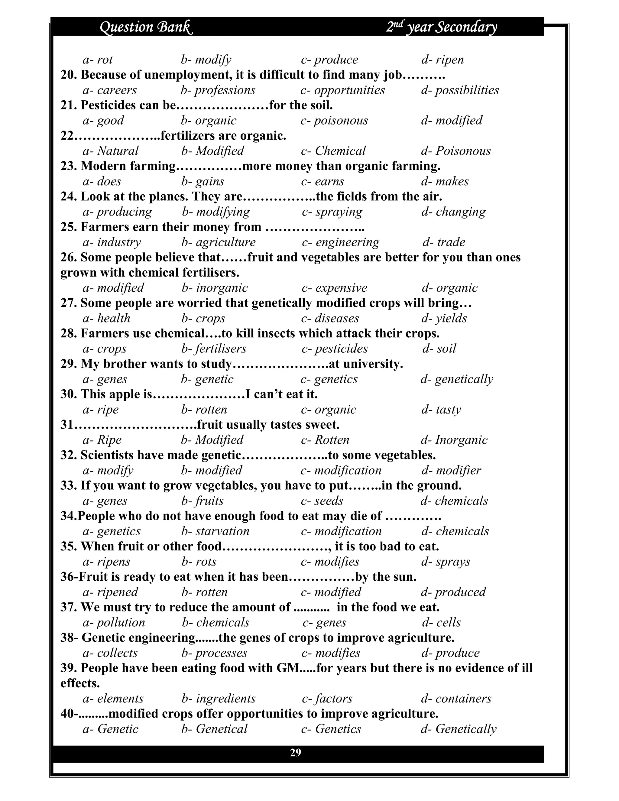 Question Bank                                        2nd year Secondary
    a- rot              b- modify             c- produce           d- ripen
20. Because of unemployment, it is difficult to find many job……….
    a- careers          b- professions       c- opportunities      d- possibilities
21. Pesticides can be…………………for the soil.
    a- good             b- organic            c- poisonous         d- modified
22………………..fertilizers are organic.
    a- Natural          b- Modified           c- Chemical          d- Poisonous
23. Modern farming……………more money than organic farming.
    a- does             b- gains              c- earns             d- makes
24. Look at the planes. They are……………..the fields from the air.
    a- producing        b- modifying          c- spraying          d- changing
25. Farmers earn their money from …………………..
    a- industry         b- agriculture        c- engineering        d- trade
26. Some people believe that……fruit and vegetables are better for you than ones
grown with chemical fertilisers.
    a- modified         b- inorganic          c- expensive         d- organic
27. Some people are worried that genetically modified crops will bring…
    a- health           b- crops              c- diseases          d- yields
28. Farmers use chemical….to kill insects which attack their crops.
    a- crops            b- fertilisers        c- pesticides         d- soil
29. My brother wants to study………………….at university.
    a- genes            b- genetic            c- genetics          d- genetically
30. This apple is…………………I can’t eat it.
    a- ripe             b- rotten             c- organic           d- tasty
31……………………….fruit usually tastes sweet.
    a- Ripe             b- Modified           c- Rotten            d- Inorganic
32. Scientists have made genetic………………..to some vegetables.
    a- modify           b- modified           c- modification      d- modifier
33. If you want to grow vegetables, you have to put……..in the ground.
    a- genes            b- fruits             c- seeds             d- chemicals
34.People who do not have enough food to eat may die of ………….
    a- genetics         b- starvation         c- modification      d- chemicals
35. When fruit or other food……………………, it is too bad to eat.
    a- ripens           b- rots               c- modifies          d- sprays
36-Fruit is ready to eat when it has been……………by the sun.
    a- ripened          b- rotten             c- modified          d- produced
37. We must try to reduce the amount of ........... in the food we eat.
    a- pollution        b- chemicals          c- genes             d- cells
38- Genetic engineering.......the genes of crops to improve agriculture.
    a- collects         b- processes          c- modifies          d- produce
39. People have been eating food with GM.....for years but there is no evidence of ill
effects.
    a- elements         b- ingredients        c- factors           d- containers
40-.........modified crops offer opportunities to improve agriculture.
    a- Genetic          b- Genetical          c- Genetics          d- Genetically
                                         29
 