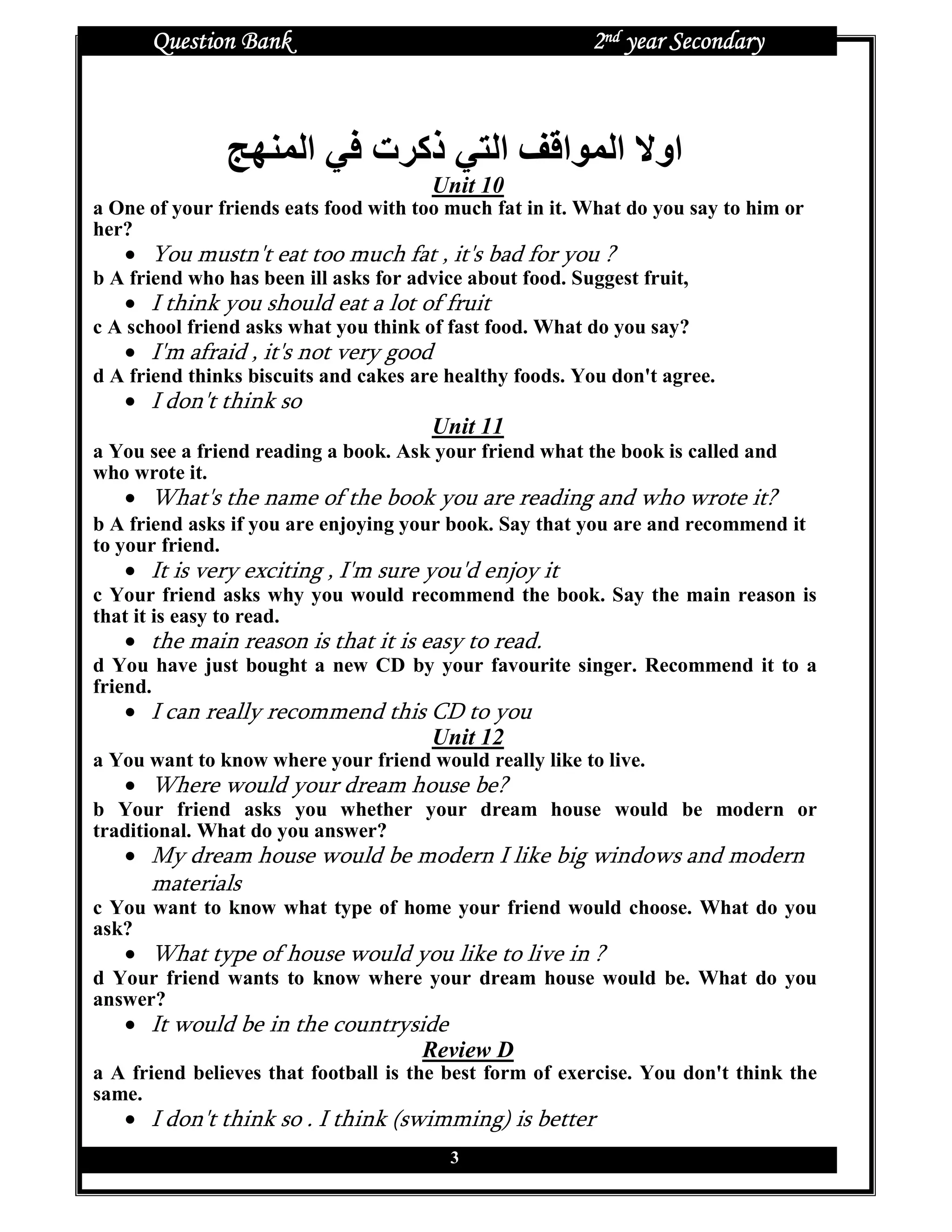 Question Bank                                        2nd year Secondary



                         ‫ا‬      ‫ذآ ت‬           ‫ا‬       ‫ا‬     ‫او ا‬
                                       Unit 10
a One of your friends eats food with too much fat in it. What do you say to him or
her?
   • You mustn't eat too much fat , it's bad for you ?
b A friend who has been ill asks for advice about food. Suggest fruit,
   • I think you should eat a lot of fruit
c A school friend asks what you think of fast food. What do you say?
   • I'm afraid , it's not very good
d A friend thinks biscuits and cakes are healthy foods. You don't agree.
   • I don't think so
                                       Unit 11
a You see a friend reading a book. Ask your friend what the book is called and
who wrote it.
   • What's the name of the book you are reading and who wrote it?
b A friend asks if you are enjoying your book. Say that you are and recommend it
to your friend.
   • It is very exciting , I'm sure you'd enjoy it
c Your friend asks why you would recommend the book. Say the main reason is
that it is easy to read.
   • the main reason is that it is easy to read.
d You have just bought a new CD by your favourite singer. Recommend it to a
friend.
   • I can really recommend this CD to you
                                 Unit 12
a You want to know where your friend would really like to live.
   • Where would your dream house be?
b Your friend asks you whether your dream house would be modern or
traditional. What do you answer?
   • My dream house would be modern I like big windows and modern
      materials
c You want to know what type of home your friend would choose. What do you
ask?
   • What type of house would you like to live in ?
d Your friend wants to know where your dream house would be. What do you
answer?
   • It would be in the countryside
                                 Review D
a A friend believes that football is the best form of exercise. You don't think the
same.
   • I don't think so . I think (swimming) is better
                                          3
 