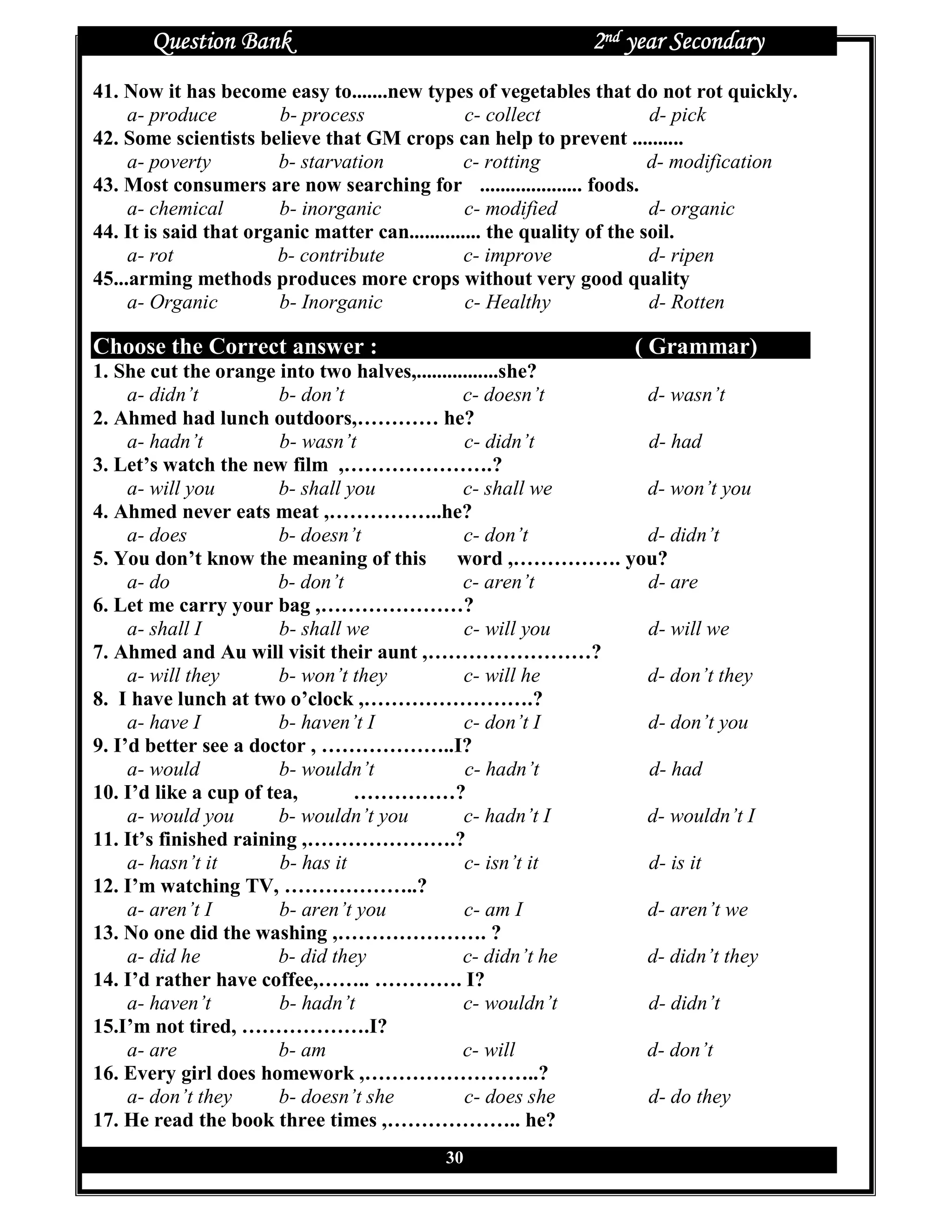Question Bank                                          2nd year Secondary
41. Now it has become easy to.......new types of vegetables that do not rot quickly.
     a- produce         b- process               c- collect              d- pick
42. Some scientists believe that GM crops can help to prevent ..........
     a- poverty         b- starvation            c- rotting              d- modification
43. Most consumers are now searching for .................... foods.
     a- chemical        b- inorganic             c- modified             d- organic
44. It is said that organic matter can.............. the quality of the soil.
     a- rot            b- contribute             c- improve              d- ripen
45...arming methods produces more crops without very good quality
     a- Organic         b- Inorganic             c- Healthy              d- Rotten

Choose the Correct answer :                                        ( Grammar)
1. She cut the orange into two halves,................she?
     a- didn’t          b- don’t               c- doesn’t   d- wasn’t
2. Ahmed had lunch outdoors,………… he?
     a- hadn’t          b- wasn’t              c- didn’t    d- had
3. Let’s watch the new film ,………………….?
     a- will you        b- shall you           c- shall we  d- won’t you
4. Ahmed never eats meat ,……………..he?
     a- does            b- doesn’t             c- don’t     d- didn’t
5. You don’t know the meaning of this word ,……………. you?
     a- do              b- don’t               c- aren’t    d- are
6. Let me carry your bag ,…………………?
     a- shall I         b- shall we            c- will you  d- will we
7. Ahmed and Au will visit their aunt ,……………………?
     a- will they       b- won’t they          c- will he   d- don’t they
8. I have lunch at two o’clock ,…………………….?
     a- have I          b- haven’t I           c- don’t I   d- don’t you
9. I’d better see a doctor , ………………..I?
     a- would           b- wouldn’t            c- hadn’t    d- had
10. I’d like a cup of tea,        ……………?
     a- would you       b- wouldn’t you        c- hadn’t I  d- wouldn’t I
11. It’s finished raining ,………………….?
     a- hasn’t it       b- has it              c- isn’t it  d- is it
12. I’m watching TV, ………………..?
     a- aren’t I        b- aren’t you          c- am I      d- aren’t we
13. No one did the washing ,…………………. ?
     a- did he          b- did they            c- didn’t he d- didn’t they
14. I’d rather have coffee,…….. …………. I?
     a- haven’t         b- hadn’t              c- wouldn’t  d- didn’t
15.I’m not tired, ……………….I?
     a- are             b- am                  c- will      d- don’t
16. Every girl does homework ,……………………..?
     a- don’t they      b- doesn’t she         c- does she  d- do they
17. He read the book three times ,……………….. he?
                                            30
 