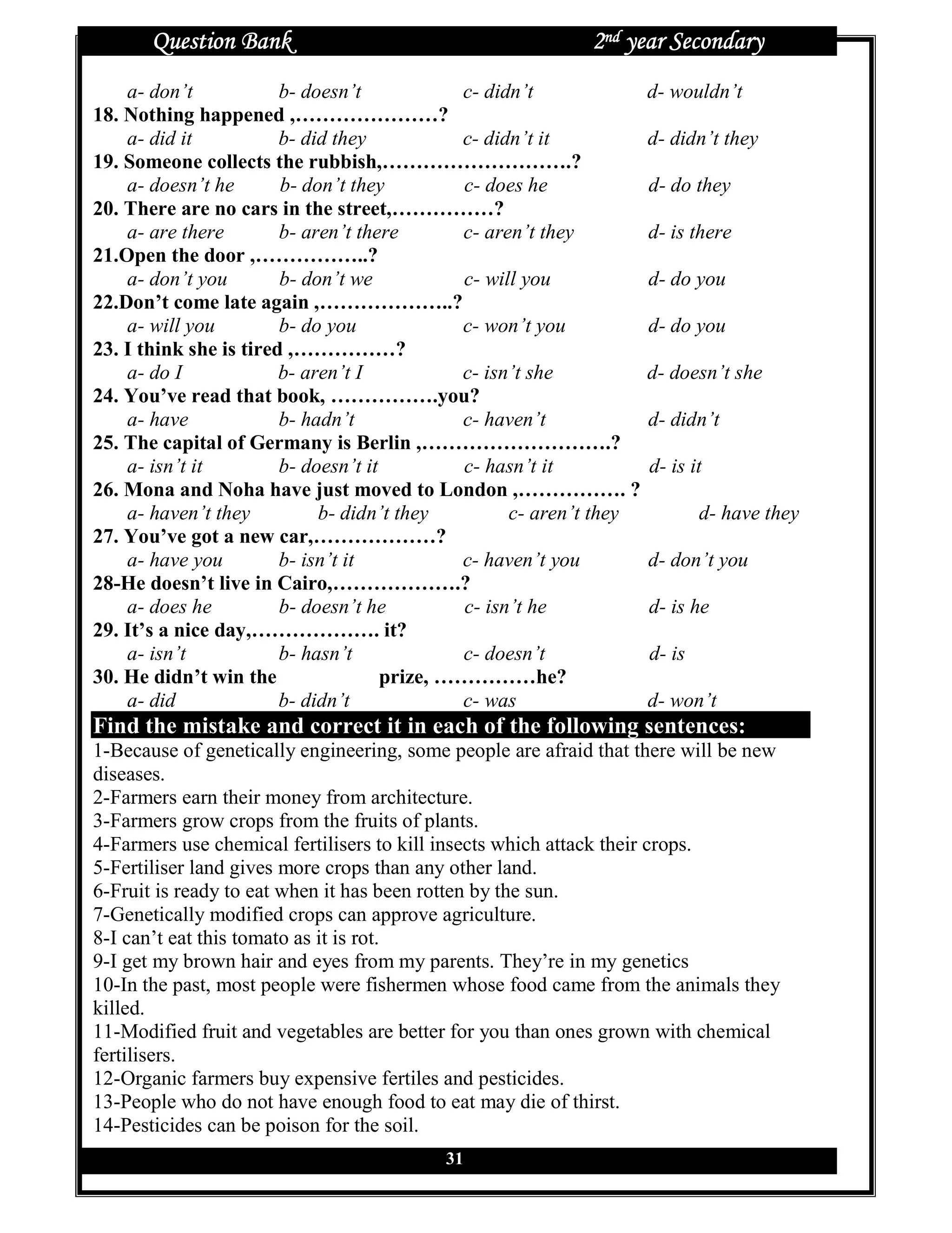 Question Bank                                         2nd year Secondary
    a- don’t            b- doesn’t            c- didn’t               d- wouldn’t
18. Nothing happened ,…………………?
    a- did it           b- did they           c- didn’t it            d- didn’t they
19. Someone collects the rubbish,……………………….?
    a- doesn’t he       b- don’t they         c- does he              d- do they
20. There are no cars in the street,……………?
    a- are there        b- aren’t there       c- aren’t they          d- is there
21.Open the door ,……………..?
    a- don’t you        b- don’t we           c- will you             d- do you
22.Don’t come late again ,………………..?
    a- will you         b- do you             c- won’t you            d- do you
23. I think she is tired ,……………?
    a- do I             b- aren’t I           c- isn’t she            d- doesn’t she
24. You’ve read that book, …………….you?
    a- have             b- hadn’t             c- haven’t              d- didn’t
25. The capital of Germany is Berlin ,……………………….?
    a- isn’t it         b- doesn’t it         c- hasn’t it            d- is it
26. Mona and Noha have just moved to London ,……………. ?
    a- haven’t they          b- didn’t they          c- aren’t they           d- have they
27. You’ve got a new car,………………?
    a- have you         b- isn’t it           c- haven’t you          d- don’t you
28-He doesn’t live in Cairo,……………….?
    a- does he          b- doesn’t he          c- isn’t he            d- is he
29. It’s a nice day,………………. it?
    a- isn’t            b- hasn’t             c- doesn’t              d- is
30. He didn’t win the                 prize, ……………he?
    a- did              b- didn’t             c- was                  d- won’t
Find the mistake and correct it in each of the following sentences:
1-Because of genetically engineering, some people are afraid that there will be new
diseases.
2-Farmers earn their money from architecture.
3-Farmers grow crops from the fruits of plants.
4-Farmers use chemical fertilisers to kill insects which attack their crops.
5-Fertiliser land gives more crops than any other land.
6-Fruit is ready to eat when it has been rotten by the sun.
7-Genetically modified crops can approve agriculture.
8-I can’t eat this tomato as it is rot.
9-I get my brown hair and eyes from my parents. They’re in my genetics
10-In the past, most people were fishermen whose food came from the animals they
killed.
11-Modified fruit and vegetables are better for you than ones grown with chemical
fertilisers.
12-Organic farmers buy expensive fertiles and pesticides.
13-People who do not have enough food to eat may die of thirst.
14-Pesticides can be poison for the soil.
                                           31
 