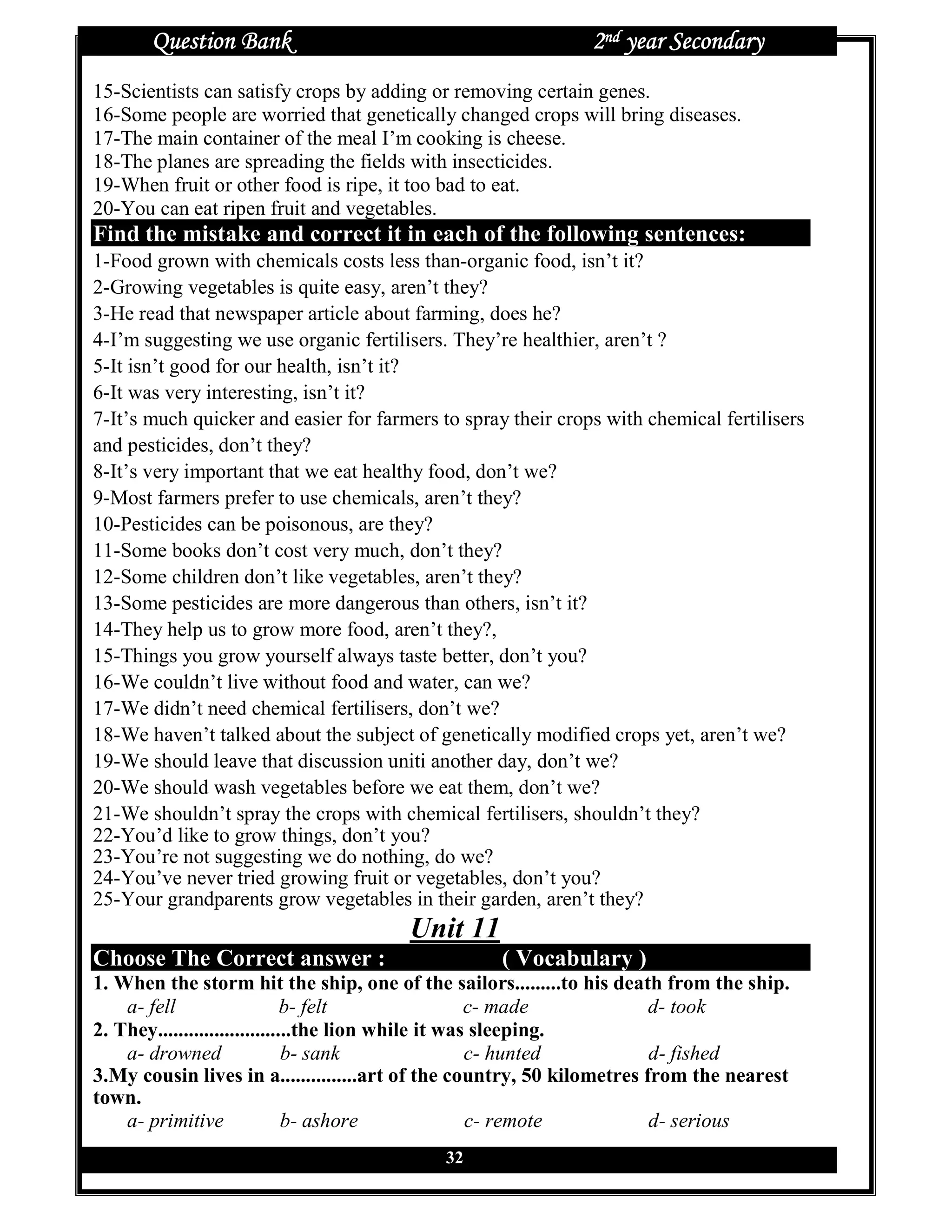 Question Bank                                          2nd year Secondary
15-Scientists can satisfy crops by adding or removing certain genes.
16-Some people are worried that genetically changed crops will bring diseases.
17-The main container of the meal I’m cooking is cheese.
18-The planes are spreading the fields with insecticides.
19-When fruit or other food is ripe, it too bad to eat.
20-You can eat ripen fruit and vegetables.
Find the mistake and correct it in each of the following sentences:
1-Food grown with chemicals costs less than-organic food, isn’t it?
2-Growing vegetables is quite easy, aren’t they?
3-He read that newspaper article about farming, does he?
4-I’m suggesting we use organic fertilisers. They’re healthier, aren’t ?
5-It isn’t good for our health, isn’t it?
6-It was very interesting, isn’t it?
7-It’s much quicker and easier for farmers to spray their crops with chemical fertilisers
and pesticides, don’t they?
8-It’s very important that we eat healthy food, don’t we?
9-Most farmers prefer to use chemicals, aren’t they?
10-Pesticides can be poisonous, are they?
11-Some books don’t cost very much, don’t they?
12-Some children don’t like vegetables, aren’t they?
13-Some pesticides are more dangerous than others, isn’t it?
14-They help us to grow more food, aren’t they?,
15-Things you grow yourself always taste better, don’t you?
16-We couldn’t live without food and water, can we?
17-We didn’t need chemical fertilisers, don’t we?
18-We haven’t talked about the subject of genetically modified crops yet, aren’t we?
19-We should leave that discussion uniti another day, don’t we?
20-We should wash vegetables before we eat them, don’t we?
21-We shouldn’t spray the crops with chemical fertilisers, shouldn’t they?
22-You’d like to grow things, don’t you?
23-You’re not suggesting we do nothing, do we?
24-You’ve never tried growing fruit or vegetables, don’t you?
25-Your grandparents grow vegetables in their garden, aren’t they?
                                       Unit 11
Choose The Correct answer :                        ( Vocabulary )
1. When the storm hit the ship, one of the sailors.........to his death from the ship.
    a- fell                    b- felt                c- made           d- took
2. They..........................the lion while it was sleeping.
    a- drowned                 b- sank                c- hunted         d- fished
3.My cousin lives in a...............art of the country, 50 kilometres from the nearest
town.
    a- primitive               b- ashore              c- remote         d- serious
                                            32
 