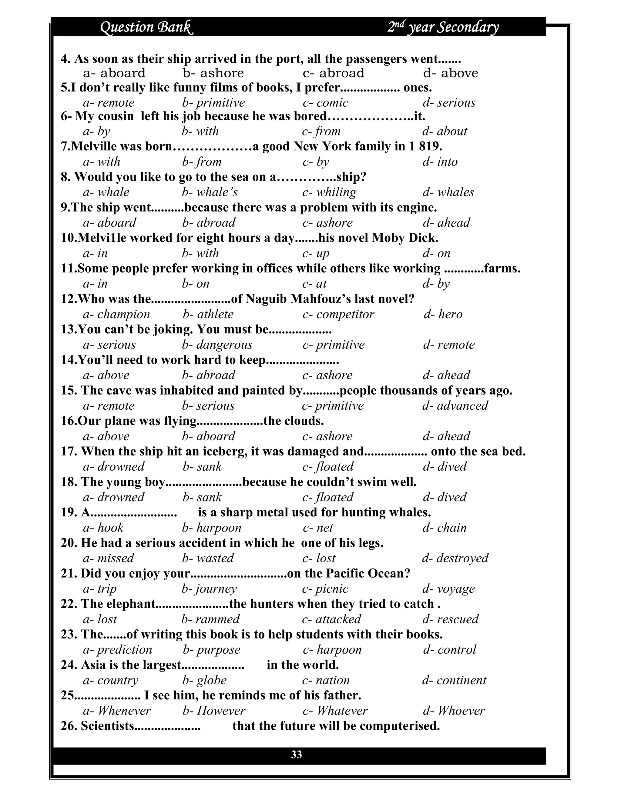 Question Bank                                          2nd year Secondary
4. As soon as their ship arrived in the port, all the passengers went.......
     a- aboard                  b- ashore               c- abroad            d- above
5.I don’t really like funny films of books, I prefer.................. ones.
     a- remote                  b- primitive            c- comic             d- serious
6- My cousin left his job because he was bored………………..it.
     a- by                      b- with                 c- from              d- about
7.Melville was born………………a good New York family in 1 819.
     a- with                    b- from                 c- by                d- into
8. Would you like to go to the sea on a…………..ship?
     a- whale                   b- whale’s              c- whiling           d- whales
9.The ship went..........because there was a problem with its engine.
     a- aboard                  b- abroad               c- ashore            d- ahead
10.Melvi1le worked for eight hours a day.......his novel Moby Dick.
     a- in                      b- with                 c- up                d- on
11.Some people prefer working in offices while others like working ............farms.
     a- in                      b- on                   c- at                d- by
12.Who was the........................of Naguib Mahfouz’s last novel?
     a- champion                b- athlete              c- competitor        d- hero
13.You can’t be joking. You must be...................
     a- serious                 b- dangerous            c- primitive         d- remote
14.You’ll need to work hard to keep......................
     a- above                   b- abroad               c- ashore            d- ahead
15. The cave was inhabited and painted by...........people thousands of years ago.
     a- remote                  b- serious              c- primitive         d- advanced
16.Our plane was flying....................the clouds.
     a- above                   b- aboard               c- ashore            d- ahead
17. When the ship hit an iceberg, it was damaged and................... onto the sea bed.
     a- drowned                 b- sank                 c- floated           d- dived
18. The young boy.......................because he couldn’t swim well.
     a- drowned                 b- sank                 c- floated           d- dived
19. A..........................     is a sharp metal used for hunting whales.
     a- hook                    b- harpoon              c- net               d- chain
20. He had a serious accident in which he one of his legs.
     a- missed                  b- wasted               c- lost              d- destroyed
21. Did you enjoy your.............................on the Pacific Ocean?
     a- trip                    b- journey              c- picnic            d- voyage
22. The elephant......................the hunters when they tried to catch .
     a- lost                    b- rammed               c- attacked          d- rescued
23. The.......of writing this book is to help students with their books.
     a- prediction              b- purpose              c- harpoon           d- control
24. Asia is the largest...................       in the world.
     a- country                 b- globe                c- nation            d- continent
25.................... I see him, he reminds me of his father.
     a- Whenever                b- However              c- Whatever          d- Whoever
26. Scientists....................         that the future will be computerised.

                                            33
 