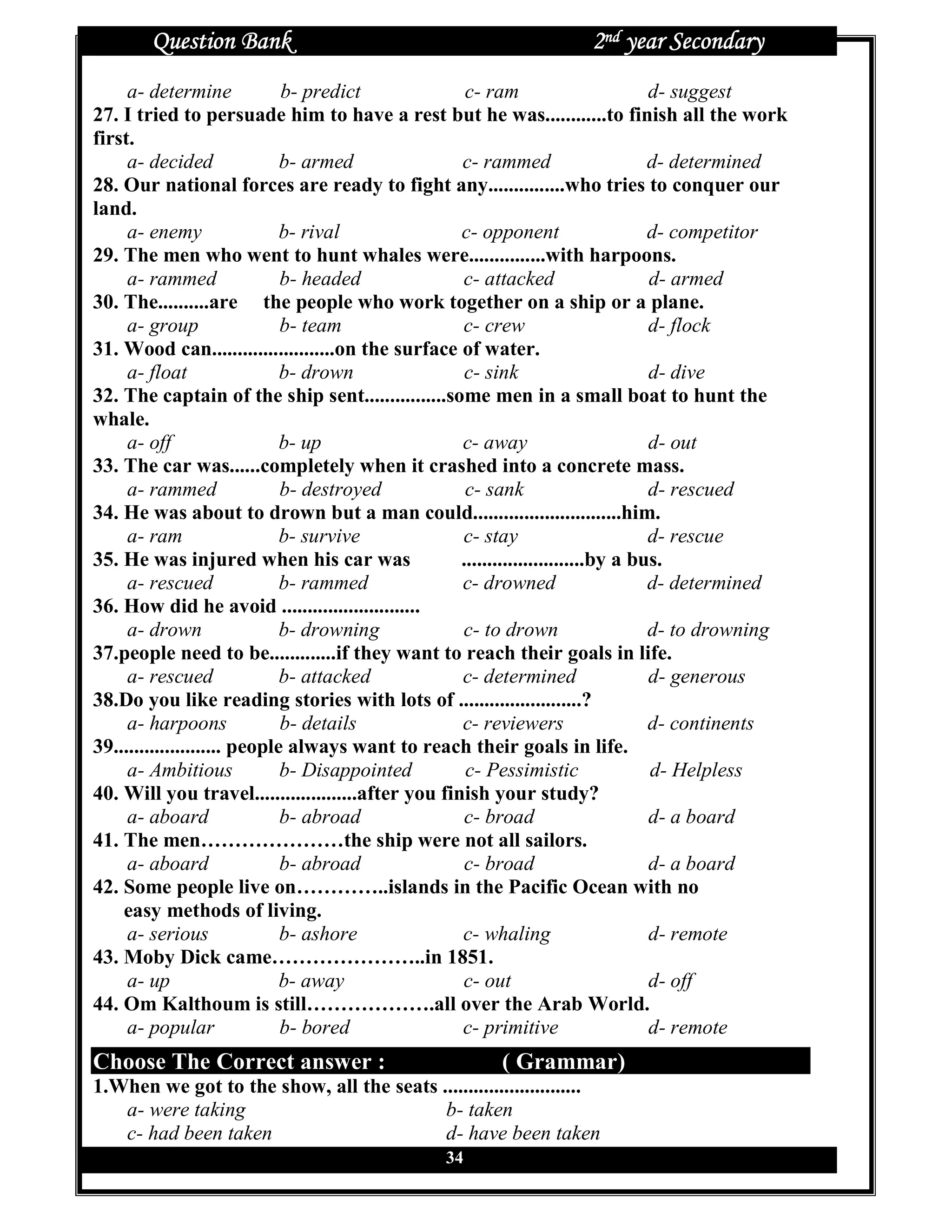 Question Bank                                                2nd year Secondary
     a- determine             b- predict             c- ram                        d- suggest
27. I tried to persuade him to have a rest but he was............to finish all the work
first.
     a- decided               b- armed              c- rammed                      d- determined
28. Our national forces are ready to fight any...............who tries to conquer our
land.
     a- enemy                 b- rival              c- opponent                    d- competitor
29. The men who went to hunt whales were...............with harpoons.
     a- rammed                b- headed             c- attacked                    d- armed
30. The..........are the people who work together on a ship or a plane.
     a- group                 b- team               c- crew                        d- flock
31. Wood can........................on the surface of water.
     a- float                 b- drown               c- sink                       d- dive
32. The captain of the ship sent................some men in a small boat to hunt the
whale.
     a- off                   b- up                 c- away                        d- out
33. The car was......completely when it crashed into a concrete mass.
     a- rammed                b- destroyed           c- sank                       d- rescued
34. He was about to drown but a man could.............................him.
     a- ram                   b- survive            c- stay                        d- rescue
35. He was injured when his car was                 ........................by a bus.
     a- rescued               b- rammed             c- drowned                     d- determined
36. How did he avoid ...........................
     a- drown                 b- drowning           c- to drown                    d- to drowning
37.people need to be.............if they want to reach their goals in life.
     a- rescued               b- attacked           c- determined                  d- generous
38.Do you like reading stories with lots of ........................?
     a- harpoons              b- details            c- reviewers                   d- continents
39..................... people always want to reach their goals in life.
     a- Ambitious             b- Disappointed        c- Pessimistic                d- Helpless
40. Will you travel....................after you finish your study?
     a- aboard                b- abroad              c- broad                      d- a board
41. The men…………………the ship were not all sailors.
     a- aboard                b- abroad              c- broad                      d- a board
42. Some people live on…………..islands in the Pacific Ocean with no
    easy methods of living.
     a- serious               b- ashore             c- whaling                     d- remote
43. Moby Dick came…………………..in 1851.
     a- up                    b- away               c- out                         d- off
44. Om Kalthoum is still……………….all over the Arab World.
     a- popular               b- bored              c- primitive                   d- remote
Choose The Correct answer :                              ( Grammar)
1.When we got to the show, all the seats ...........................
   a- were taking                         b- taken
   c- had been taken                      d- have been taken
                                                 34
 