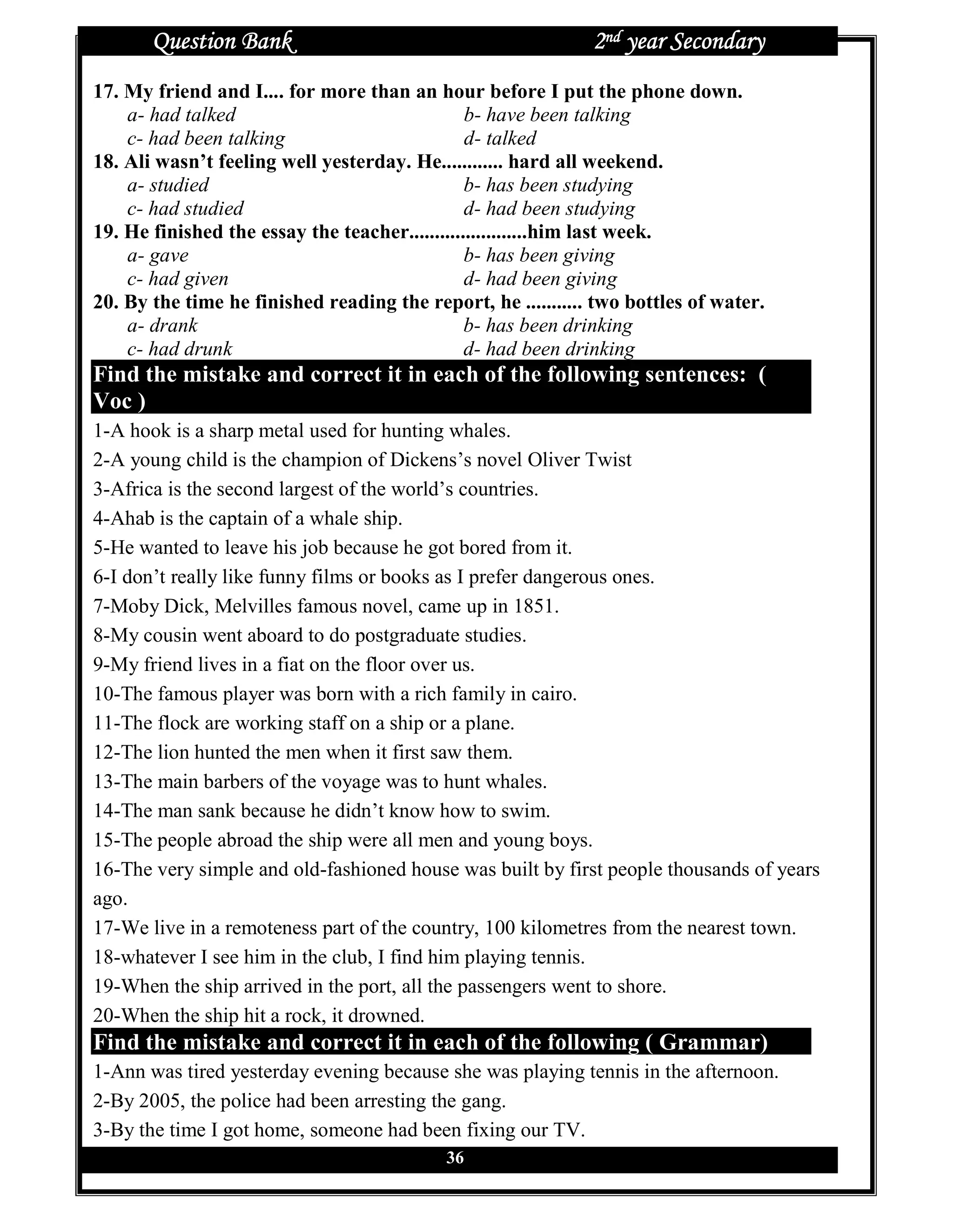 Question Bank                                          2nd year Secondary
17. My friend and I.... for more than an hour before I put the phone down.
    a- had talked                               b- have been talking
    c- had been talking                         d- talked
18. Ali wasn’t feeling well yesterday. He............ hard all weekend.
    a- studied                                  b- has been studying
    c- had studied                              d- had been studying
19. He finished the essay the teacher.......................him last week.
    a- gave                                     b- has been giving
    c- had given                                d- had been giving
20. By the time he finished reading the report, he ........... two bottles of water.
    a- drank                                    b- has been drinking
    c- had drunk                                d- had been drinking
Find the mistake and correct it in each of the following sentences: (
Voc )
1-A hook is a sharp metal used for hunting whales.
2-A young child is the champion of Dickens’s novel Oliver Twist
3-Africa is the second largest of the world’s countries.
4-Ahab is the captain of a whale ship.
5-He wanted to leave his job because he got bored from it.
6-I don’t really like funny films or books as I prefer dangerous ones.
7-Moby Dick, Melvilles famous novel, came up in 1851.
8-My cousin went aboard to do postgraduate studies.
9-My friend lives in a fiat on the floor over us.
10-The famous player was born with a rich family in cairo.
11-The flock are working staff on a ship or a plane.
12-The lion hunted the men when it first saw them.
13-The main barbers of the voyage was to hunt whales.
14-The man sank because he didn’t know how to swim.
15-The people abroad the ship were all men and young boys.
16-The very simple and old-fashioned house was built by first people thousands of years
ago.
17-We live in a remoteness part of the country, 100 kilometres from the nearest town.
18-whatever I see him in the club, I find him playing tennis.
19-When the ship arrived in the port, all the passengers went to shore.
20-When the ship hit a rock, it drowned.
Find the mistake and correct it in each of the following ( Grammar)
1-Ann was tired yesterday evening because she was playing tennis in the afternoon.
2-By 2005, the police had been arresting the gang.
3-By the time I got home, someone had been fixing our TV.
                                            36
 