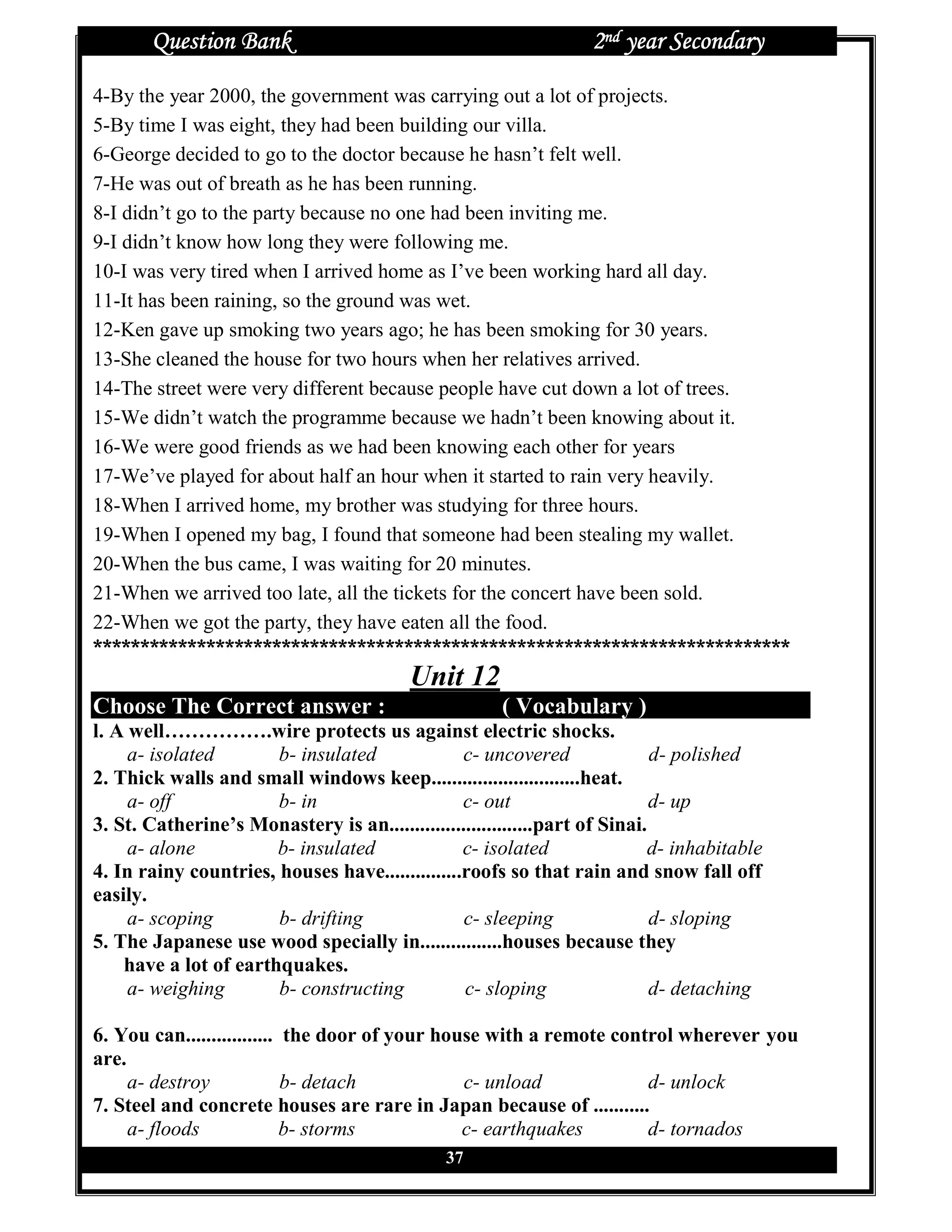 Question Bank                                               2nd year Secondary

4-By the year 2000, the government was carrying out a lot of projects.
5-By time I was eight, they had been building our villa.
6-George decided to go to the doctor because he hasn’t felt well.
7-He was out of breath as he has been running.
8-I didn’t go to the party because no one had been inviting me.
9-I didn’t know how long they were following me.
10-I was very tired when I arrived home as I’ve been working hard all day.
11-It has been raining, so the ground was wet.
12-Ken gave up smoking two years ago; he has been smoking for 30 years.
13-She cleaned the house for two hours when her relatives arrived.
14-The street were very different because people have cut down a lot of trees.
15-We didn’t watch the programme because we hadn’t been knowing about it.
16-We were good friends as we had been knowing each other for years
17-We’ve played for about half an hour when it started to rain very heavily.
18-When I arrived home, my brother was studying for three hours.
19-When I opened my bag, I found that someone had been stealing my wallet.
20-When the bus came, I was waiting for 20 minutes.
21-When we arrived too late, all the tickets for the concert have been sold.
22-When we got the party, they have eaten all the food.
**************************************************************************
                                          Unit 12
Choose The Correct answer :                            ( Vocabulary )
l. A well…………….wire protects us against electric shocks.
     a- isolated       b- insulated              c- uncovered                d- polished
2. Thick walls and small windows keep.............................heat.
     a- off            b- in                     c- out                      d- up
3. St. Catherine’s Monastery is an............................part of Sinai.
     a- alone          b- insulated              c- isolated                d- inhabitable
4. In rainy countries, houses have...............roofs so that rain and snow fall off
easily.
     a- scoping        b- drifting               c- sleeping                 d- sloping
5. The Japanese use wood specially in................houses because they
    have a lot of earthquakes.
     a- weighing       b- constructing           c- sloping                  d- detaching

6. You can................. the door of your house with a remote control wherever you
are.
     a- destroy             b- detach           c- unload            d- unlock
7. Steel and concrete houses are rare in Japan because of ...........
     a- floods              b- storms           c- earthquakes       d- tornados
                                               37
 