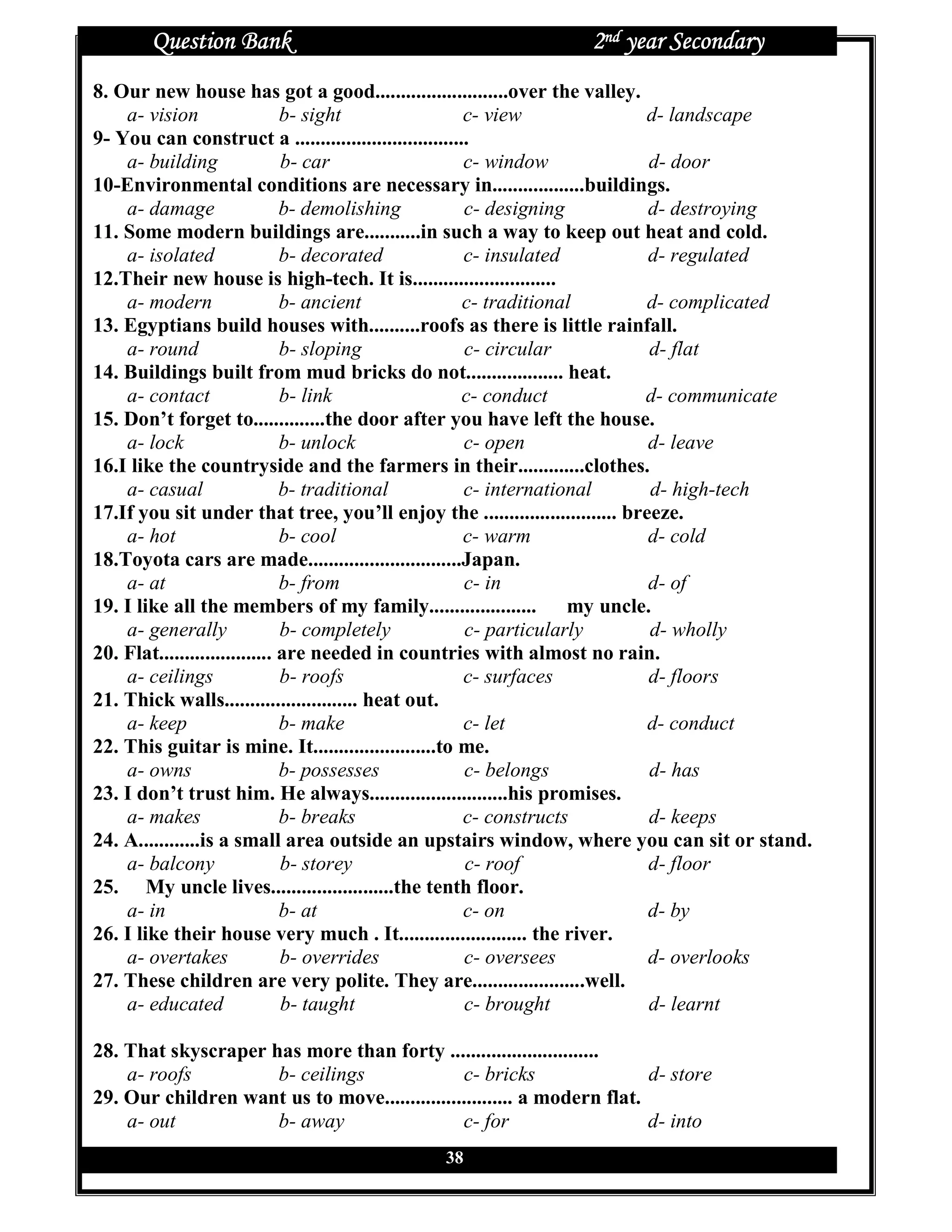 Question Bank                                             2nd year Secondary
8. Our new house has got a good..........................over the valley.
    a- vision                  b- sight                 c- view              d- landscape
9- You can construct a ..................................
    a- building                b- car                   c- window             d- door
10-Environmental conditions are necessary in..................buildings.
    a- damage                  b- demolishing           c- designing          d- destroying
11. Some modern buildings are...........in such a way to keep out heat and cold.
    a- isolated                b- decorated             c- insulated          d- regulated
12.Their new house is high-tech. It is............................
    a- modern                  b- ancient               c- traditional       d- complicated
13. Egyptians build houses with..........roofs as there is little rainfall.
    a- round                   b- sloping               c- circular           d- flat
14. Buildings built from mud bricks do not................... heat.
    a- contact                 b- link                  c- conduct           d- communicate
15. Don’t forget to..............the door after you have left the house.
    a- lock                    b- unlock                c- open               d- leave
16.I like the countryside and the farmers in their.............clothes.
    a- casual                  b- traditional           c- international      d- high-tech
17.If you sit under that tree, you’ll enjoy the .......................... breeze.
    a- hot                     b- cool                  c- warm               d- cold
18.Toyota cars are made..............................Japan.
    a- at                      b- from                  c- in                 d- of
19. I like all the members of my family..................... my uncle.
    a- generally               b- completely            c- particularly       d- wholly
20. Flat...................... are needed in countries with almost no rain.
    a- ceilings                b- roofs                 c- surfaces           d- floors
21. Thick walls.......................... heat out.
    a- keep                    b- make                  c- let                d- conduct
22. This guitar is mine. It........................to me.
    a- owns                    b- possesses             c- belongs            d- has
23. I don’t trust him. He always...........................his promises.
    a- makes                   b- breaks                c- constructs         d- keeps
24. A............is a small area outside an upstairs window, where you can sit or stand.
    a- balcony                 b- storey                c- roof               d- floor
25. My uncle lives........................the tenth floor.
    a- in                      b- at                    c- on                 d- by
26. I like their house very much . It......................... the river.
    a- overtakes               b- overrides             c- oversees           d- overlooks
27. These children are very polite. They are......................well.
    a- educated                b- taught                c- brought            d- learnt

28. That skyscraper has more than forty .............................
    a- roofs         b- ceilings               c- bricks                 d- store
29. Our children want us to move......................... a modern flat.
    a- out           b- away                   c- for                    d- into
                                              38
 