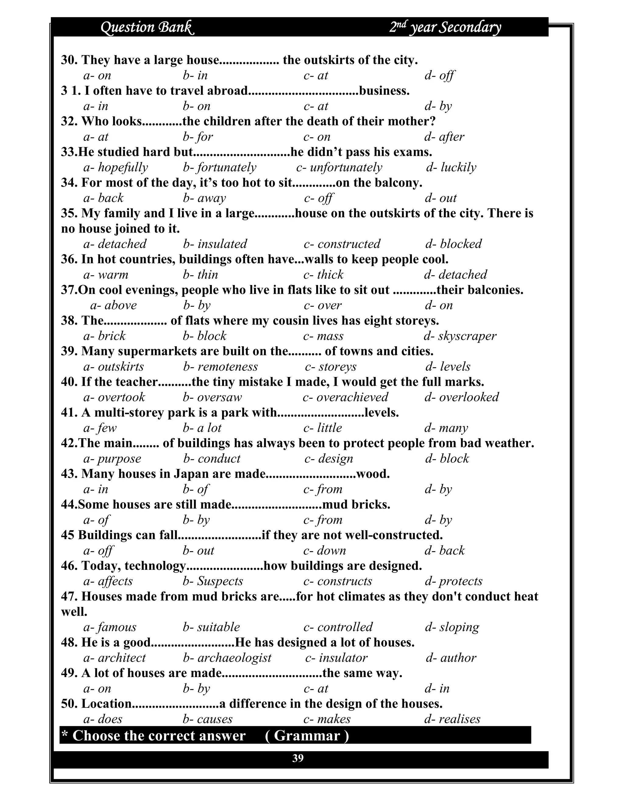 Question Bank                                          2nd year Secondary
30. They have a large house.................. the outskirts of the city.
     a- on                   b- in                    c- at                  d- off
3 1. I often have to travel abroad.................................business.
     a- in                   b- on                    c- at                  d- by
32. Who looks............the children after the death of their mother?
     a- at                   b- for                   c- on                  d- after
33.He studied hard but.............................he didn’t pass his exams.
     a- hopefully            b- fortunately          c- unfortunately        d- luckily
34. For most of the day, it’s too hot to sit.............on the balcony.
     a- back                 b- away                  c- off                 d- out
35. My family and I live in a large............house on the outskirts of the city. There is
no house joined to it.
     a- detached             b- insulated             c- constructed         d- blocked
36. In hot countries, buildings often have...walls to keep people cool.
     a- warm                 b- thin                  c- thick               d- detached
37.On cool evenings, people who live in flats like to sit out .............their balconies.
      a- above               b- by                    c- over                d- on
38. The................... of flats where my cousin lives has eight storeys.
     a- brick                b- block                 c- mass                d- skyscraper
39. Many supermarkets are built on the.......... of towns and cities.
     a- outskirts            b- remoteness             c- storeys            d- levels
40. If the teacher..........the tiny mistake I made, I would get the full marks.
     a- overtook             b- oversaw               c- overachieved        d- overlooked
41. A multi-storey park is a park with..........................levels.
     a- few                  b- a lot                 c- little              d- many
42.The main........ of buildings has always been to protect people from bad weather.
     a- purpose              b- conduct                c- design             d- block
43. Many houses in Japan are made...........................wood.
     a- in                   b- of                    c- from                d- by
44.Some houses are still made...........................mud bricks.
     a- of                   b- by                    c- from                d- by
45 Buildings can fall.........................if they are not well-constructed.
     a- off                  b- out                   c- down                d- back
46. Today, technology.......................how buildings are designed.
     a- affects              b- Suspects              c- constructs          d- protects
47. Houses made from mud bricks are.....for hot climates as they don't conduct heat
well.
     a- famous               b- suitable              c- controlled          d- sloping
48. He is a good.........................He has designed a lot of houses.
     a- architect            b- archaeologist          c- insulator          d- author
49. A lot of houses are made..............................the same way.
     a- on                   b- by                    c- at                  d- in
50. Location..........................a difference in the design of the houses.
     a- does                 b- causes                c- makes               d- realises
* Choose the correct answer           ( Grammar )
                                            39
 