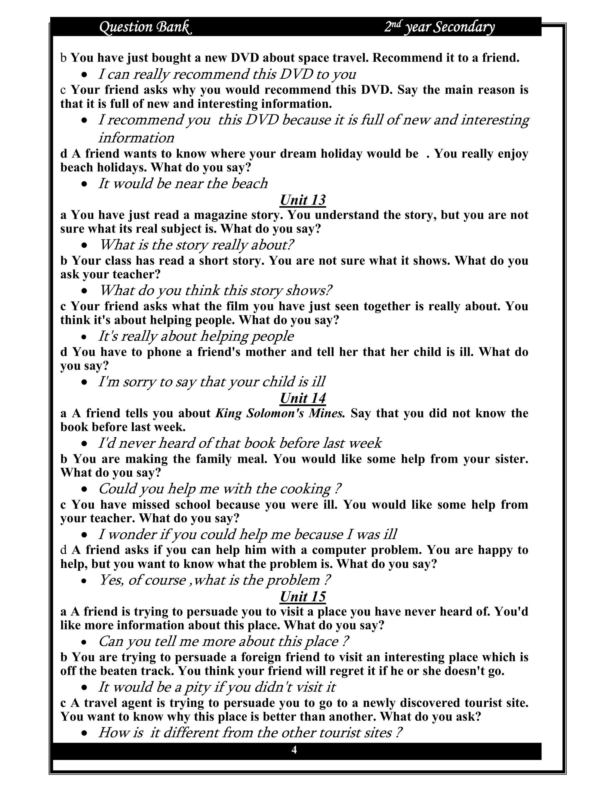 Question Bank                                      2nd year Secondary
b You have just bought a new DVD about space travel. Recommend it to a friend.
   • I can really recommend this DVD to you
c Your friend asks why you would recommend this DVD. Say the main reason is
that it is full of new and interesting information.
   • I recommend you this DVD because it is full of new and interesting
      information
d A friend wants to know where your dream holiday would be . You really enjoy
beach holidays. What do you say?
   • It would be near the beach
                                       Unit 13
a You have just read a magazine story. You understand the story, but you are not
sure what its real subject is. What do you say?
   • What is the story really about?
b Your class has read a short story. You are not sure what it shows. What do you
ask your teacher?
   • What do you think this story shows?
c Your friend asks what the film you have just seen together is really about. You
think it's about helping people. What do you say?
    • It's really about helping people
d You have to phone a friend's mother and tell her that her child is ill. What do
you say?
   • I'm sorry to say that your child is ill
                                   Unit 14
a A friend tells you about King Solomon's Mines. Say that you did not know the
book before last week.
   • I'd never heard of that book before last week
b You are making the family meal. You would like some help from your sister.
What do you say?
   • Could you help me with the cooking ?
c You have missed school because you were ill. You would like some help from
your teacher. What do you say?
   • I wonder if you could help me because I was ill
d A friend asks if you can help him with a computer problem. You are happy to
help, but you want to know what the problem is. What do you say?
   • Yes, of course ,what is the problem ?
                                       Unit 15
a A friend is trying to persuade you to visit a place you have never heard of. You'd
like more information about this place. What do you say?
    • Can you tell me more about this place ?
b You are trying to persuade a foreign friend to visit an interesting place which is
off the beaten track. You think your friend will regret it if he or she doesn't go.
   • It would be a pity if you didn't visit it
c A travel agent is trying to persuade you to go to a newly discovered tourist site.
You want to know why this place is better than another. What do you ask?
   • How is it different from the other tourist sites ?
                                         4
 