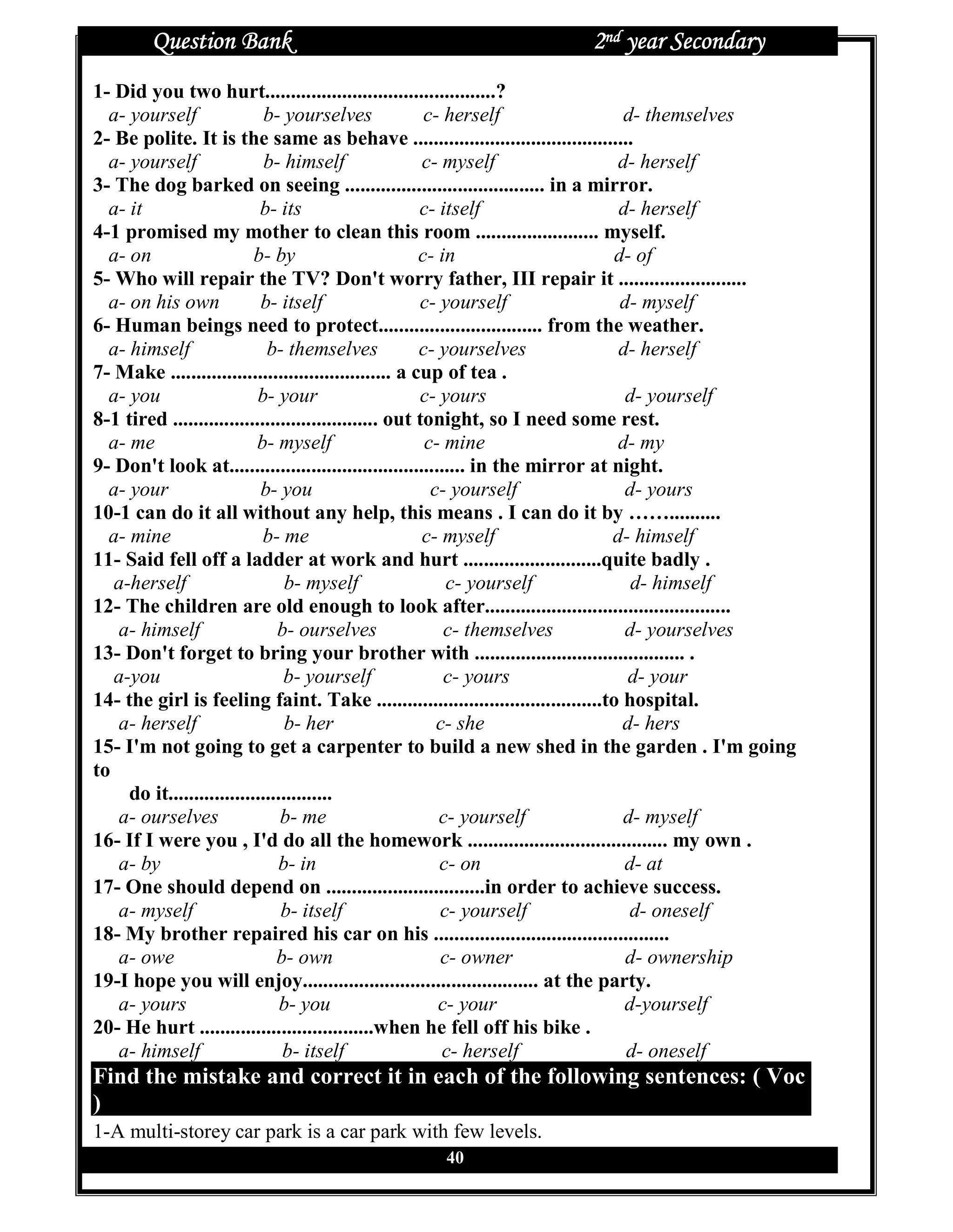 Question Bank                                               2nd year Secondary
1- Did you two hurt.............................................?
  a- yourself                b- yourselves              c- herself                 d- themselves
2- Be polite. It is the same as behave ...........................................
  a- yourself                b- himself                 c- myself                 d- herself
3- The dog barked on seeing ....................................... in a mirror.
  a- it                     b- its                     c- itself                  d- herself
4-1 promised my mother to clean this room ........................ myself.
  a- on                    b- by                       c- in                      d- of
5- Who will repair the TV? Don't worry father, III repair it .........................
  a- on his own             b- itself                  c- yourself                 d- myself
6- Human beings need to protect................................ from the weather.
  a- himself                 b- themselves             c- yourselves              d- herself
7- Make ........................................... a cup of tea .
  a- you                   b- your                     c- yours                    d- yourself
8-1 tired ........................................ out tonight, so I need some rest.
  a- me                    b- myself                    c- mine                   d- my
9- Don't look at.............................................. in the mirror at night.
  a- your                   b- you                       c- yourself               d- yours
10-1 can do it all without any help, this means . I can do it by ……..........
  a- mine                   b- me                       c- myself                d- himself
11- Said fell off a ladder at work and hurt ...........................quite badly .
   a-herself                     b- myself                  c- yourself             d- himself
12- The children are old enough to look after................................................
   a- himself                  b- ourselves                c- themselves           d- yourselves
13- Don't forget to bring your brother with ......................................... .
   a-you                        b- yourself                c- yours                 d- your
14- the girl is feeling faint. Take ............................................to hospital.
   a- herself                    b- her                   c- she                   d- hers
15- I'm not going to get a carpenter to build a new shed in the garden . I'm going
to
     do it................................
   a- ourselves                 b- me                     c- yourself              d- myself
16- If I were you , I'd do all the homework ....................................... my own .
   a- by                       b- in                      c- on                    d- at
17- One should depend on ...............................in order to achieve success.
   a- myself                    b- itself                 c- yourself               d- oneself
18- My brother repaired his car on his ..............................................
   a- owe                      b- own                      c- owner                 d- ownership
19-I hope you will enjoy.............................................. at the party.
   a- yours                     b- you                    c- your                  d-yourself
20- He hurt ..................................when he fell off his bike .
   a- himself                   b- itself                  c- herself               d- oneself
Find the mistake and correct it in each of the following sentences: ( Voc
)
1-A multi-storey car park is a car park with few levels.
                                                40
 
