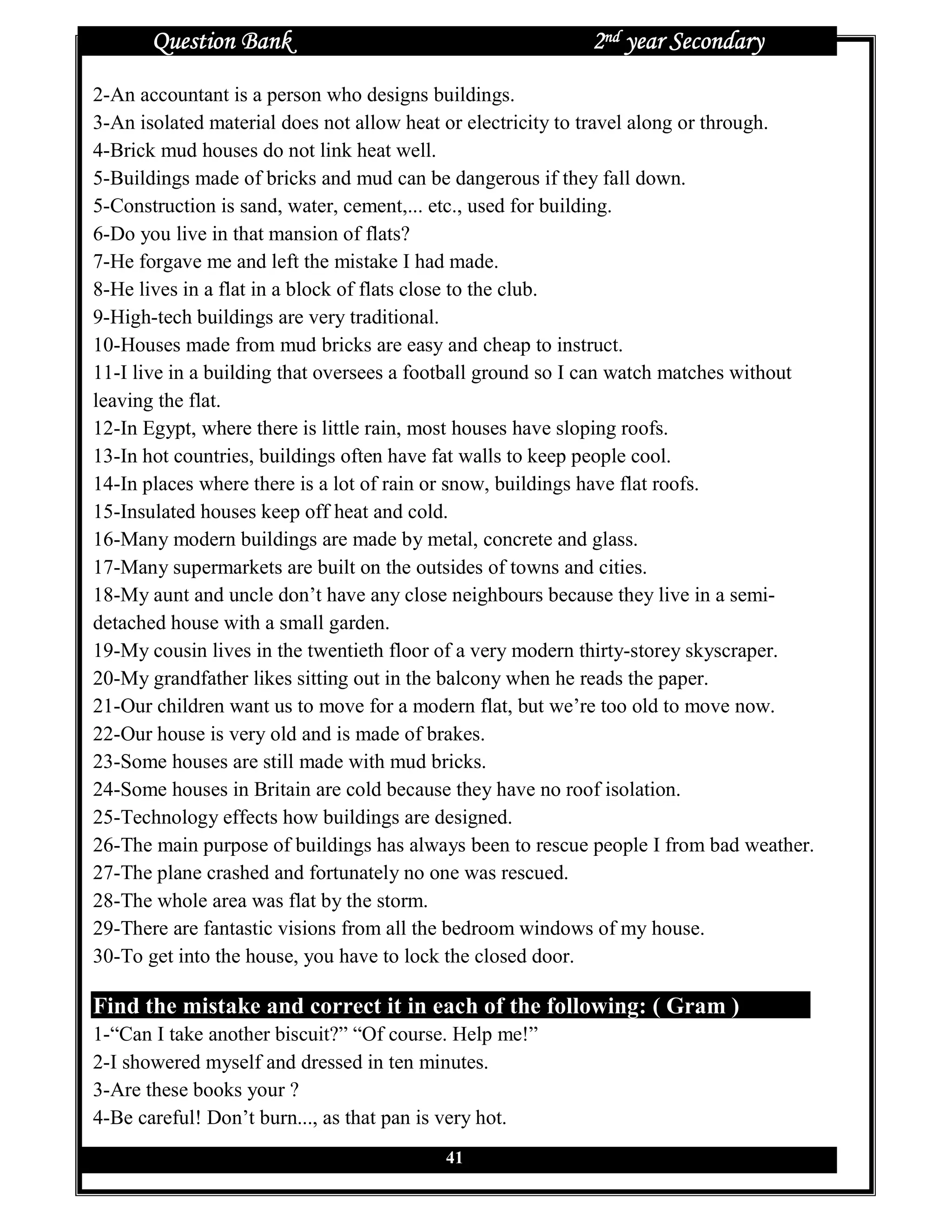 Question Bank                                        2nd year Secondary
2-An accountant is a person who designs buildings.
3-An isolated material does not allow heat or electricity to travel along or through.
4-Brick mud houses do not link heat well.
5-Buildings made of bricks and mud can be dangerous if they fall down.
5-Construction is sand, water, cement,... etc., used for building.
6-Do you live in that mansion of flats?
7-He forgave me and left the mistake I had made.
8-He lives in a flat in a block of flats close to the club.
9-High-tech buildings are very traditional.
10-Houses made from mud bricks are easy and cheap to instruct.
11-I live in a building that oversees a football ground so I can watch matches without
leaving the flat.
12-In Egypt, where there is little rain, most houses have sloping roofs.
13-In hot countries, buildings often have fat walls to keep people cool.
14-In places where there is a lot of rain or snow, buildings have flat roofs.
15-Insulated houses keep off heat and cold.
16-Many modern buildings are made by metal, concrete and glass.
17-Many supermarkets are built on the outsides of towns and cities.
18-My aunt and uncle don’t have any close neighbours because they live in a semi-
detached house with a small garden.
19-My cousin lives in the twentieth floor of a very modern thirty-storey skyscraper.
20-My grandfather likes sitting out in the balcony when he reads the paper.
21-Our children want us to move for a modern flat, but we’re too old to move now.
22-Our house is very old and is made of brakes.
23-Some houses are still made with mud bricks.
24-Some houses in Britain are cold because they have no roof isolation.
25-Technology effects how buildings are designed.
26-The main purpose of buildings has always been to rescue people I from bad weather.
27-The plane crashed and fortunately no one was rescued.
28-The whole area was flat by the storm.
29-There are fantastic visions from all the bedroom windows of my house.
30-To get into the house, you have to lock the closed door.

Find the mistake and correct it in each of the following: ( Gram )
1-“Can I take another biscuit?” “Of course. Help me!”
2-I showered myself and dressed in ten minutes.
3-Are these books your ?
4-Be careful! Don’t burn..., as that pan is very hot.
                                          41
 