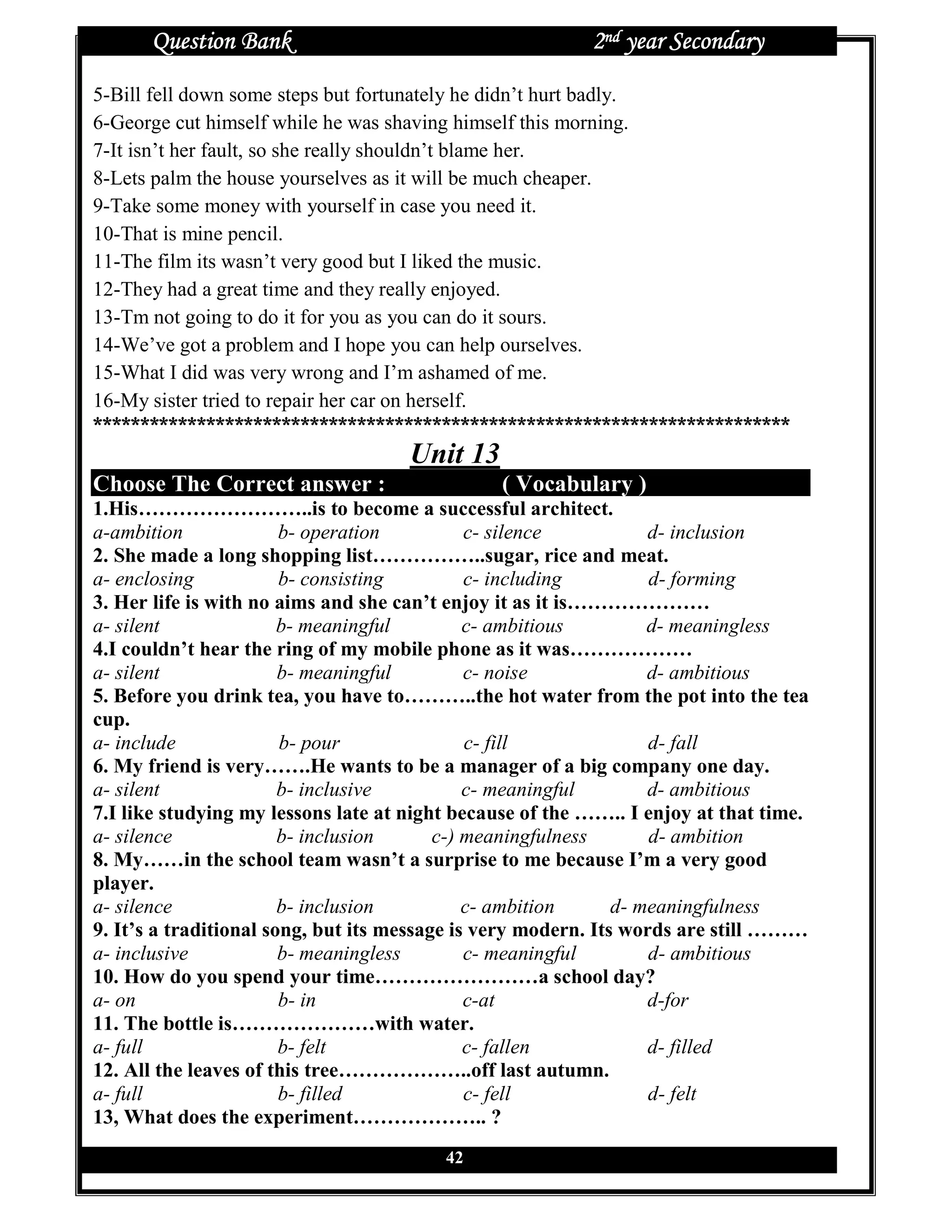 Question Bank                                       2nd year Secondary
5-Bill fell down some steps but fortunately he didn’t hurt badly.
6-George cut himself while he was shaving himself this morning.
7-It isn’t her fault, so she really shouldn’t blame her.
8-Lets palm the house yourselves as it will be much cheaper.
9-Take some money with yourself in case you need it.
10-That is mine pencil.
11-The film its wasn’t very good but I liked the music.
12-They had a great time and they really enjoyed.
13-Tm not going to do it for you as you can do it sours.
14-We’ve got a problem and I hope you can help ourselves.
15-What I did was very wrong and I’m ashamed of me.
16-My sister tried to repair her car on herself.
**************************************************************************
                                     Unit 13
Choose The Correct answer :                     ( Vocabulary )
1.His……………………..is to become a successful architect.
a-ambition              b- operation          c- silence           d- inclusion
2. She made a long shopping list……………..sugar, rice and meat.
a- enclosing            b- consisting         c- including         d- forming
3. Her life is with no aims and she can’t enjoy it as it is…………………
a- silent               b- meaningful         c- ambitious         d- meaningless
4.I couldn’t hear the ring of my mobile phone as it was………………
a- silent               b- meaningful         c- noise             d- ambitious
5. Before you drink tea, you have to………..the hot water from the pot into the tea
cup.
a- include              b- pour               c- fill              d- fall
6. My friend is very…….He wants to be a manager of a big company one day.
a- silent               b- inclusive          c- meaningful        d- ambitious
7.I like studying my lessons late at night because of the …….. I enjoy at that time.
a- silence              b- inclusion      c-) meaningfulness       d- ambition
8. My……in the school team wasn’t a surprise to me because I’m a very good
player.
a- silence              b- inclusion          c- ambition      d- meaningfulness
9. It’s a traditional song, but its message is very modern. Its words are still ………
a- inclusive            b- meaningless        c- meaningful        d- ambitious
10. How do you spend your time……………………a school day?
a- on                   b- in                 c-at                 d-for
11. The bottle is…………………with water.
a- full                 b- felt               c- fallen            d- filled
12. All the leaves of this tree………………..off last autumn.
a- full                 b- filled             c- fell              d- felt
13, What does the experiment……………….. ?
                                         42
 