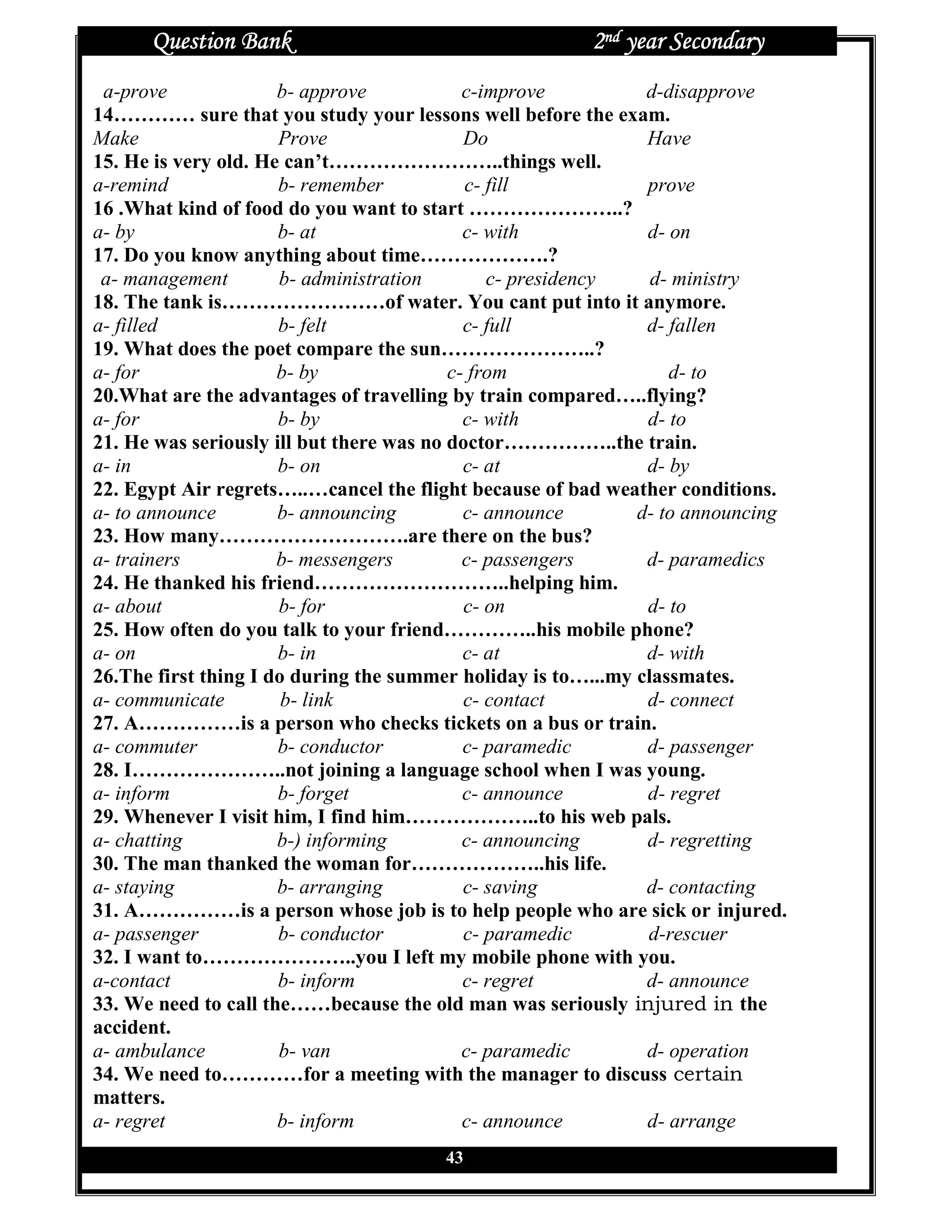 Question Bank                                     2nd year Secondary
 a-prove              b- approve            c-improve          d-disapprove
14………… sure that you study your lessons well before the exam.
Make                  Prove                 Do                 Have
15. He is very old. He can’t……………………..things well.
a-remind              b- remember           c- fill            prove
16 .What kind of food do you want to start …………………..?
a- by                 b- at                 c- with            d- on
17. Do you know anything about time……………….?
 a- management        b- administration        c- presidency    d- ministry
18. The tank is……………………of water. You cant put into it anymore.
a- filled             b- felt               c- full            d- fallen
19. What does the poet compare the sun…………………..?
a- for                b- by               c- from                 d- to
20.What are the advantages of travelling by train compared…..flying?
a- for                b- by                 c- with            d- to
21. He was seriously ill but there was no doctor……………..the train.
a- in                 b- on                 c- at              d- by
22. Egypt Air regrets…..…cancel the flight because of bad weather conditions.
a- to announce        b- announcing         c- announce       d- to announcing
23. How many……………………….are there on the bus?
a- trainers           b- messengers         c- passengers      d- paramedics
24. He thanked his friend………………………..helping him.
a- about              b- for                c- on              d- to
25. How often do you talk to your friend…………..his mobile phone?
a- on                 b- in                 c- at              d- with
26.The first thing I do during the summer holiday is to…...my classmates.
a- communicate         b- link              c- contact         d- connect
27. A……………is a person who checks tickets on a bus or train.
a- commuter           b- conductor          c- paramedic       d- passenger
28. I…………………..not joining a language school when I was young.
a- inform             b- forget             c- announce        d- regret
29. Whenever I visit him, I find him………………..to his web pals.
a- chatting           b-) informing         c- announcing      d- regretting
30. The man thanked the woman for………………..his life.
a- staying            b- arranging          c- saving          d- contacting
31. A……………is a person whose job is to help people who are sick or injured.
a- passenger          b- conductor          c- paramedic       d-rescuer
32. I want to…………………..you I left my mobile phone with you.
a-contact             b- inform             c- regret          d- announce
33. We need to call the……because the old man was seriously injured in the
accident.
a- ambulance          b- van                c- paramedic       d- operation
34. We need to…………for a meeting with the manager to discuss certain
matters.
a- regret             b- inform             c- announce        d- arrange
                                       43
 