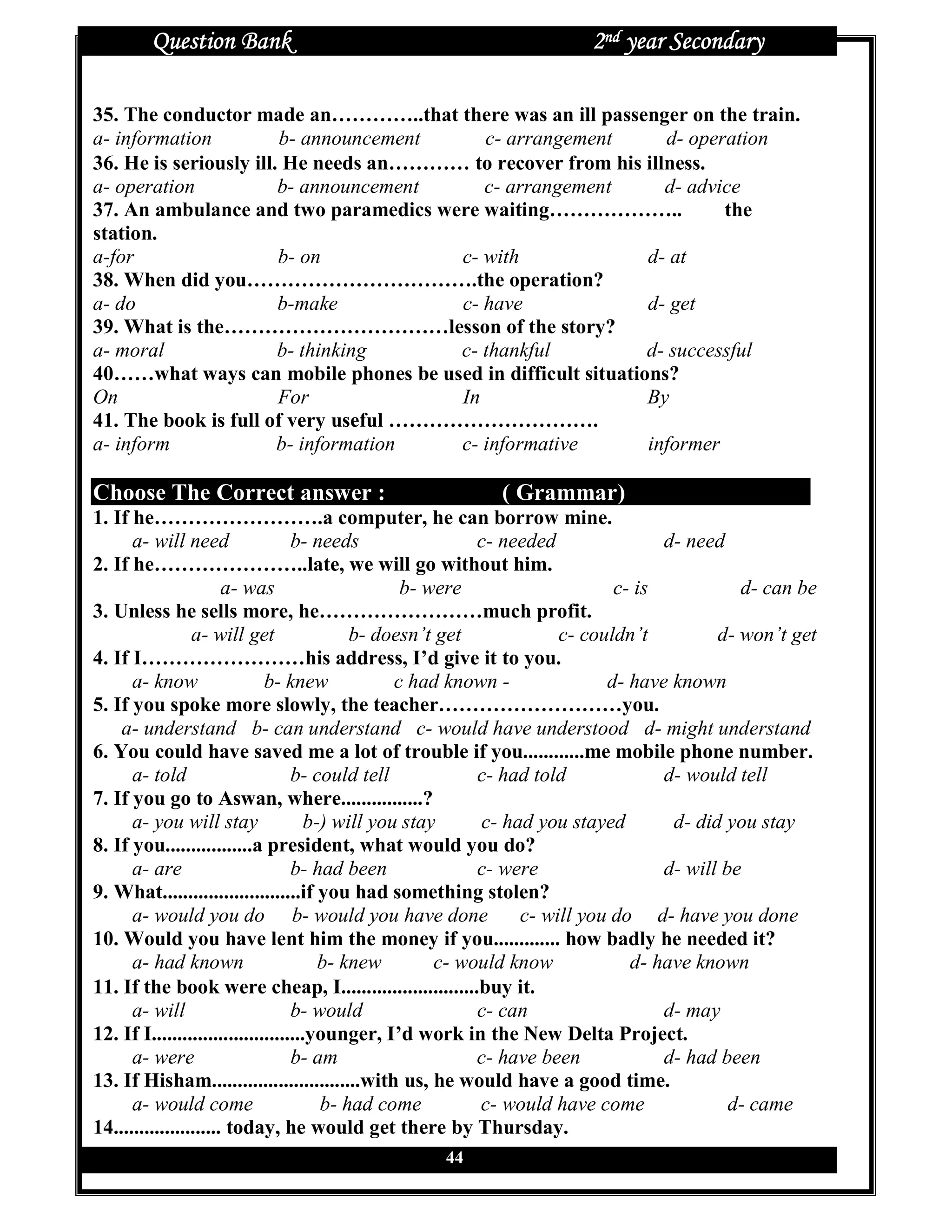 Question Bank                                                 2nd year Secondary

35. The conductor made an…………..that there was an ill passenger on the train.
a- information          b- announcement    c- arrangement       d- operation
36. He is seriously ill. He needs an………… to recover from his illness.
a- operation            b- announcement    c- arrangement       d- advice
37. An ambulance and two paramedics were waiting………………..               the
station.
a-for                   b- on           c- with              d- at
38. When did you…………………………….the operation?
a- do                   b-make          c- have              d- get
39. What is the……………………………lesson of the story?
a- moral                b- thinking     c- thankful          d- successful
40……what ways can mobile phones be used in difficult situations?
On                      For             In                   By
41. The book is full of very useful ………………………….
a- inform               b- information  c- informative       informer

Choose The Correct answer :                              ( Grammar)
1. If he…………………….a computer, he can borrow mine.
      a- will need                 b- needs                 c- needed              d- need
2. If he…………………..late, we will go without him.
                       a- was                      b- were                   c- is           d- can be
3. Unless he sells more, he……………………much profit.
                 a- will get                b- doesn’t get            c- couldn’t         d- won’t get
4. If I……………………his address, I’d give it to you.
      a- know                 b- knew             c had known -             d- have known
5. If you spoke more slowly, the teacher………………………you.
    a- understand b- can understand c- would have understood d- might understand
6. You could have saved me a lot of trouble if you............me mobile phone number.
      a- told                      b- could tell            c- had told            d- would tell
7. If you go to Aswan, where................?
      a- you will stay                b-) will you stay     c- had you stayed       d- did you stay
8. If you.................a president, what would you do?
      a- are                       b- had been              c- were                d- will be
9. What...........................if you had something stolen?
      a- would you do b- would you have done                     c- will you do d- have you done
10. Would you have lent him the money if you............. how badly he needed it?
      a- had known                      b- knew        c- would know           d- have known
11. If the book were cheap, I...........................buy it.
      a- will                      b- would                 c- can                 d- may
12. If I..............................younger, I’d work in the New Delta Project.
      a- were                      b- am                    c- have been           d- had been
13. If Hisham.............................with us, he would have a good time.
      a- would come                     b- had come         c- would have come              d- came
14..................... today, he would get there by Thursday.
                                                 44
 