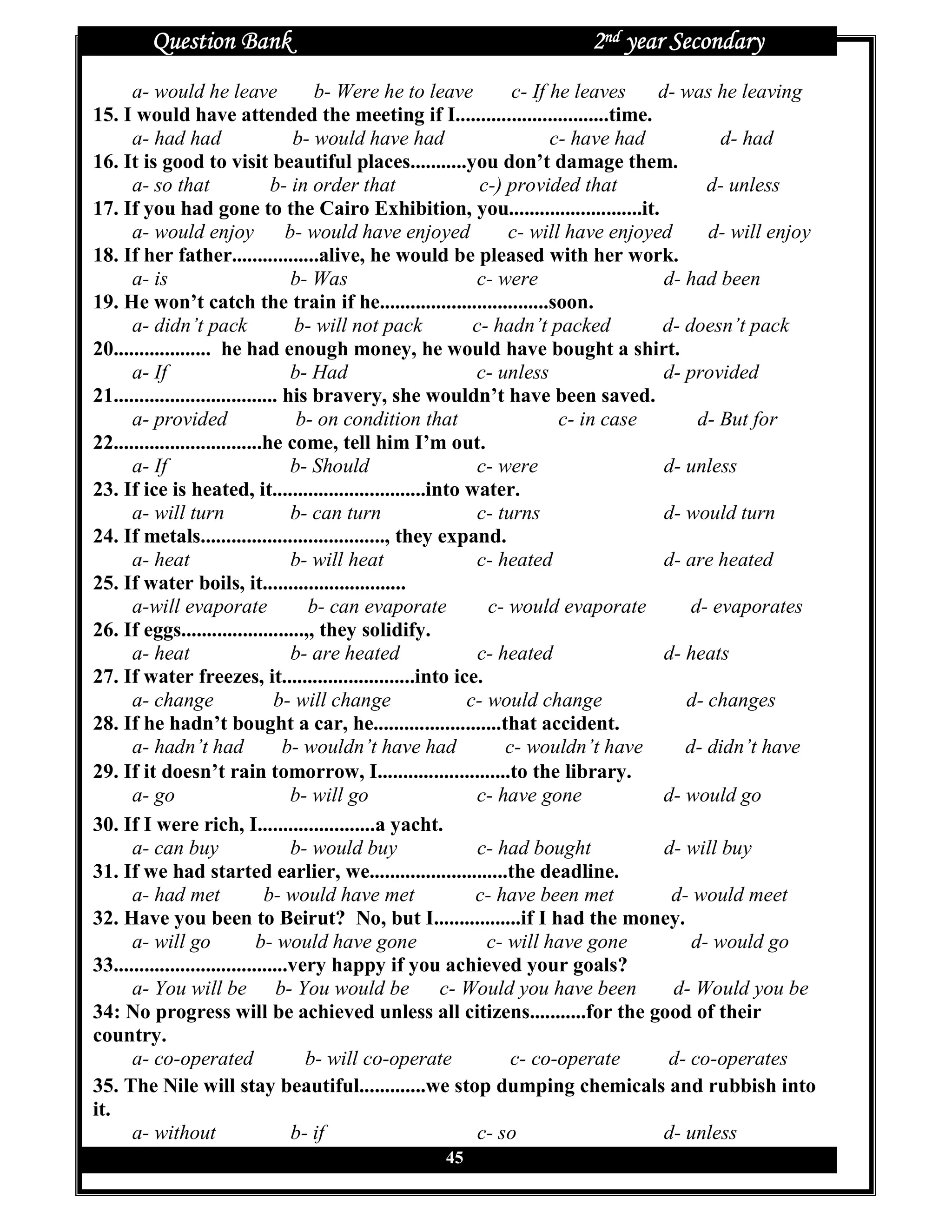 Question Bank                                                  2nd year Secondary
      a- would he leave                b- Were he to leave        c- If he leaves   d- was he leaving
15. I would have attended the meeting if I..............................time.
      a- had had                    b- would have had                   c- have had          d- had
16. It is good to visit beautiful places...........you don’t damage them.
      a- so that                 b- in order that            c-) provided that             d- unless
17. If you had gone to the Cairo Exhibition, you..........................it.
      a- would enjoy               b- would have enjoyed         c- will have enjoyed      d- will enjoy
18. If her father.................alive, he would be pleased with her work.
      a- is                         b- Was                  c- were                  d- had been
19. He won’t catch the train if he.................................soon.
      a- didn’t pack                 b- will not pack       c- hadn’t packed        d- doesn’t pack
20................... he had enough money, he would have bought a shirt.
      a- If                         b- Had                  c- unless                d- provided
21................................ his bravery, she wouldn’t have been saved.
      a- provided                    b- on condition that                c- in case       d- But for
22.............................he come, tell him I’m out.
      a- If                         b- Should               c- were                  d- unless
23. If ice is heated, it..............................into water.
      a- will turn                  b- can turn             c- turns                 d- would turn
24. If metals...................................., they expand.
      a- heat                       b- will heat            c- heated                d- are heated
25. If water boils, it............................
      a-will evaporate                b- can evaporate        c- would evaporate         d- evaporates
26. If eggs........................,, they solidify.
      a- heat                       b- are heated            c- heated               d- heats
27. If water freezes, it..........................into ice.
      a- change                  b- will change            c- would change              d- changes
28. If he hadn’t bought a car, he.........................that accident.
      a- hadn’t had                b- wouldn’t have had          c- wouldn’t have       d- didn’t have
29. If it doesn’t rain tomorrow, I..........................to the library.
      a- go                         b- will go              c- have gone             d- would go
30. If I were rich, I.......................a yacht.
      a- can buy                    b- would buy             c- had bought           d- will buy
31. If we had started earlier, we...........................the deadline.
      a- had met               b- would have met            c- have been met          d- would meet
32. Have you been to Beirut? No, but I.................if I had the money.
      a- will go              b- would have gone              c- will have gone          d- would go
33..................................very happy if you achieved your goals?
      a- You will be b- You would be c- Would you have been                           d- Would you be
34: No progress will be achieved unless all citizens...........for the good of their
country.
      a- co-operated                  b- will co-operate          c- co-operate       d- co-operates
35. The Nile will stay beautiful.............we stop dumping chemicals and rubbish into
it.
      a- without                    b- if                    c- so                   d- unless
                                                  45
 