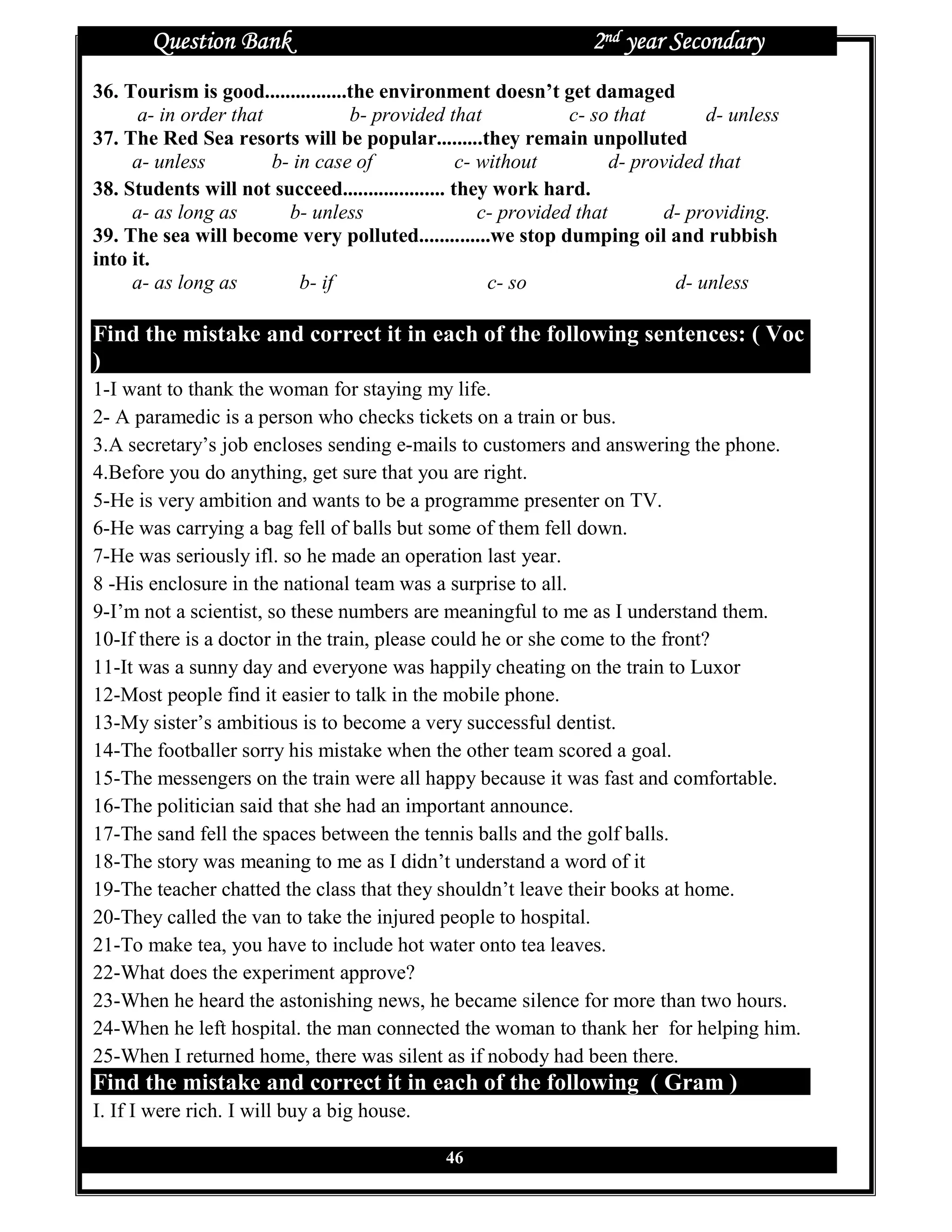 Question Bank                                              2nd year Secondary
36. Tourism is good................the environment doesn’t get damaged
      a- in order that             b- provided that              c- so that        d- unless
37. The Red Sea resorts will be popular.........they remain unpolluted
     a- unless         b- in case of               c- without          d- provided that
38. Students will not succeed.................... they work hard.
     a- as long as       b- unless                    c- provided that        d- providing.
39. The sea will become very polluted..............we stop dumping oil and rubbish
into it.
     a- as long as         b- if                       c- so                   d- unless

Find the mistake and correct it in each of the following sentences: ( Voc
)
1-I want to thank the woman for staying my life.
2- A paramedic is a person who checks tickets on a train or bus.
3.A secretary’s job encloses sending e-mails to customers and answering the phone.
4.Before you do anything, get sure that you are right.
5-He is very ambition and wants to be a programme presenter on TV.
6-He was carrying a bag fell of balls but some of them fell down.
7-He was seriously ifl. so he made an operation last year.
8 -His enclosure in the national team was a surprise to all.
9-I’m not a scientist, so these numbers are meaningful to me as I understand them.
10-If there is a doctor in the train, please could he or she come to the front?
11-It was a sunny day and everyone was happily cheating on the train to Luxor
12-Most people find it easier to talk in the mobile phone.
13-My sister’s ambitious is to become a very successful dentist.
14-The footballer sorry his mistake when the other team scored a goal.
15-The messengers on the train were all happy because it was fast and comfortable.
16-The politician said that she had an important announce.
17-The sand fell the spaces between the tennis balls and the golf balls.
18-The story was meaning to me as I didn’t understand a word of it
19-The teacher chatted the class that they shouldn’t leave their books at home.
20-They called the van to take the injured people to hospital.
21-To make tea, you have to include hot water onto tea leaves.
22-What does the experiment approve?
23-When he heard the astonishing news, he became silence for more than two hours.
24-When he left hospital. the man connected the woman to thank her for helping him.
25-When I returned home, there was silent as if nobody had been there.
Find the mistake and correct it in each of the following ( Gram )
I. If I were rich. I will buy a big house.

                                               46
 