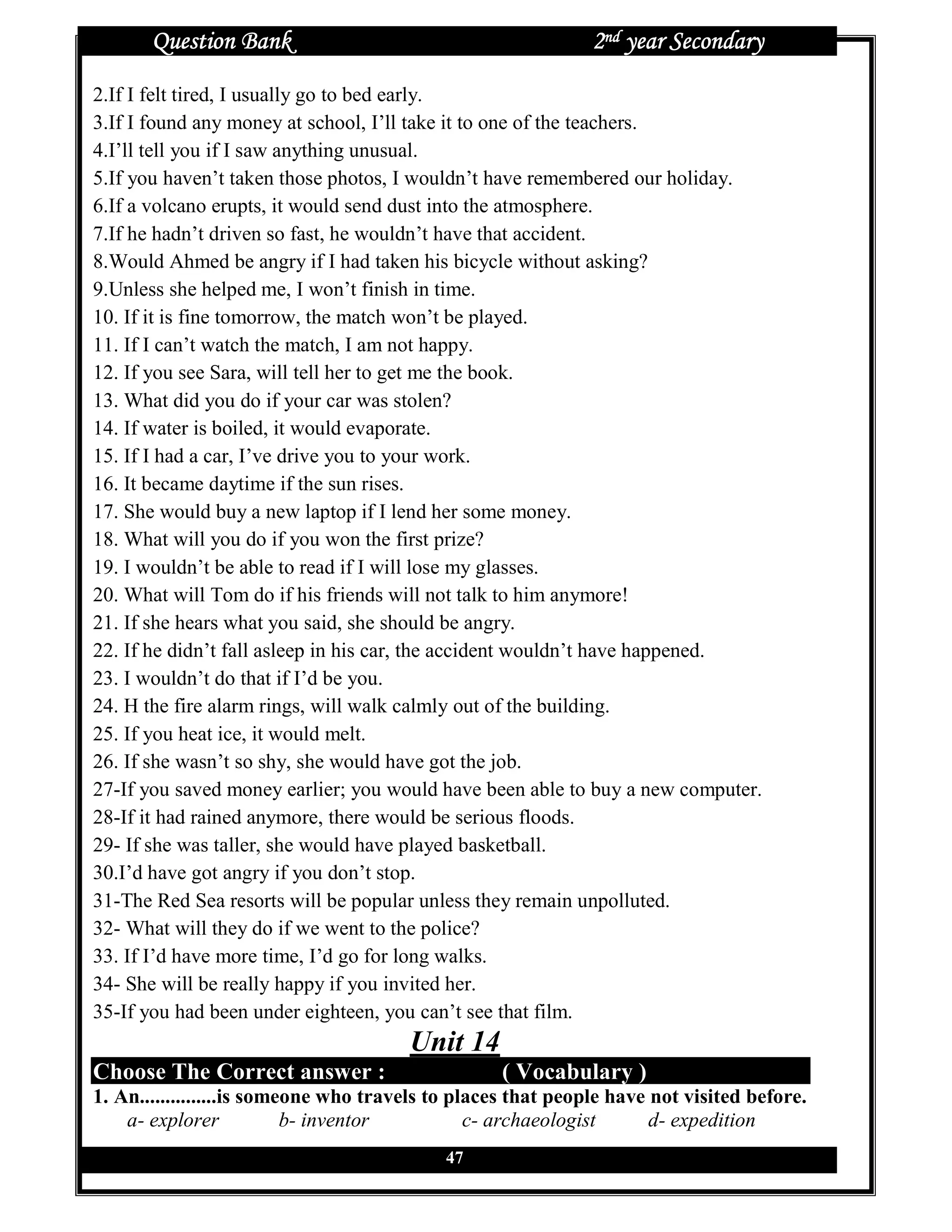 Question Bank                                          2nd year Secondary
2.If I felt tired, I usually go to bed early.
3.If I found any money at school, I’ll take it to one of the teachers.
4.I’ll tell you if I saw anything unusual.
5.If you haven’t taken those photos, I wouldn’t have remembered our holiday.
6.If a volcano erupts, it would send dust into the atmosphere.
7.If he hadn’t driven so fast, he wouldn’t have that accident.
8.Would Ahmed be angry if I had taken his bicycle without asking?
9.Unless she helped me, I won’t finish in time.
10. If it is fine tomorrow, the match won’t be played.
11. If I can’t watch the match, I am not happy.
12. If you see Sara, will tell her to get me the book.
13. What did you do if your car was stolen?
14. If water is boiled, it would evaporate.
15. If I had a car, I’ve drive you to your work.
16. It became daytime if the sun rises.
17. She would buy a new laptop if I lend her some money.
18. What will you do if you won the first prize?
19. I wouldn’t be able to read if I will lose my glasses.
20. What will Tom do if his friends will not talk to him anymore!
21. If she hears what you said, she should be angry.
22. If he didn’t fall asleep in his car, the accident wouldn’t have happened.
23. I wouldn’t do that if I’d be you.
24. H the fire alarm rings, will walk calmly out of the building.
25. If you heat ice, it would melt.
26. If she wasn’t so shy, she would have got the job.
27-If you saved money earlier; you would have been able to buy a new computer.
28-If it had rained anymore, there would be serious floods.
29- If she was taller, she would have played basketball.
30.I’d have got angry if you don’t stop.
31-The Red Sea resorts will be popular unless they remain unpolluted.
32- What will they do if we went to the police?
33. If I’d have more time, I’d go for long walks.
34- She will be really happy if you invited her.
35-If you had been under eighteen, you can’t see that film.
                                       Unit 14
Choose The Correct answer :                        ( Vocabulary )
1. An...............is someone who travels to places that people have not visited before.
    a- explorer            b- inventor          c- archaeologist      d- expedition
                                            47
 