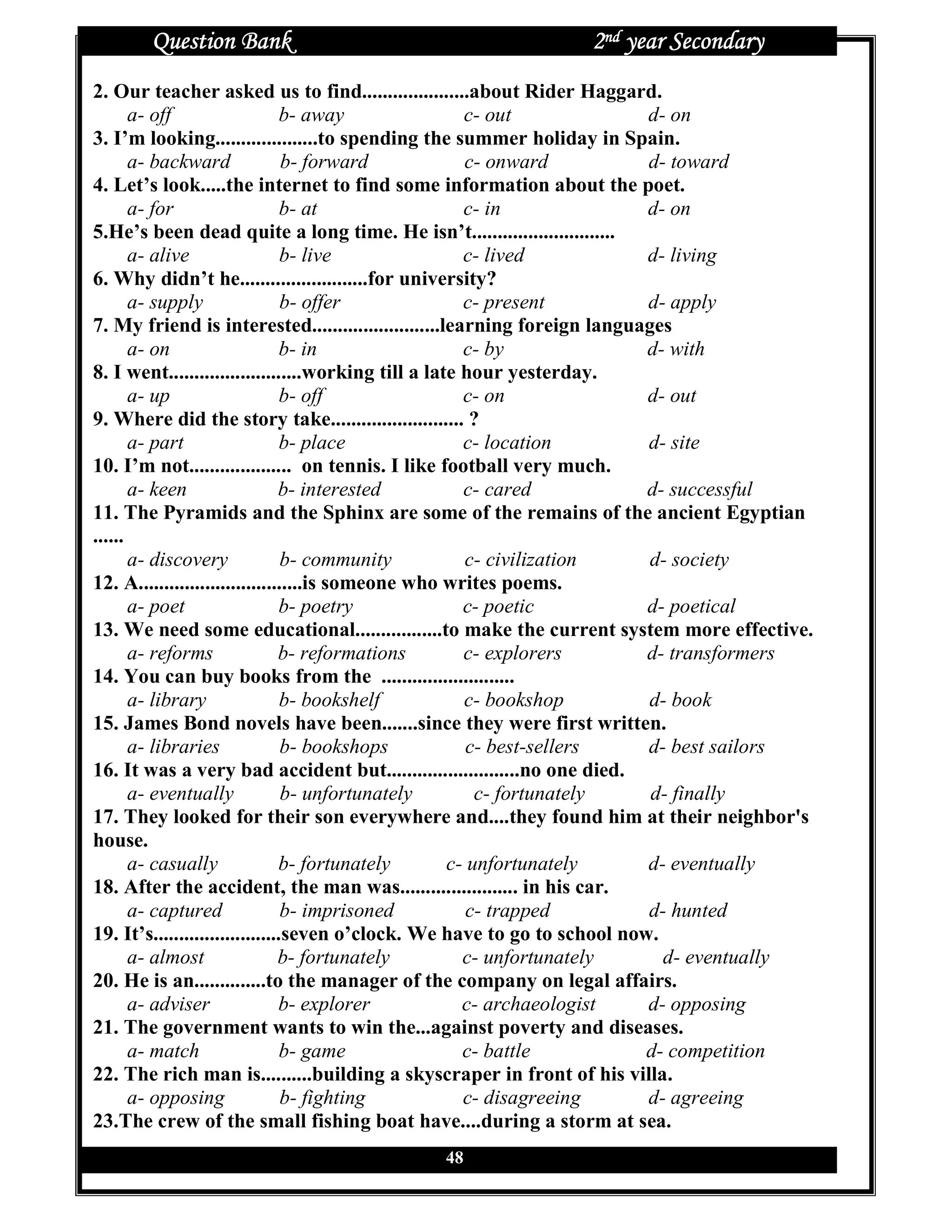 Question Bank                                          2nd year Secondary
2. Our teacher asked us to find.....................about Rider Haggard.
       a- off                    b- away               c- out              d- on
3. I’m looking....................to spending the summer holiday in Spain.
       a- backward               b- forward            c- onward           d- toward
4. Let’s look.....the internet to find some information about the poet.
       a- for                    b- at                 c- in               d- on
5.He’s been dead quite a long time. He isn’t............................
       a- alive                  b- live               c- lived            d- living
6. Why didn’t he.........................for university?
       a- supply                 b- offer              c- present          d- apply
7. My friend is interested.........................learning foreign languages
       a- on                     b- in                 c- by               d- with
8. I went..........................working till a late hour yesterday.
       a- up                     b- off                c- on               d- out
9. Where did the story take.......................... ?
       a- part                   b- place              c- location         d- site
10. I’m not.................... on tennis. I like football very much.
       a- keen                  b- interested          c- cared            d- successful
11. The Pyramids and the Sphinx are some of the remains of the ancient Egyptian
......
       a- discovery              b- community          c- civilization     d- society
12. A................................is someone who writes poems.
       a- poet                  b- poetry              c- poetic           d- poetical
13. We need some educational.................to make the current system more effective.
       a- reforms               b- reformations        c- explorers        d- transformers
14. You can buy books from the ..........................
       a- library                b- bookshelf          c- bookshop         d- book
15. James Bond novels have been.......since they were first written.
       a- libraries              b- bookshops           c- best-sellers    d- best sailors
16. It was a very bad accident but..........................no one died.
       a- eventually             b- unfortunately        c- fortunately    d- finally
17. They looked for their son everywhere and....they found him at their neighbor's
house.
       a- casually              b- fortunately       c- unfortunately      d- eventually
18. After the accident, the man was....................... in his car.
       a- captured               b- imprisoned          c- trapped         d- hunted
19. It’s.........................seven o’clock. We have to go to school now.
       a- almost                b- fortunately         c- unfortunately      d- eventually
20. He is an..............to the manager of the company on legal affairs.
       a- adviser               b- explorer            c- archaeologist    d- opposing
21. The government wants to win the...against poverty and diseases.
       a- match                  b- game               c- battle           d- competition
22. The rich man is..........building a skyscraper in front of his villa.
       a- opposing               b- fighting           c- disagreeing      d- agreeing
23.The crew of the small fishing boat have....during a storm at sea.
                                            48
 