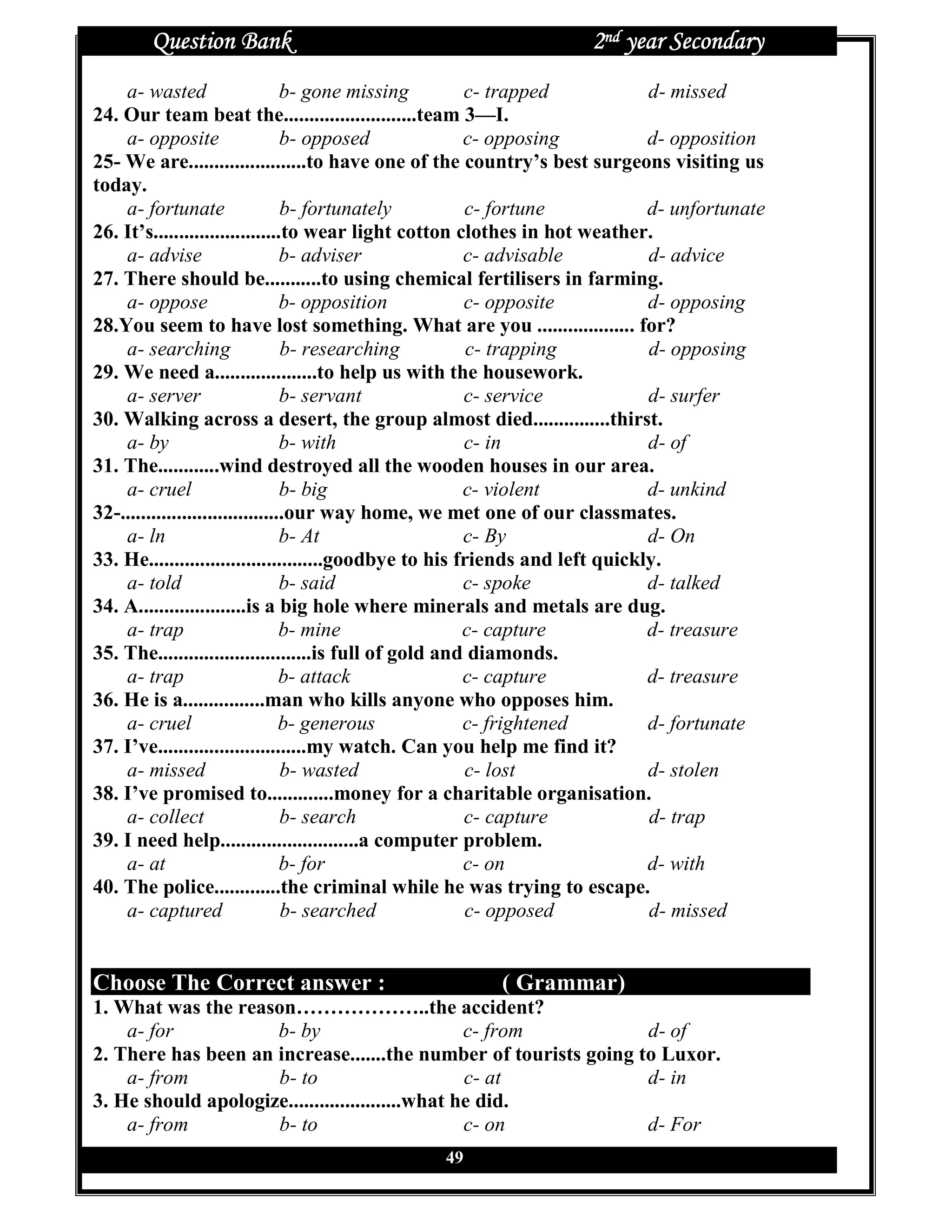 Question Bank                                               2nd year Secondary
    a- wasted                     b- gone missing       c- trapped            d- missed
24. Our team beat the..........................team 3—I.
    a- opposite                   b- opposed            c- opposing           d- opposition
25- We are.......................to have one of the country’s best surgeons visiting us
today.
    a- fortunate                  b- fortunately        c- fortune            d- unfortunate
26. It’s.........................to wear light cotton clothes in hot weather.
    a- advise                     b- adviser            c- advisable          d- advice
27. There should be...........to using chemical fertilisers in farming.
    a- oppose                     b- opposition         c- opposite           d- opposing
28.You seem to have lost something. What are you ................... for?
    a- searching                  b- researching         c- trapping          d- opposing
29. We need a....................to help us with the housework.
    a- server                     b- servant            c- service            d- surfer
30. Walking across a desert, the group almost died...............thirst.
    a- by                         b- with               c- in                 d- of
31. The............wind destroyed all the wooden houses in our area.
    a- cruel                      b- big                c- violent            d- unkind
32-................................our way home, we met one of our classmates.
    a- ln                         b- At                 c- By                 d- On
33. He..................................goodbye to his friends and left quickly.
    a- told                       b- said               c- spoke              d- talked
34. A.....................is a big hole where minerals and metals are dug.
    a- trap                       b- mine               c- capture            d- treasure
35. The..............................is full of gold and diamonds.
    a- trap                       b- attack             c- capture            d- treasure
36. He is a................man who kills anyone who opposes him.
    a- cruel                      b- generous           c- frightened         d- fortunate
37. I’ve.............................my watch. Can you help me find it?
    a- missed                     b- wasted             c- lost               d- stolen
38. I’ve promised to.............money for a charitable organisation.
    a- collect                    b- search             c- capture            d- trap
39. I need help...........................a computer problem.
    a- at                         b- for                c- on                 d- with
40. The police.............the criminal while he was trying to escape.
    a- captured                   b- searched           c- opposed            d- missed


Choose The Correct answer :                             ( Grammar)
1. What was the reason………………..the accident?
    a- for           b- by                        c- from         d- of
2. There has been an increase.......the number of tourists going to Luxor.
    a- from          b- to                        c- at           d- in
3. He should apologize......................what he did.
    a- from          b- to                        c- on           d- For
                                                49
 