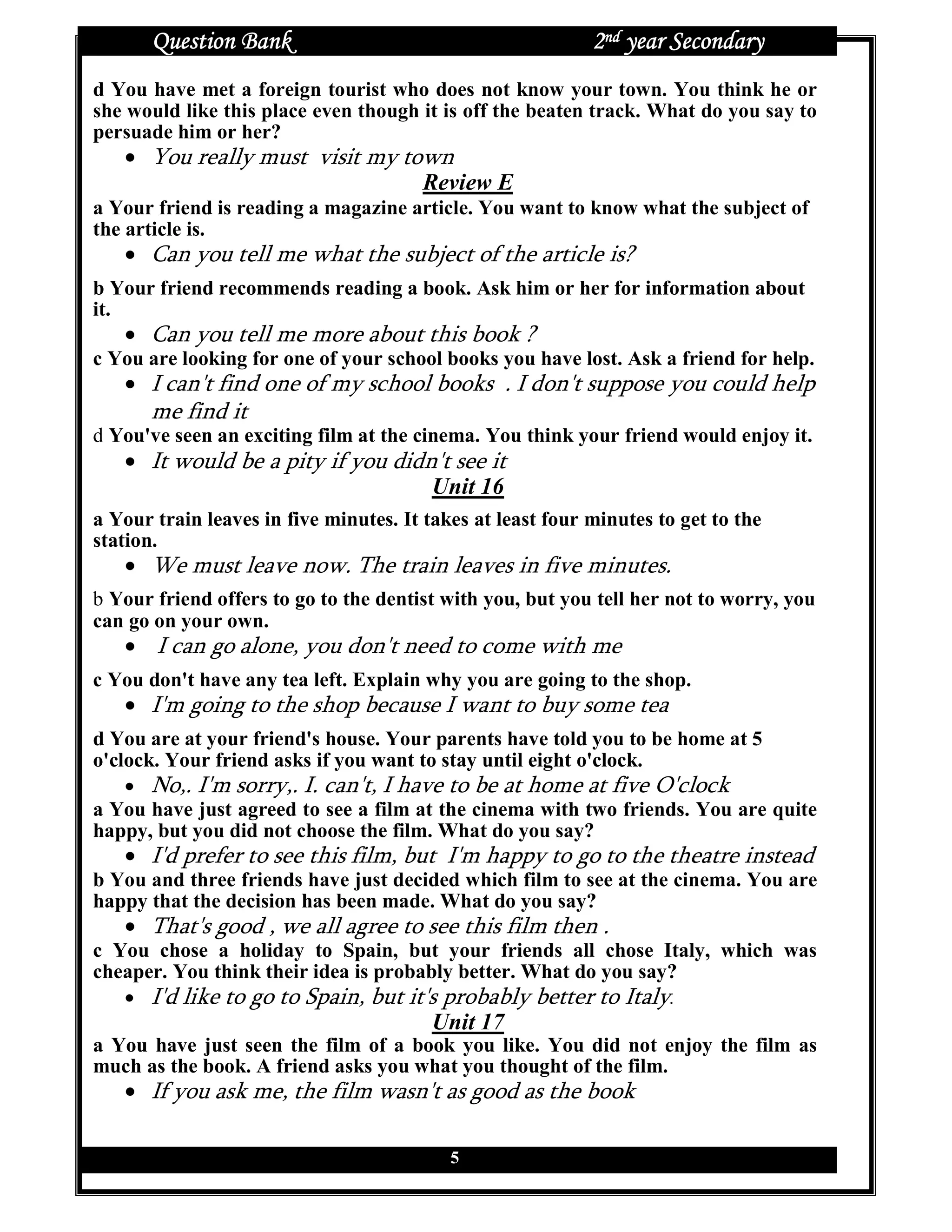 Question Bank                                        2nd year Secondary
d You have met a foreign tourist who does not know your town. You think he or
she would like this place even though it is off the beaten track. What do you say to
persuade him or her?
   • You really must visit my town
                                Review E
a Your friend is reading a magazine article. You want to know what the subject of
the article is.
   • Can you tell me what the subject of the article is?
b Your friend recommends reading a book. Ask him or her for information about
it.
   • Can you tell me more about this book ?
c You are looking for one of your school books you have lost. Ask a friend for help.
   • I can't find one of my school books . I don't suppose you could help
       me find it
d You've seen an exciting film at the cinema. You think your friend would enjoy it.
   • It would be a pity if you didn't see it
                                   Unit 16
a Your train leaves in five minutes. It takes at least four minutes to get to the
station.
   • We must leave now. The train leaves in five minutes.
b Your friend offers to go to the dentist with you, but you tell her not to worry, you
can go on your own.
   • I can go alone, you don't need to come with me
c You don't have any tea left. Explain why you are going to the shop.
   • I'm going to the shop because I want to buy some tea
d You are at your friend's house. Your parents have told you to be home at 5
o'clock. Your friend asks if you want to stay until eight o'clock.
    • No,. I'm sorry,. I. can't, I have to be at home at five O'clock
a You have just agreed to see a film at the cinema with two friends. You are quite
happy, but you did not choose the film. What do you say?
   • I'd prefer to see this film, but I'm happy to go to the theatre instead
b You and three friends have just decided which film to see at the cinema. You are
happy that the decision has been made. What do you say?
   • That's good , we all agree to see this film then .
c You chose a holiday to Spain, but your friends all chose Italy, which was
cheaper. You think their idea is probably better. What do you say?
   • I'd like to go to Spain, but it's probably better to Italy.
                                         Unit 17
a You have just seen the film of a book you like. You did not enjoy the film as
much as the book. A friend asks you what you thought of the film.
   • If you ask me, the film wasn't as good as the book

                                           5
 