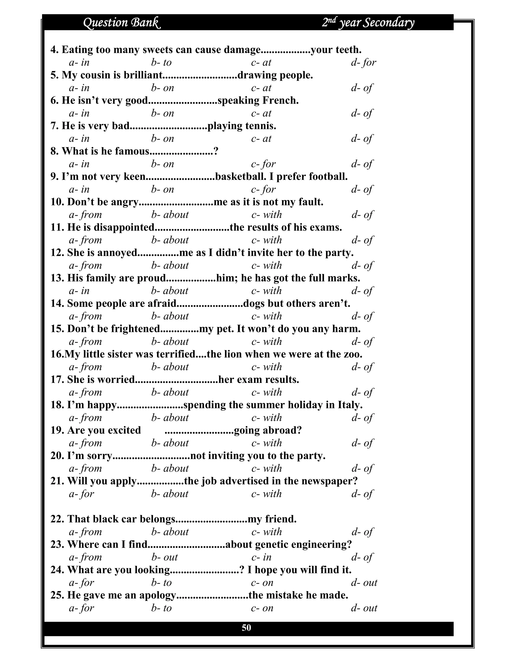 Question Bank                                                2nd year Secondary
4. Eating too many sweets can cause damage..................your teeth.
     a- in                 b- to                            c- at           d- for
5. My cousin is brilliant...........................drawing people.
     a- in                 b- on                             c- at          d- of
6. He isn’t very good.........................speaking French.
     a- in                 b- on                             c- at          d- of
7. He is very bad............................playing tennis.
     a- in                 b- on                             c- at          d- of
8. What is he famous.......................?
     a- in                 b- on                            c- for          d- of
9. I’m not very keen.........................basketball. I prefer football.
     a- in                 b- on                            c- for          d- of
10. Don’t be angry...........................me as it is not my fault.
     a- from               b- about                          c- with        d- of
11. He is disappointed...........................the results of his exams.
     a- from               b- about                          c- with        d- of
12. She is annoyed...............me as I didn’t invite her to the party.
     a- from               b- about                          c- with        d- of
13. His family are proud..................him; he has got the full marks.
     a- in                 b- about                          c- with        d- of
14. Some people are afraid........................dogs but others aren’t.
     a- from               b- about                          c- with        d- of
15. Don’t be frightened..............my pet. It won’t do you any harm.
     a- from               b- about                          c- with        d- of
16.My little sister was terrified....the lion when we were at the zoo.
     a- from               b- about                          c- with        d- of
17. She is worried..............................her exam results.
     a- from               b- about                          c- with        d- of
18. I’m happy........................spending the summer holiday in Italy.
     a- from               b- about                          c- with        d- of
19. Are you excited             .........................going abroad?
     a- from               b- about                          c- with        d- of
20. I’m sorry............................not inviting you to the party.
     a- from               b- about                          c- with        d- of
21. Will you apply.................the job advertised in the newspaper?
     a- for                b- about                          c- with        d- of

22. That black car belongs..........................my friend.
    a- from          b- about                        c- with                d- of
23. Where can I find............................about genetic engineering?
    a- from          b- out                          c- in                 d- of
24. What are you looking.........................? I hope you will find it.
    a- for           b- to                           c- on                 d- out
25. He gave me an apology..........................the mistake he made.
    a- for           b- to                           c- on                 d- out
                                                50
 