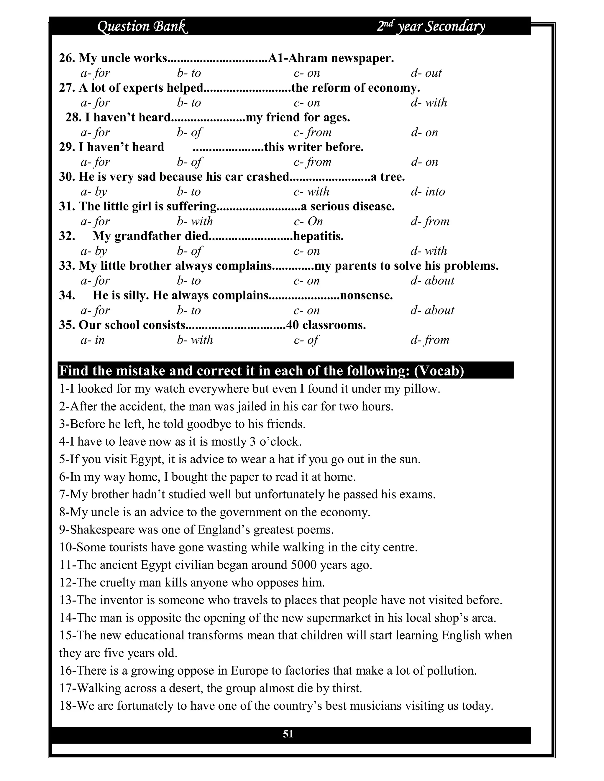 Question Bank                                         2nd year Secondary
26. My uncle works...............................A1-Ahram newspaper.
    a- for               b- to                          c- on                d- out
27. A lot of experts helped...........................the reform of economy.
    a- for               b- to                          c- on                d- with
 28. I haven’t heard.......................my friend for ages.
    a- for               b- of                          c- from              d- on
29. I haven’t heard         ......................this writer before.
    a- for               b- of                          c- from              d- on
30. He is very sad because his car crashed.........................a tree.
    a- by                b- to                          c- with              d- into
31. The little girl is suffering..........................a serious disease.
    a- for               b- with                        c- On                d- from
32. My grandfather died..........................hepatitis.
    a- by                b- of                          c- on                d- with
33. My little brother always complains.............my parents to solve his problems.
    a- for               b- to                          c- on                d- about
34. He is silly. He always complains......................nonsense.
    a- for               b- to                          c- on                d- about
35. Our school consists...............................40 classrooms.
    a- in                b- with                        c- of                d- from

Find the mistake and correct it in each of the following: (Vocab)
1-I looked for my watch everywhere but even I found it under my pillow.
2-After the accident, the man was jailed in his car for two hours.
3-Before he left, he told goodbye to his friends.
4-I have to leave now as it is mostly 3 o’clock.
5-If you visit Egypt, it is advice to wear a hat if you go out in the sun.
6-In my way home, I bought the paper to read it at home.
7-My brother hadn’t studied well but unfortunately he passed his exams.
8-My uncle is an advice to the government on the economy.
9-Shakespeare was one of England’s greatest poems.
10-Some tourists have gone wasting while walking in the city centre.
11-The ancient Egypt civilian began around 5000 years ago.
12-The cruelty man kills anyone who opposes him.
13-The inventor is someone who travels to places that people have not visited before.
14-The man is opposite the opening of the new supermarket in his local shop’s area.
15-The new educational transforms mean that children will start learning English when
they are five years old.
16-There is a growing oppose in Europe to factories that make a lot of pollution.
17-Walking across a desert, the group almost die by thirst.
18-We are fortunately to have one of the country’s best musicians visiting us today.

                                           51
 
