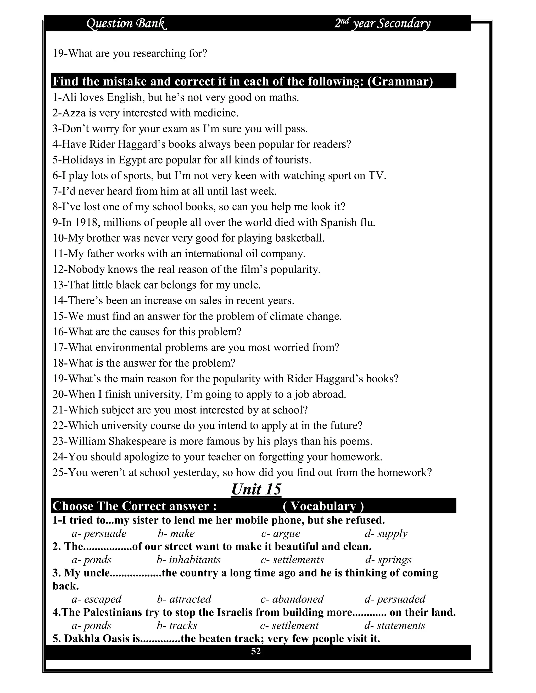 Question Bank                                         2nd year Secondary
19-What are you researching for?

Find the mistake and correct it in each of the following: (Grammar)
1-Ali loves English, but he’s not very good on maths.
2-Azza is very interested with medicine.
3-Don’t worry for your exam as I’m sure you will pass.
4-Have Rider Haggard’s books always been popular for readers?
5-Holidays in Egypt are popular for all kinds of tourists.
6-I play lots of sports, but I’m not very keen with watching sport on TV.
7-I’d never heard from him at all until last week.
8-I’ve lost one of my school books, so can you help me look it?
9-In 1918, millions of people all over the world died with Spanish flu.
10-My brother was never very good for playing basketball.
11-My father works with an international oil company.
12-Nobody knows the real reason of the film’s popularity.
13-That little black car belongs for my uncle.
14-There’s been an increase on sales in recent years.
15-We must find an answer for the problem of climate change.
16-What are the causes for this problem?
17-What environmental problems are you most worried from?
18-What is the answer for the problem?
19-What’s the main reason for the popularity with Rider Haggard’s books?
20-When I finish university, I’m going to apply to a job abroad.
21-Which subject are you most interested by at school?
22-Which university course do you intend to apply at in the future?
23-William Shakespeare is more famous by his plays than his poems.
24-You should apologize to your teacher on forgetting your homework.
25-You weren’t at school yesterday, so how did you find out from the homework?
                                       Unit 15
Choose The Correct answer :                       ( Vocabulary )
1-I tried to...my sister to lend me her mobile phone, but she refused.
     a- persuade            b- make               c- argue             d- supply
2. The.................of our street want to make it beautiful and clean.
     a- ponds               b- inhabitants        c- settlements       d- springs
3. My uncle..................the country a long time ago and he is thinking of coming
back.
     a- escaped             b- attracted          c- abandoned         d- persuaded
4.The Palestinians try to stop the Israelis from building more............ on their land.
     a- ponds               b- tracks             c- settlement        d- statements
5. Dakhla Oasis is..............the beaten track; very few people visit it.
                                           52
 