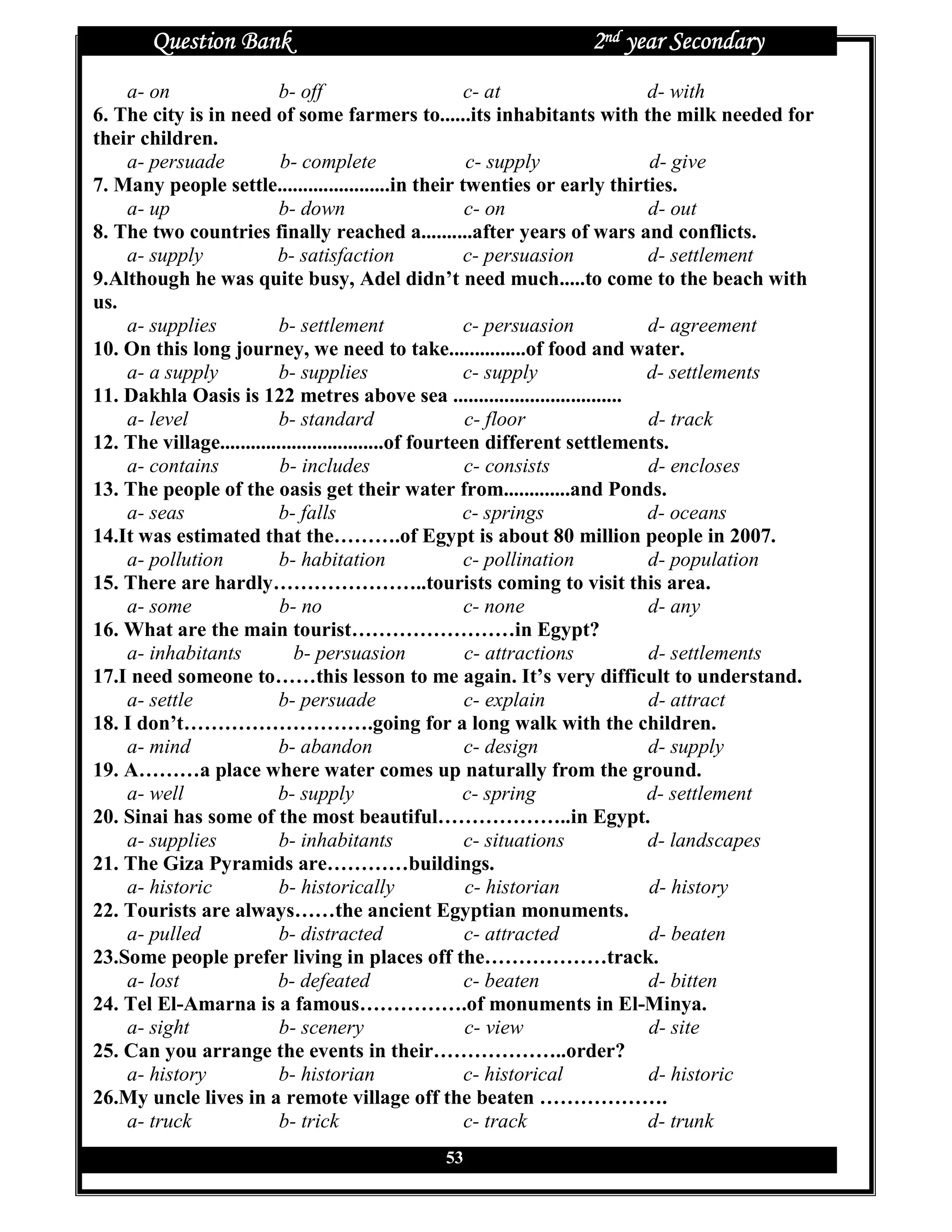 Question Bank                                           2nd year Secondary
    a- on                  b- off                       c- at                 d- with
6. The city is in need of some farmers to......its inhabitants with the milk needed for
their children.
    a- persuade            b- complete                   c- supply            d- give
7. Many people settle......................in their twenties or early thirties.
    a- up                  b- down                       c- on                d- out
8. The two countries finally reached a..........after years of wars and conflicts.
    a- supply             b- satisfaction               c- persuasion         d- settlement
9.Although he was quite busy, Adel didn’t need much.....to come to the beach with
us.
    a- supplies            b- settlement                c- persuasion         d- agreement
10. On this long journey, we need to take...............of food and water.
    a- a supply            b- supplies                  c- supply             d- settlements
11. Dakhla Oasis is 122 metres above sea .................................
    a- level               b- standard                   c- floor             d- track
12. The village................................of fourteen different settlements.
    a- contains            b- includes                   c- consists          d- encloses
13. The people of the oasis get their water from.............and Ponds.
    a- seas                b- falls                     c- springs            d- oceans
14.It was estimated that the……….of Egypt is about 80 million people in 2007.
    a- pollution           b- habitation                c- pollination        d- population
15. There are hardly…………………..tourists coming to visit this area.
    a- some                b- no                        c- none               d- any
16. What are the main tourist……………………in Egypt?
    a- inhabitants           b- persuasion               c- attractions       d- settlements
17.I need someone to……this lesson to me again. It’s very difficult to understand.
    a- settle             b- persuade                   c- explain            d- attract
18. I don’t……………………….going for a long walk with the children.
    a- mind               b- abandon                    c- design             d- supply
19. A………a place where water comes up naturally from the ground.
    a- well               b- supply                     c- spring             d- settlement
20. Sinai has some of the most beautiful………………..in Egypt.
    a- supplies            b- inhabitants               c- situations         d- landscapes
21. The Giza Pyramids are…………buildings.
    a- historic            b- historically               c- historian         d- history
22. Tourists are always……the ancient Egyptian monuments.
    a- pulled              b- distracted                 c- attracted         d- beaten
23.Some people prefer living in places off the………………track.
    a- lost               b- defeated                   c- beaten             d- bitten
24. Tel El-Amarna is a famous…………….of monuments in El-Minya.
    a- sight               b- scenery                    c- view              d- site
25. Can you arrange the events in their………………..order?
    a- history             b- historian                 c- historical         d- historic
26.My uncle lives in a remote village off the beaten ……………….
    a- truck               b- trick                     c- track              d- trunk
                                             53
 