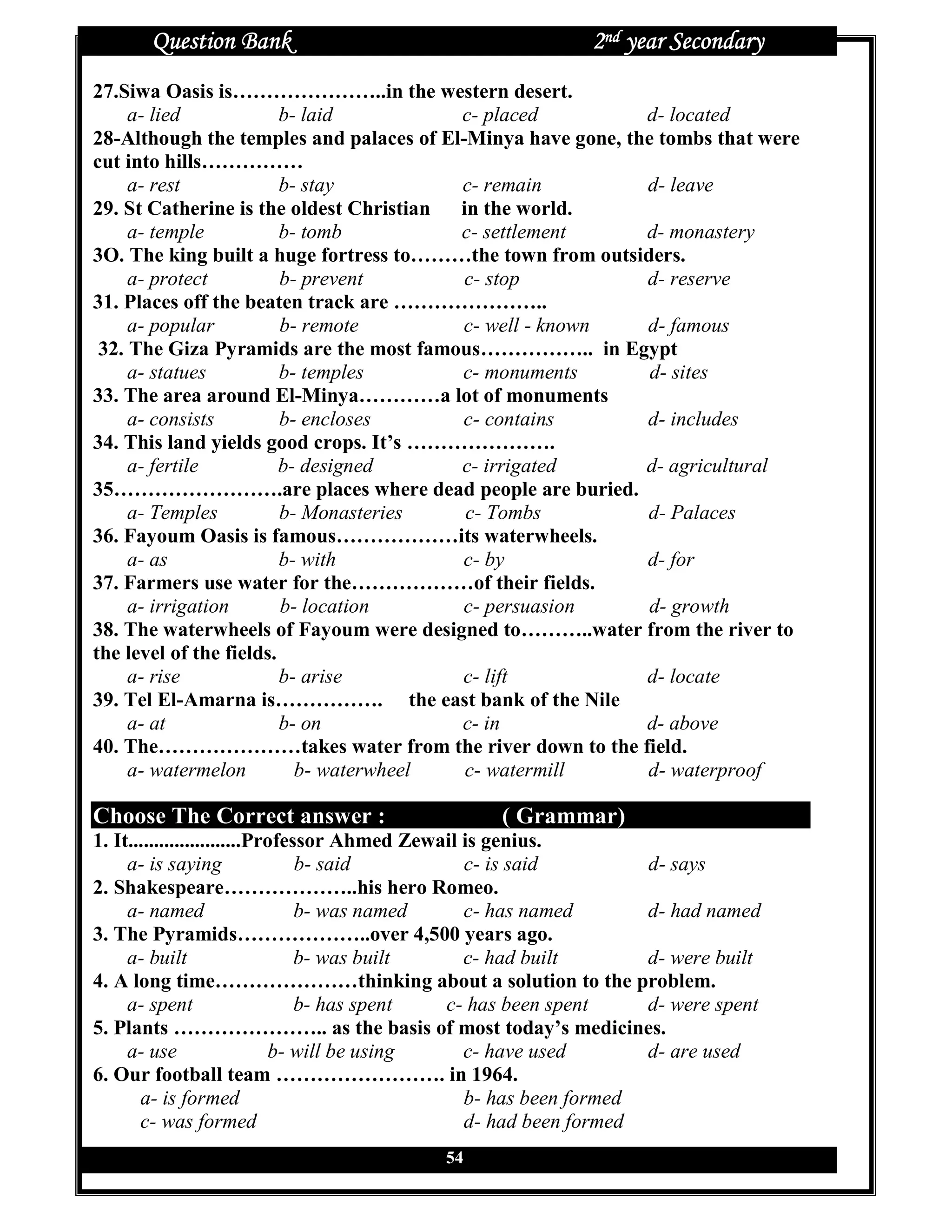 Question Bank                                         2nd year Secondary
27.Siwa Oasis is…………………..in the western desert.
     a- lied             b- laid         c- placed           d- located
28-Although the temples and palaces of El-Minya have gone, the tombs that were
cut into hills……………
     a- rest             b- stay         c- remain           d- leave
29. St Catherine is the oldest Christian in the world.
     a- temple           b- tomb         c- settlement       d- monastery
3O. The king built a huge fortress to………the town from outsiders.
     a- protect          b- prevent       c- stop            d- reserve
31. Places off the beaten track are …………………..
     a- popular          b- remote        c- well - known    d- famous
 32. The Giza Pyramids are the most famous…………….. in Egypt
     a- statues          b- temples      c- monuments         d- sites
33. The area around El-Minya…………a lot of monuments
     a- consists         b- encloses     c- contains         d- includes
34. This land yields good crops. It’s ………………….
     a- fertile          b- designed     c- irrigated        d- agricultural
35…………………….are places where dead people are buried.
     a- Temples          b- Monasteries   c- Tombs           d- Palaces
36. Fayoum Oasis is famous………………its waterwheels.
     a- as               b- with         c- by               d- for
37. Farmers use water for the………………of their fields.
     a- irrigation       b- location     c- persuasion       d- growth
38. The waterwheels of Fayoum were designed to………..water from the river to
the level of the fields.
     a- rise             b- arise        c- lift             d- locate
39. Tel El-Amarna is……………. the east bank of the Nile
     a- at               b- on           c- in               d- above
40. The…………………takes water from the river down to the field.
     a- watermelon         b- waterwheel  c- watermill       d- waterproof

Choose The Correct answer :                       ( Grammar)
1. It......................Professor Ahmed Zewail is genius.
     a- is saying                b- said          c- is said         d- says
2. Shakespeare………………..his hero Romeo.
     a- named                    b- was named     c- has named       d- had named
3. The Pyramids………………..over 4,500 years ago.
     a- built                    b- was built     c- had built       d- were built
4. A long time…………………thinking about a solution to the problem.
     a- spent                    b- has spent  c- has been spent     d- were spent
5. Plants ………………….. as the basis of most today’s medicines.
     a- use                  b- will be using     c- have used       d- are used
6. Our football team ……………………. in 1964.
       a- is formed                               b- has been formed
       c- was formed                              d- had been formed
                                           54
 