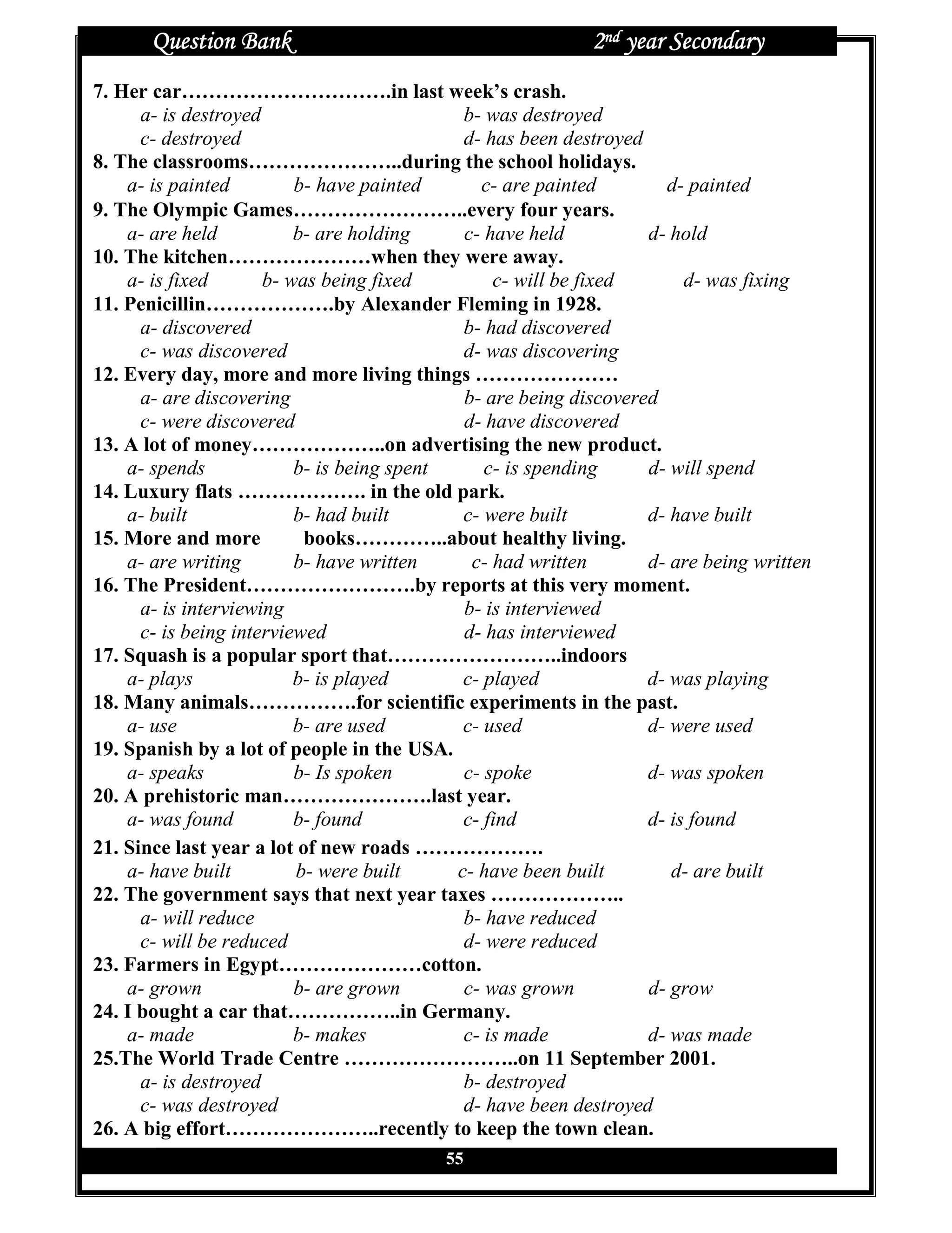 Question Bank                                        2nd year Secondary
7. Her car………………………….in last week’s crash.
      a- is destroyed                        b- was destroyed
      c- destroyed                           d- has been destroyed
8. The classrooms…………………..during the school holidays.
    a- is painted         b- have painted      c- are painted        d- painted
9. The Olympic Games……………………..every four years.
    a- are held           b- are holding     c- have held          d- hold
10. The kitchen…………………when they were away.
    a- is fixed       b- was being fixed         c- will be fixed       d- was fixing
11. Penicillin……………….by Alexander Fleming in 1928.
      a- discovered                          b- had discovered
      c- was discovered                      d- was discovering
12. Every day, more and more living things …………………
      a- are discovering                     b- are being discovered
      c- were discovered                     d- have discovered
13. A lot of money………………..on advertising the new product.
    a- spends             b- is being spent     c- is spending     d- will spend
14. Luxury flats ………………. in the old park.
    a- built              b- had built       c- were built         d- have built
15. More and more          books…………..about healthy living.
    a- are writing        b- have written     c- had written       d- are being written
16. The President…………………….by reports at this very moment.
      a- is interviewing                     b- is interviewed
      c- is being interviewed                d- has interviewed
17. Squash is a popular sport that……………………..indoors
    a- plays              b- is played       c- played             d- was playing
18. Many animals…………….for scientific experiments in the past.
    a- use                b- are used        c- used               d- were used
19. Spanish by a lot of people in the USA.
    a- speaks             b- Is spoken       c- spoke              d- was spoken
20. A prehistoric man………………….last year.
    a- was found          b- found           c- find               d- is found
21. Since last year a lot of new roads ……………….
    a- have built         b- were built     c- have been built        d- are built
22. The government says that next year taxes ………………..
      a- will reduce                         b- have reduced
      c- will be reduced                     d- were reduced
23. Farmers in Egypt…………………cotton.
    a- grown              b- are grown       c- was grown          d- grow
24. I bought a car that……………..in Germany.
    a- made               b- makes           c- is made            d- was made
25.The World Trade Centre ……………………..on 11 September 2001.
      a- is destroyed                        b- destroyed
      c- was destroyed                       d- have been destroyed
26. A big effort…………………..recently to keep the town clean.
                                          55
 