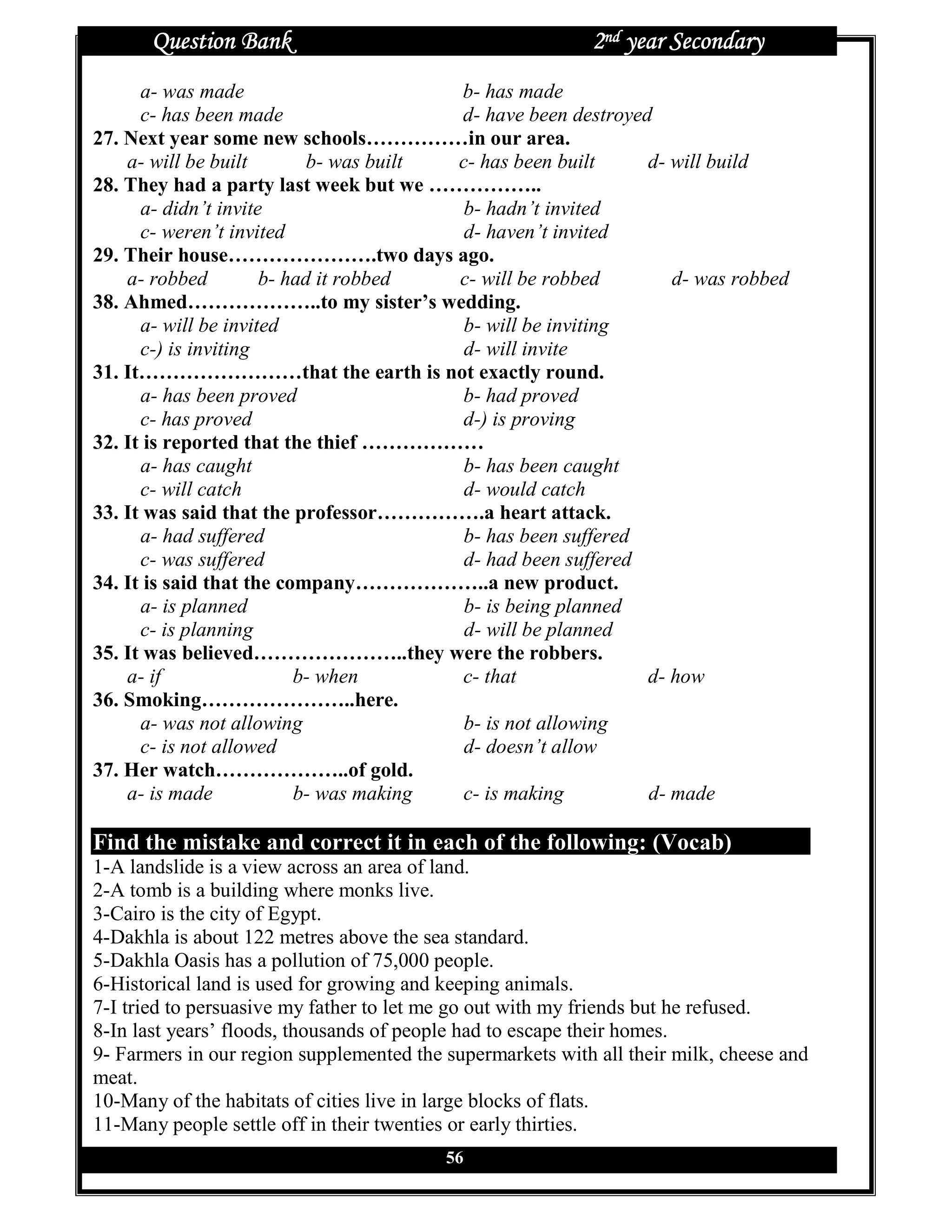 Question Bank                                        2nd year Secondary
      a- was made                        b- has made
      c- has been made                   d- have been destroyed
27. Next year some new schools……………in our area.
    a- will be built        b- was built c- has been built     d- will build
28. They had a party last week but we ……………..
      a- didn’t invite                    b- hadn’t invited
      c- weren’t invited                  d- haven’t invited
29. Their house………………….two days ago.
    a- robbed         b- had it robbed   c- will be robbed        d- was robbed
38. Ahmed………………..to my sister’s wedding.
      a- will be invited                  b- will be inviting
      c-) is inviting                     d- will invite
31. It……………………that the earth is not exactly round.
      a- has been proved                 b- had proved
      c- has proved                      d-) is proving
32. It is reported that the thief ………………
      a- has caught                       b- has been caught
      c- will catch                       d- would catch
33. It was said that the professor…………….a heart attack.
      a- had suffered                     b- has been suffered
      c- was suffered                     d- had been suffered
34. It is said that the company………………..a new product.
      a- is planned                       b- is being planned
      c- is planning                      d- will be planned
35. It was believed…………………..they were the robbers.
    a- if                 b- when        c- that               d- how
36. Smoking…………………..here.
      a- was not allowing                 b- is not allowing
      c- is not allowed                   d- doesn’t allow
37. Her watch………………..of gold.
    a- is made            b- was making  c- is making          d- made

Find the mistake and correct it in each of the following: (Vocab)
1-A landslide is a view across an area of land.
2-A tomb is a building where monks live.
3-Cairo is the city of Egypt.
4-Dakhla is about 122 metres above the sea standard.
5-Dakhla Oasis has a pollution of 75,000 people.
6-Historical land is used for growing and keeping animals.
7-I tried to persuasive my father to let me go out with my friends but he refused.
8-In last years’ floods, thousands of people had to escape their homes.
9- Farmers in our region supplemented the supermarkets with all their milk, cheese and
meat.
10-Many of the habitats of cities live in large blocks of flats.
11-Many people settle off in their twenties or early thirties.
                                          56
 