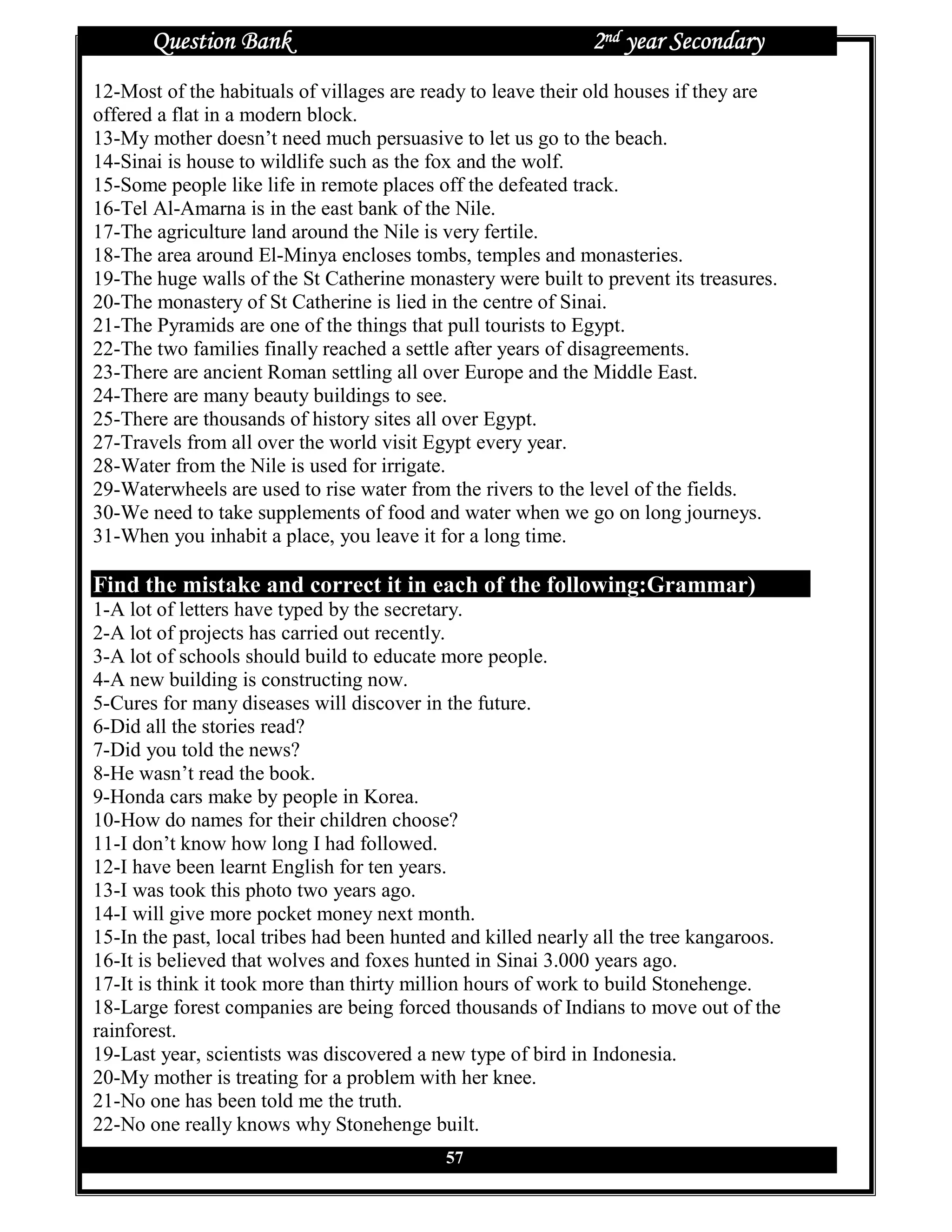 Question Bank                                          2nd year Secondary
12-Most of the habituals of villages are ready to leave their old houses if they are
offered a flat in a modern block.
13-My mother doesn’t need much persuasive to let us go to the beach.
14-Sinai is house to wildlife such as the fox and the wolf.
15-Some people like life in remote places off the defeated track.
16-Tel Al-Amarna is in the east bank of the Nile.
17-The agriculture land around the Nile is very fertile.
18-The area around El-Minya encloses tombs, temples and monasteries.
19-The huge walls of the St Catherine monastery were built to prevent its treasures.
20-The monastery of St Catherine is lied in the centre of Sinai.
21-The Pyramids are one of the things that pull tourists to Egypt.
22-The two families finally reached a settle after years of disagreements.
23-There are ancient Roman settling all over Europe and the Middle East.
24-There are many beauty buildings to see.
25-There are thousands of history sites all over Egypt.
27-Travels from all over the world visit Egypt every year.
28-Water from the Nile is used for irrigate.
29-Waterwheels are used to rise water from the rivers to the level of the fields.
30-We need to take supplements of food and water when we go on long journeys.
31-When you inhabit a place, you leave it for a long time.

Find the mistake and correct it in each of the following:Grammar)
1-A lot of letters have typed by the secretary.
2-A lot of projects has carried out recently.
3-A lot of schools should build to educate more people.
4-A new building is constructing now.
5-Cures for many diseases will discover in the future.
6-Did all the stories read?
7-Did you told the news?
8-He wasn’t read the book.
9-Honda cars make by people in Korea.
10-How do names for their children choose?
11-I don’t know how long I had followed.
12-I have been learnt English for ten years.
13-I was took this photo two years ago.
14-I will give more pocket money next month.
15-In the past, local tribes had been hunted and killed nearly all the tree kangaroos.
16-It is believed that wolves and foxes hunted in Sinai 3.000 years ago.
17-It is think it took more than thirty million hours of work to build Stonehenge.
18-Large forest companies are being forced thousands of Indians to move out of the
rainforest.
19-Last year, scientists was discovered a new type of bird in Indonesia.
20-My mother is treating for a problem with her knee.
21-No one has been told me the truth.
22-No one really knows why Stonehenge built.
                                            57
 