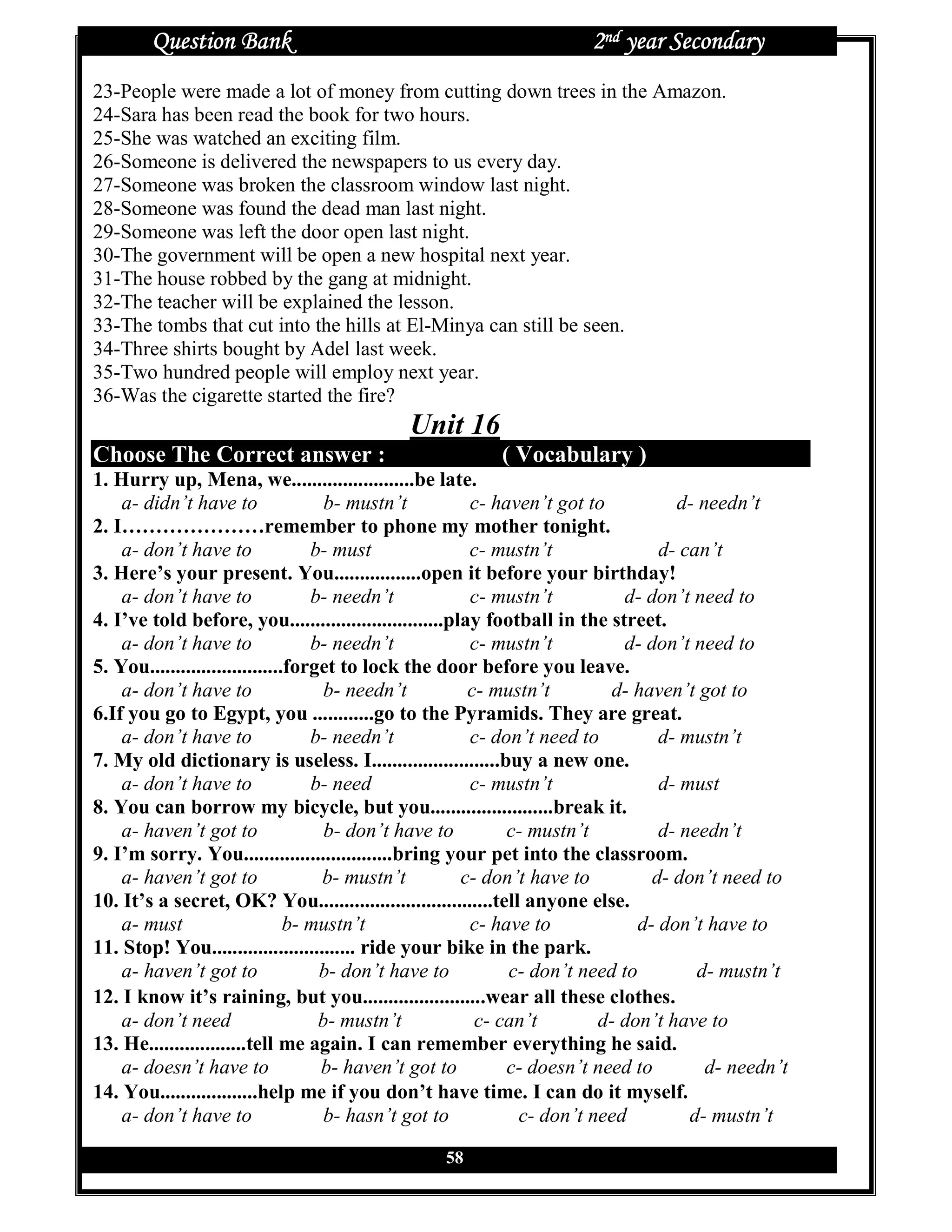 Question Bank                                                 2nd year Secondary
23-People were made a lot of money from cutting down trees in the Amazon.
24-Sara has been read the book for two hours.
25-She was watched an exciting film.
26-Someone is delivered the newspapers to us every day.
27-Someone was broken the classroom window last night.
28-Someone was found the dead man last night.
29-Someone was left the door open last night.
30-The government will be open a new hospital next year.
31-The house robbed by the gang at midnight.
32-The teacher will be explained the lesson.
33-The tombs that cut into the hills at El-Minya can still be seen.
34-Three shirts bought by Adel last week.
35-Two hundred people will employ next year.
36-Was the cigarette started the fire?
                                            Unit 16
Choose The Correct answer :                              ( Vocabulary )
1. Hurry up, Mena, we........................be late.
    a- didn’t have to                b- mustn’t          c- haven’t got to          d- needn’t
2. I…………………remember to phone my mother tonight.
    a- don’t have to               b- must               c- mustn’t               d- can’t
3. Here’s your present. You.................open it before your birthday!
    a- don’t have to               b- needn’t            c- mustn’t          d- don’t need to
4. I’ve told before, you..............................play football in the street.
    a- don’t have to               b- needn’t            c- mustn’t          d- don’t need to
5. You..........................forget to lock the door before you leave.
    a- don’t have to                 b- needn’t          c- mustn’t        d- haven’t got to
6.If you go to Egypt, you ............go to the Pyramids. They are great.
    a- don’t have to               b- needn’t            c- don’t need to         d- mustn’t
7. My old dictionary is useless. I.........................buy a new one.
    a- don’t have to               b- need               c- mustn’t               d- must
8. You can borrow my bicycle, but you........................break it.
    a- haven’t got to                b- don’t have to         c- mustn’t          d- needn’t
9. I’m sorry. You.............................bring your pet into the classroom.
    a- haven’t got to               b- mustn’t          c- don’t have to         d- don’t need to
10. It’s a secret, OK? You..................................tell anyone else.
    a- must                     b- mustn’t               c- have to            d- don’t have to
11. Stop! You............................ ride your bike in the park.
    a- haven’t got to               b- don’t have to          c- don’t need to         d- mustn’t
12. I know it’s raining, but you........................wear all these clothes.
    a- don’t need                   b- mustn’t            c- can’t        d- don’t have to
13. He...................tell me again. I can remember everything he said.
    a- doesn’t have to              b- haven’t got to         c- doesn’t need to        d- needn’t
14. You...................help me if you don’t have time. I can do it myself.
    a- don’t have to                 b- hasn’t got to           c- don’t need         d- mustn’t

                                                 58
 