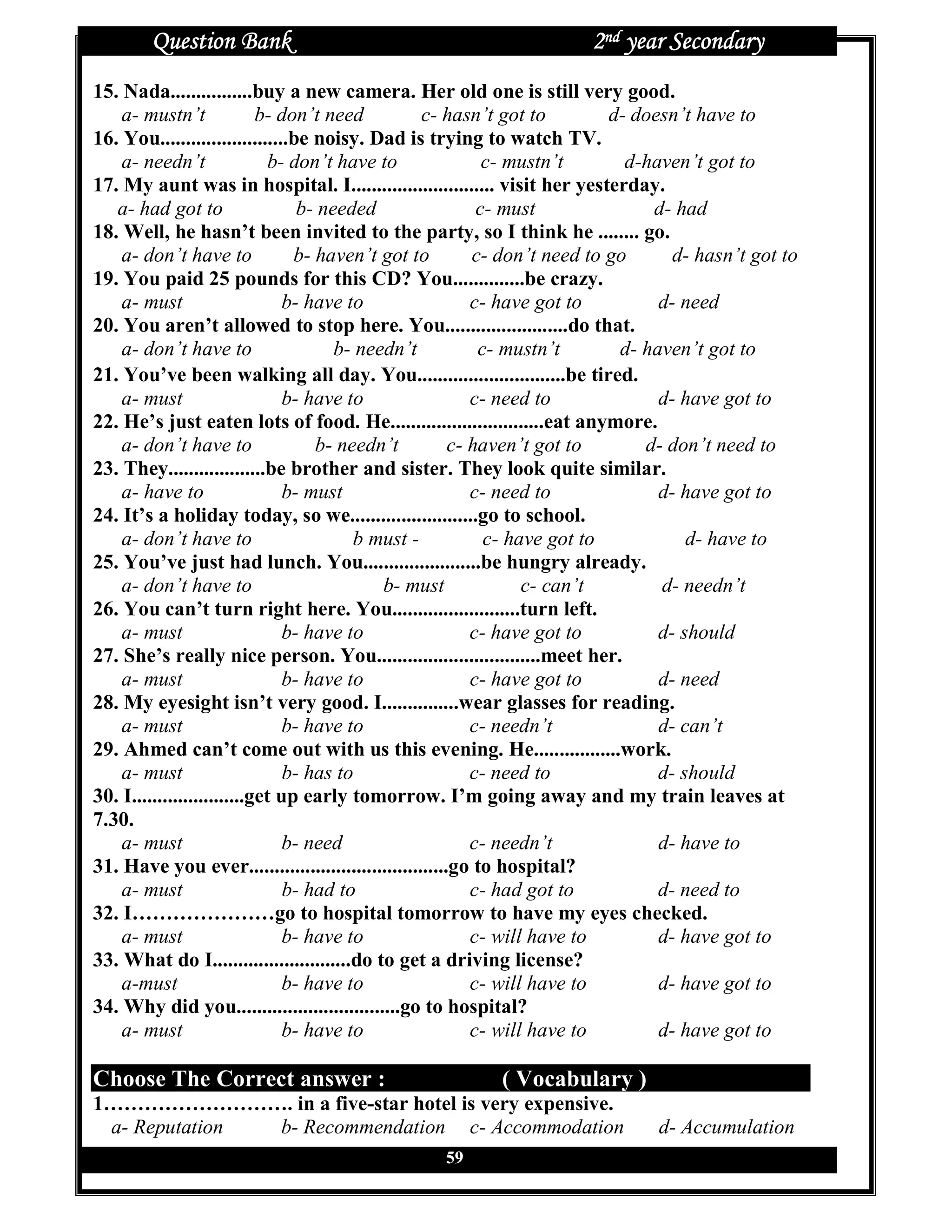 Question Bank                                                 2nd year Secondary
15. Nada................buy a new camera. Her old one is still very good.
    a- mustn’t              b- don’t need          c- hasn’t got to         d- doesn’t have to
16. You.........................be noisy. Dad is trying to watch TV.
    a- needn’t               b- don’t have to                c- mustn’t       d-haven’t got to
17. My aunt was in hospital. I............................ visit her yesterday.
   a- had got to                  b- needed                 c- must              d- had
18. Well, he hasn’t been invited to the party, so I think he ........ go.
    a- don’t have to             b- haven’t got to         c- don’t need to go      d- hasn’t got to
19. You paid 25 pounds for this CD? You..............be crazy.
    a- must                     b- have to                 c- have got to         d- need
20. You aren’t allowed to stop here. You........................do that.
    a- don’t have to                   b- needn’t           c- mustn’t       d- haven’t got to
21. You’ve been walking all day. You.............................be tired.
    a- must                     b- have to                 c- need to             d- have got to
22. He’s just eaten lots of food. He..............................eat anymore.
    a- don’t have to                b- needn’t          c- haven’t got to       d- don’t need to
23. They...................be brother and sister. They look quite similar.
    a- have to                  b- must                    c- need to             d- have got to
24. It’s a holiday today, so we.........................go to school.
    a- don’t have to                     b must -            c- have got to           d- have to
25. You’ve just had lunch. You.......................be hungry already.
    a- don’t have to                         b- must              c- can’t        d- needn’t
26. You can’t turn right here. You.........................turn left.
    a- must                     b- have to                 c- have got to         d- should
27. She’s really nice person. You................................meet her.
    a- must                     b- have to                 c- have got to         d- need
28. My eyesight isn’t very good. I...............wear glasses for reading.
    a- must                     b- have to                 c- needn’t             d- can’t
29. Ahmed can’t come out with us this evening. He.................work.
    a- must                     b- has to                  c- need to             d- should
30. I......................get up early tomorrow. I’m going away and my train leaves at
7.30.
    a- must                     b- need                    c- needn’t             d- have to
31. Have you ever.......................................go to hospital?
    a- must                     b- had to                  c- had got to          d- need to
32. I…………………go to hospital tomorrow to have my eyes checked.
    a- must                     b- have to                 c- will have to        d- have got to
33. What do I...........................do to get a driving license?
    a-must                      b- have to                 c- will have to        d- have got to
34. Why did you................................go to hospital?
    a- must                     b- have to                 c- will have to        d- have got to

Choose The Correct answer :                               ( Vocabulary )
1………………………. in a five-star hotel is very expensive.
 a- Reputation b- Recommendation c- Accommodation                               d- Accumulation
                                                  59
 