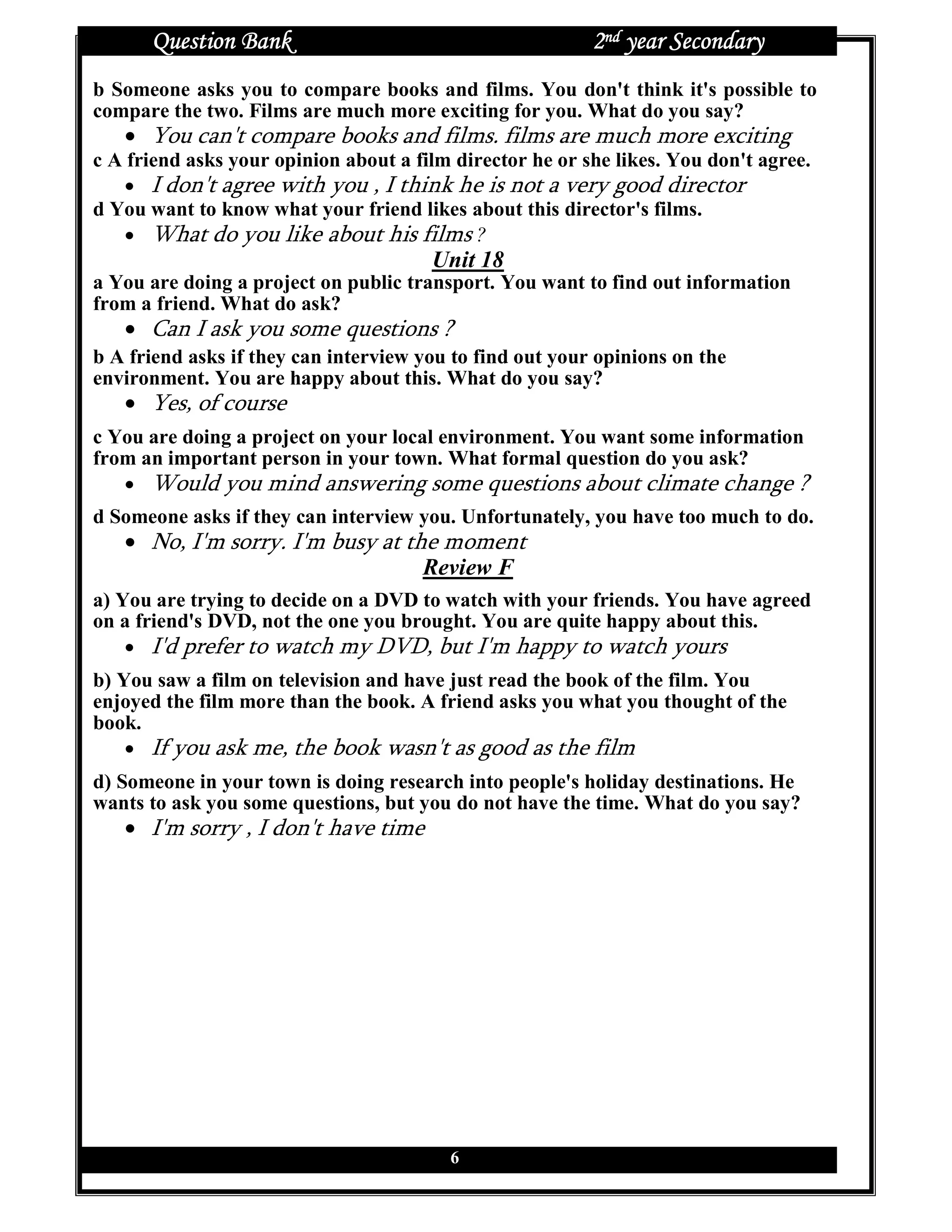 Question Bank                                       2nd year Secondary
b Someone asks you to compare books and films. You don't think it's possible to
compare the two. Films are much more exciting for you. What do you say?
   • You can't compare books and films. films are much more exciting
c A friend asks your opinion about a film director he or she likes. You don't agree.
    • I don't agree with you , I think he is not a very good director
d You want to know what your friend likes about this director's films.
    • What do you like about his films ?
                                       Unit 18
a You are doing a project on public transport. You want to find out information
from a friend. What do ask?
   • Can I ask you some questions ?
b A friend asks if they can interview you to find out your opinions on the
environment. You are happy about this. What do you say?
   • Yes, of course
c You are doing a project on your local environment. You want some information
from an important person in your town. What formal question do you ask?
   • Would you mind answering some questions about climate change ?
d Someone asks if they can interview you. Unfortunately, you have too much to do.
   • No, I'm sorry. I'm busy at the moment
                                  Review F
a) You are trying to decide on a DVD to watch with your friends. You have agreed
on a friend's DVD, not the one you brought. You are quite happy about this.
    • I'd prefer to watch my DVD, but I'm happy to watch yours
b) You saw a film on television and have just read the book of the film. You
enjoyed the film more than the book. A friend asks you what you thought of the
book.
    • If you ask me, the book wasn't as good as the film
d) Someone in your town is doing research into people's holiday destinations. He
wants to ask you some questions, but you do not have the time. What do you say?
   • I'm sorry , I don't have time




                                         6
 