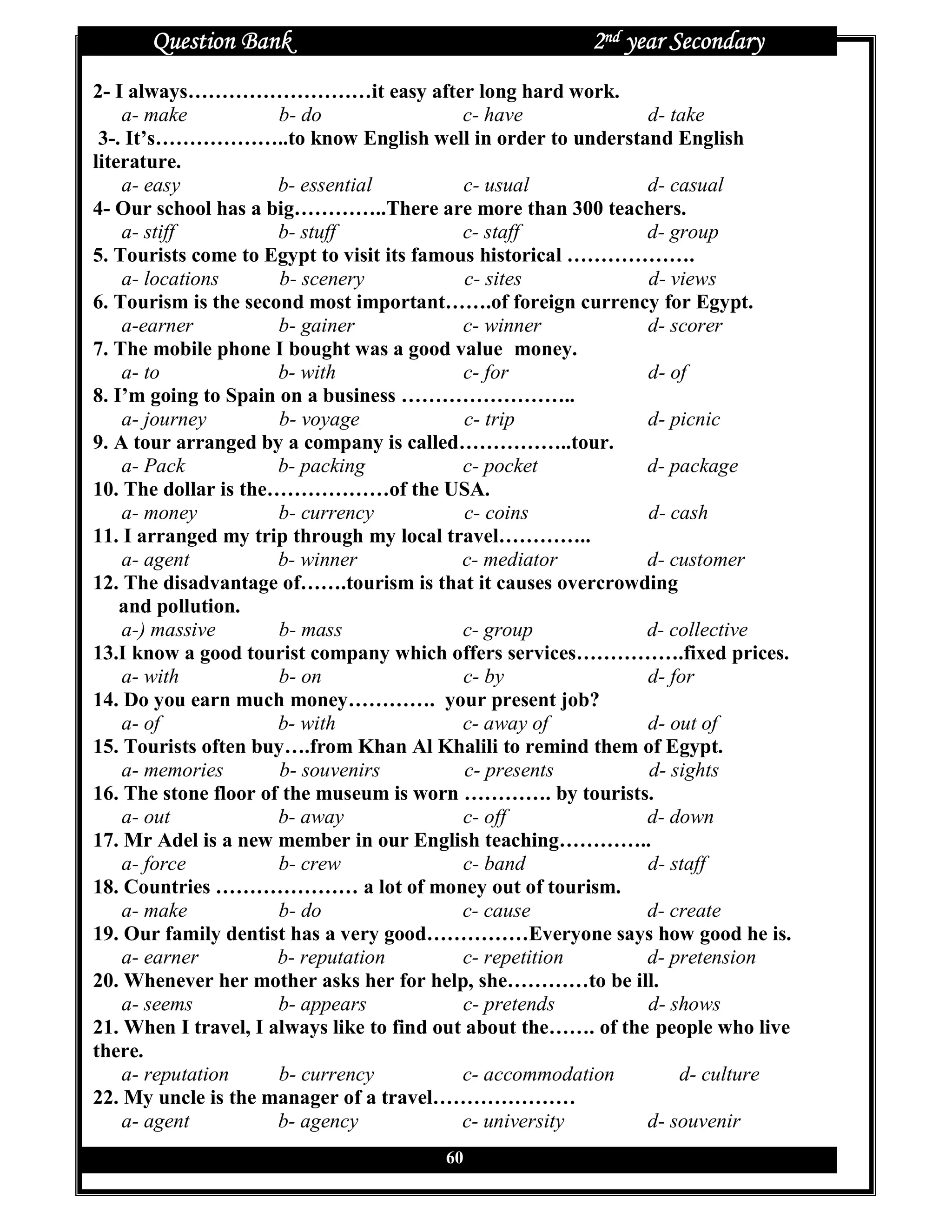 Question Bank                                      2nd year Secondary
2- I always………………………it easy after long hard work.
    a- make           b- do                 c- have             d- take
 3-. It’s………………..to know English well in order to understand English
literature.
    a- easy           b- essential           c- usual           d- casual
4- Our school has a big…………..There are more than 300 teachers.
    a- stiff          b- stuff              c- staff            d- group
5. Tourists come to Egypt to visit its famous historical ……………….
    a- locations      b- scenery             c- sites           d- views
6. Tourism is the second most important…….of foreign currency for Egypt.
    a-earner          b- gainer             c- winner           d- scorer
7. The mobile phone I bought was a good value money.
    a- to             b- with               c- for              d- of
8. I’m going to Spain on a business ……………………..
    a- journey        b- voyage              c- trip            d- picnic
9. A tour arranged by a company is called……………..tour.
    a- Pack           b- packing            c- pocket           d- package
10. The dollar is the………………of the USA.
    a- money          b- currency            c- coins           d- cash
11. I arranged my trip through my local travel…………..
    a- agent          b- winner             c- mediator         d- customer
12. The disadvantage of…….tourism is that it causes overcrowding
    and pollution.
    a-) massive       b- mass               c- group            d- collective
13.I know a good tourist company which offers services…………….fixed prices.
    a- with           b- on                 c- by               d- for
14. Do you earn much money…………. your present job?
    a- of             b- with               c- away of          d- out of
15. Tourists often buy….from Khan Al Khalili to remind them of Egypt.
    a- memories       b- souvenirs           c- presents        d- sights
16. The stone floor of the museum is worn …………. by tourists.
    a- out            b- away               c- off              d- down
17. Mr Adel is a new member in our English teaching…………..
    a- force          b- crew               c- band             d- staff
18. Countries ………………… a lot of money out of tourism.
    a- make           b- do                 c- cause            d- create
19. Our family dentist has a very good……………Everyone says how good he is.
    a- earner         b- reputation         c- repetition       d- pretension
20. Whenever her mother asks her for help, she…………to be ill.
    a- seems          b- appears            c- pretends         d- shows
21. When I travel, I always like to find out about the……. of the people who live
there.
    a- reputation     b- currency           c- accommodation        d- culture
22. My uncle is the manager of a travel…………………
    a- agent          b- agency             c- university       d- souvenir
                                        60
 