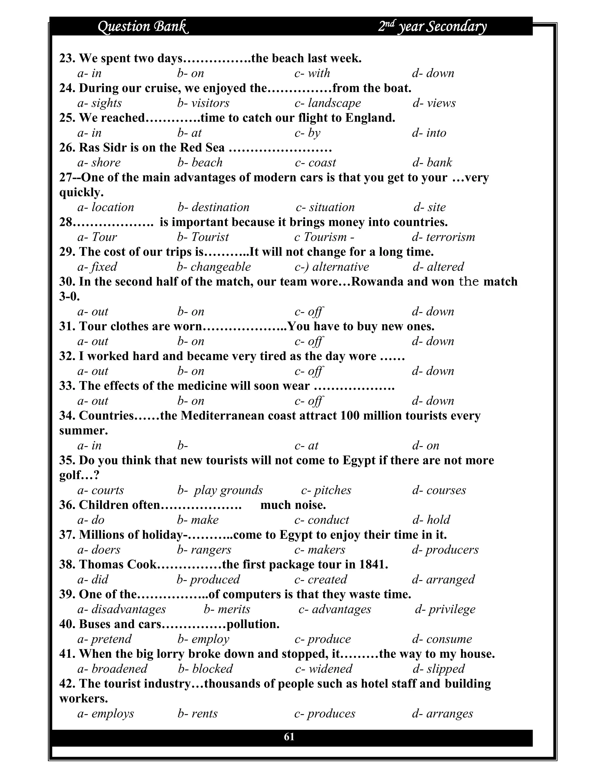 Question Bank                                   2nd year Secondary
23. We spent two days…………….the beach last week.
    a- in              b- on                c- with              d- down
24. During our cruise, we enjoyed the……………from the boat.
    a- sights          b- visitors          c- landscape         d- views
25. We reached………….time to catch our flight to England.
    a- in              b- at                c- by                d- into
26. Ras Sidr is on the Red Sea ……………………
    a- shore           b- beach             c- coast             d- bank
27--One of the main advantages of modern cars is that you get to your …very
quickly.
    a- location        b- destination       c- situation         d- site
28………………. is important because it brings money into countries.
    a- Tour            b- Tourist           c Tourism -          d- terrorism
29. The cost of our trips is………..It will not change for a long time.
    a- fixed           b- changeable        c-) alternative      d- altered
30. In the second half of the match, our team wore…Rowanda and won the match
3-0.
    a- out             b- on                c- off               d- down
31. Tour clothes are worn………………..You have to buy new ones.
    a- out             b- on                c- off               d- down
32. I worked hard and became very tired as the day wore ……
    a- out             b- on                c- off               d- down
33. The effects of the medicine will soon wear ……………….
    a- out             b- on                c- off               d- down
34. Countries……the Mediterranean coast attract 100 million tourists every
summer.
    a- in              b-                   c- at                d- on
35. Do you think that new tourists will not come to Egypt if there are not more
golf…?
    a- courts          b- play grounds       c- pitches          d- courses
36. Children often………………. much noise.
    a- do              b- make              c- conduct           d- hold
37. Millions of holiday-………..come to Egypt to enjoy their time in it.
    a- doers           b- rangers           c- makers            d- producers
38. Thomas Cook……………the first package tour in 1841.
    a- did             b- produced          c- created           d- arranged
39. One of the……………..of computers is that they waste time.
    a- disadvantages         b- merits       c- advantages       d- privilege
40. Buses and cars……………pollution.
    a- pretend         b- employ            c- produce           d- consume
41. When the big lorry broke down and stopped, it………the way to my house.
    a- broadened       b- blocked           c- widened           d- slipped
42. The tourist industry…thousands of people such as hotel staff and building
workers.
    a- employs         b- rents             c- produces          d- arranges
                                      61
 