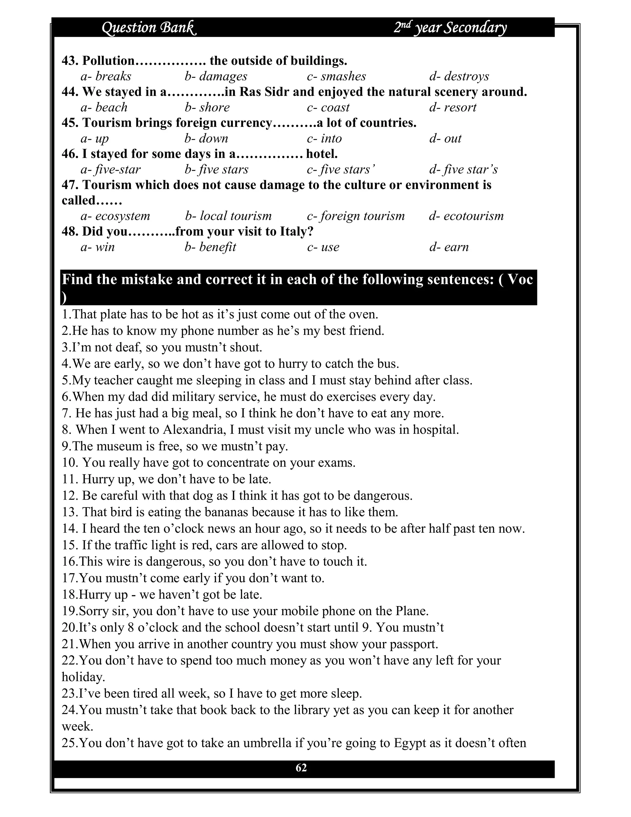 Question Bank                                          2nd year Secondary
43. Pollution……………. the outside of buildings.
    a- breaks         b- damages        c- smashes            d- destroys
44. We stayed in a………….in Ras Sidr and enjoyed the natural scenery around.
    a- beach          b- shore          c- coast              d- resort
45. Tourism brings foreign currency……….a lot of countries.
    a- up             b- down           c- into               d- out
46. I stayed for some days in a…………… hotel.
    a- five-star      b- five stars     c- five stars’        d- five star’s
47. Tourism which does not cause damage to the culture or environment is
called……
    a- ecosystem      b- local tourism  c- foreign tourism    d- ecotourism
48. Did you………..from your visit to Italy?
    a- win            b- benefit        c- use                d- earn

Find the mistake and correct it in each of the following sentences: ( Voc
)
1.That plate has to be hot as it’s just come out of the oven.
2.He has to know my phone number as he’s my best friend.
3.I’m not deaf, so you mustn’t shout.
4.We are early, so we don’t have got to hurry to catch the bus.
5.My teacher caught me sleeping in class and I must stay behind after class.
6.When my dad did military service, he must do exercises every day.
7. He has just had a big meal, so I think he don’t have to eat any more.
8. When I went to Alexandria, I must visit my uncle who was in hospital.
9.The museum is free, so we mustn’t pay.
10. You really have got to concentrate on your exams.
11. Hurry up, we don’t have to be late.
12. Be careful with that dog as I think it has got to be dangerous.
13. That bird is eating the bananas because it has to like them.
14. I heard the ten o’clock news an hour ago, so it needs to be after half past ten now.
15. If the traffic light is red, cars are allowed to stop.
16.This wire is dangerous, so you don’t have to touch it.
17.You mustn’t come early if you don’t want to.
18.Hurry up - we haven’t got be late.
19.Sorry sir, you don’t have to use your mobile phone on the Plane.
20.It’s only 8 o’clock and the school doesn’t start until 9. You mustn’t
21.When you arrive in another country you must show your passport.
22.You don’t have to spend too much money as you won’t have any left for your
holiday.
23.I’ve been tired all week, so I have to get more sleep.
24.You mustn’t take that book back to the library yet as you can keep it for another
week.
25.You don’t have got to take an umbrella if you’re going to Egypt as it doesn’t often
                                            62
 