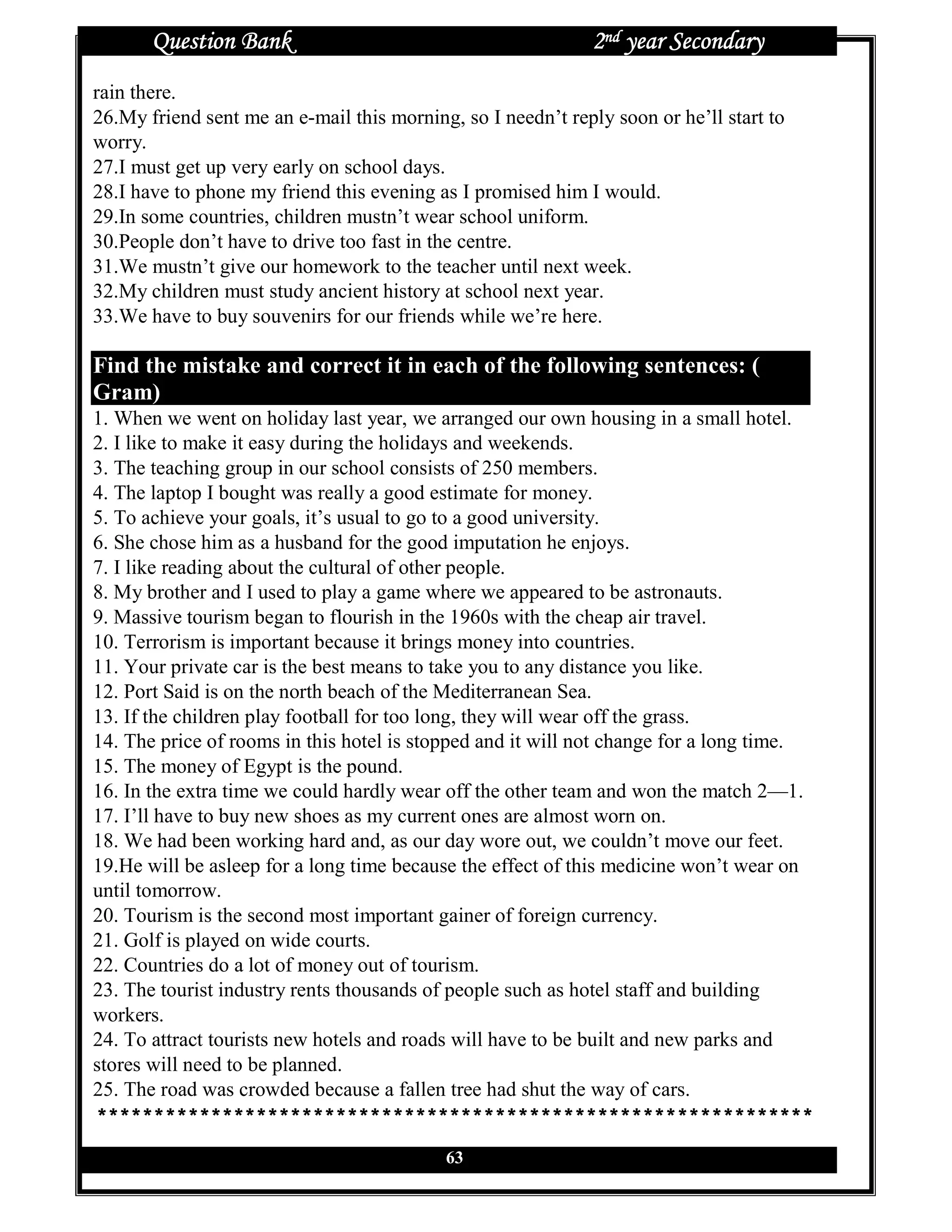 Question Bank                                          2nd year Secondary
rain there.
26.My friend sent me an e-mail this morning, so I needn’t reply soon or he’ll start to
worry.
27.I must get up very early on school days.
28.I have to phone my friend this evening as I promised him I would.
29.In some countries, children mustn’t wear school uniform.
30.People don’t have to drive too fast in the centre.
31.We mustn’t give our homework to the teacher until next week.
32.My children must study ancient history at school next year.
33.We have to buy souvenirs for our friends while we’re here.

Find the mistake and correct it in each of the following sentences: (
Gram)
1. When we went on holiday last year, we arranged our own housing in a small hotel.
2. I like to make it easy during the holidays and weekends.
3. The teaching group in our school consists of 250 members.
4. The laptop I bought was really a good estimate for money.
5. To achieve your goals, it’s usual to go to a good university.
6. She chose him as a husband for the good imputation he enjoys.
7. I like reading about the cultural of other people.
8. My brother and I used to play a game where we appeared to be astronauts.
9. Massive tourism began to flourish in the 1960s with the cheap air travel.
10. Terrorism is important because it brings money into countries.
11. Your private car is the best means to take you to any distance you like.
12. Port Said is on the north beach of the Mediterranean Sea.
13. If the children play football for too long, they will wear off the grass.
14. The price of rooms in this hotel is stopped and it will not change for a long time.
15. The money of Egypt is the pound.
16. In the extra time we could hardly wear off the other team and won the match 2—1.
17. I’ll have to buy new shoes as my current ones are almost worn on.
18. We had been working hard and, as our day wore out, we couldn’t move our feet.
19.He will be asleep for a long time because the effect of this medicine won’t wear on
until tomorrow.
20. Tourism is the second most important gainer of foreign currency.
21. Golf is played on wide courts.
22. Countries do a lot of money out of tourism.
23. The tourist industry rents thousands of people such as hotel staff and building
workers.
24. To attract tourists new hotels and roads will have to be built and new parks and
stores will need to be planned.
25. The road was crowded because a fallen tree had shut the way of cars.
***************************************************************
                                           63
 