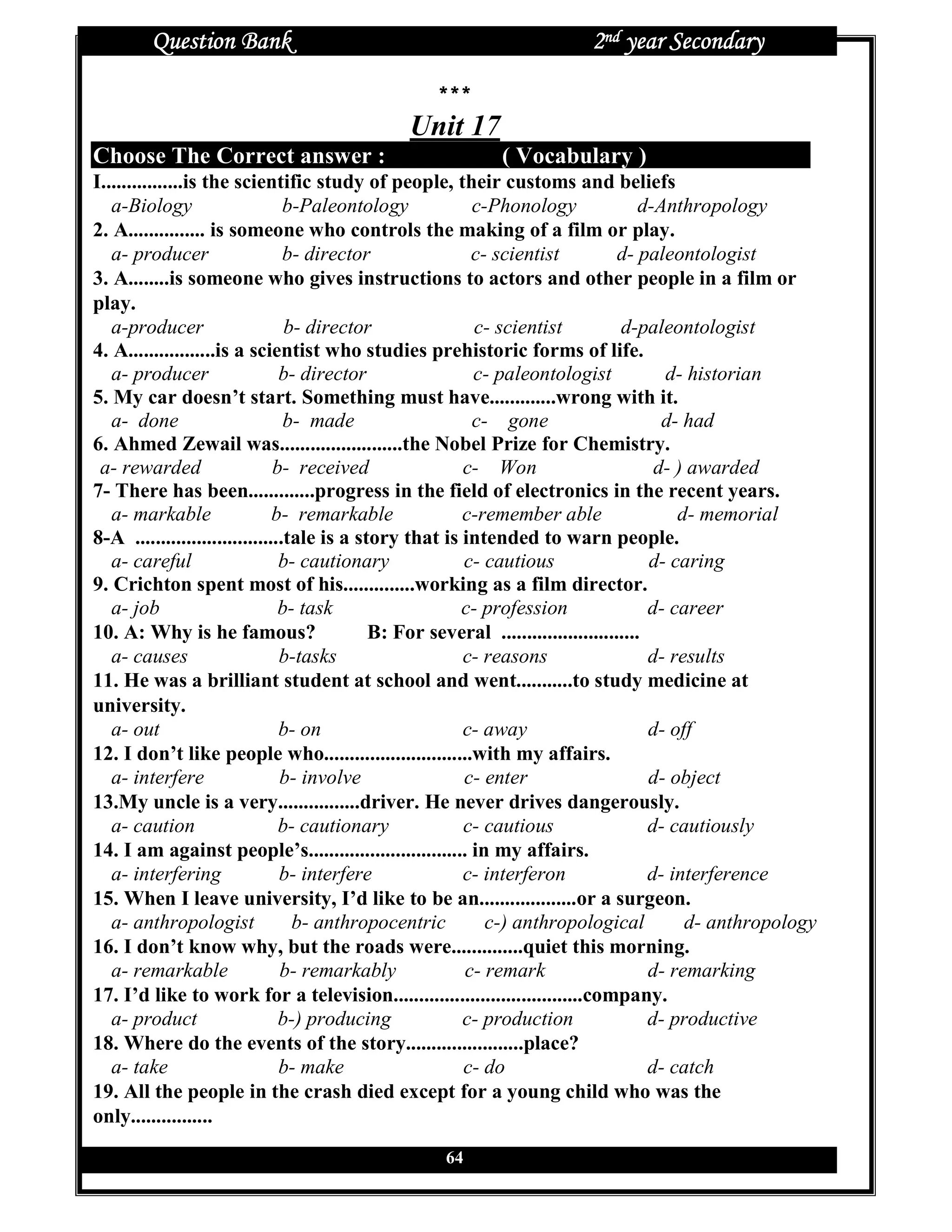 Question Bank                                                     2nd year Secondary

                                                   ***
                                               Unit 17
Choose The Correct answer :                                  ( Vocabulary )
I................is the scientific study of people, their customs and beliefs
   a-Biology                     b-Paleontology           c-Phonology                  d-Anthropology
2. A............... is someone who controls the making of a film or play.
   a- producer                   b- director              c- scientist             d- paleontologist
3. A........is someone who gives instructions to actors and other people in a film or
play.
   a-producer                    b- director               c- scientist            d-paleontologist
4. A.................is a scientist who studies prehistoric forms of life.
   a- producer                  b- director               c- paleontologist               d- historian
5. My car doesn’t start. Something must have.............wrong with it.
   a- done                       b- made                  c- gone                         d- had
6. Ahmed Zewail was........................the Nobel Prize for Chemistry.
 a- rewarded                   b- received               c- Won                          d- ) awarded
7- There has been.............progress in the field of electronics in the recent years.
   a- markable                 b- remarkable             c-remember able                    d- memorial
8-A .............................tale is a story that is intended to warn people.
   a- careful                   b- cautionary            c- cautious                    d- caring
9. Crichton spent most of his..............working as a film director.
   a- job                       b- task                  c- profession                  d- career
10. A: Why is he famous?                     B: For several ...........................
   a- causes                    b-tasks                  c- reasons                     d- results
11. He was a brilliant student at school and went...........to study medicine at
university.
   a- out                       b- on                    c- away                        d- off
12. I don’t like people who.............................with my affairs.
   a- interfere                 b- involve               c- enter                       d- object
13.My uncle is a very................driver. He never drives dangerously.
   a- caution                   b- cautionary            c- cautious                    d- cautiously
14. I am against people’s............................... in my affairs.
   a- interfering               b- interfere             c- interferon                  d- interference
15. When I leave university, I’d like to be an...................or a surgeon.
   a- anthropologist              b- anthropocentric        c-) anthropological              d- anthropology
16. I don’t know why, but the roads were..............quiet this morning.
   a- remarkable                b- remarkably            c- remark                      d- remarking
17. I’d like to work for a television.....................................company.
   a- product                   b-) producing            c- production                  d- productive
18. Where do the events of the story.......................place?
   a- take                      b- make                  c- do                          d- catch
19. All the people in the crash died except for a young child who was the
only................
                                                    64
 