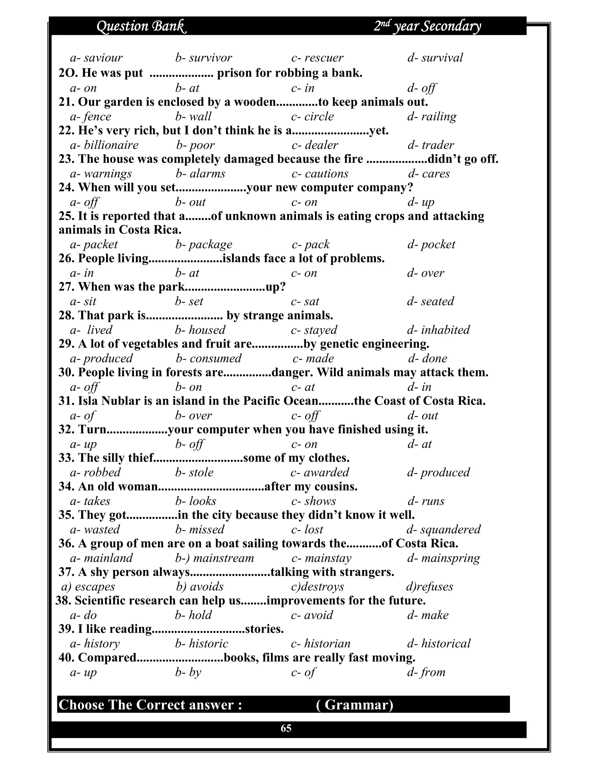 Question Bank                                          2nd year Secondary
   a- saviour               b- survivor                 c- rescuer        d- survival
2O. He was put .................... prison for robbing a bank.
   a- on                    b- at                       c- in             d- off
21. Our garden is enclosed by a wooden.............to keep animals out.
   a- fence                 b- wall                     c- circle         d- railing
22. He’s very rich, but I don’t think he is a........................yet.
   a- billionaire           b- poor                     c- dealer         d- trader
23. The house was completely damaged because the fire ...................didn’t go off.
   a- warnings              b- alarms                   c- cautions       d- cares
24. When will you set......................your new computer company?
   a- off                   b- out                      c- on             d- up
25. It is reported that a........of unknown animals is eating crops and attacking
animals in Costa Rica.
   a- packet                b- package                  c- pack           d- pocket
26. People living.......................islands face a lot of problems.
   a- in                    b- at                       c- on             d- over
27. When was the park.........................up?
   a- sit                   b- set                      c- sat            d- seated
28. That park is........................ by strange animals.
   a- lived                 b- housed                   c- stayed         d- inhabited
29. A lot of vegetables and fruit are................by genetic engineering.
   a- produced              b- consumed                 c- made           d- done
30. People living in forests are...............danger. Wild animals may attack them.
   a- off                   b- on                       c- at             d- in
31. Isla Nublar is an island in the Pacific Ocean...........the Coast of Costa Rica.
   a- of                    b- over                     c- off            d- out
32. Turn...................your computer when you have finished using it.
   a- up                    b- off                      c- on             d- at
33. The silly thief............................some of my clothes.
   a- robbed                b- stole                    c- awarded        d- produced
34. An old woman.................................after my cousins.
   a- takes                 b- looks                    c- shows          d- runs
35. They got................in the city because they didn’t know it well.
   a- wasted                b- missed                   c- lost           d- squandered
 36. A group of men are on a boat sailing towards the...........of Costa Rica.
   a- mainland              b-) mainstream              c- mainstay       d- mainspring
 37. A shy person always.........................talking with strangers.
 a) escapes                 b) avoids                   c)destroys        d)refuses
38. Scientific research can help us........improvements for the future.
   a- do                    b- hold                     c- avoid          d- make
39. I like reading.............................stories.
   a- history               b- historic                 c- historian      d- historical
40. Compared...........................books, films are really fast moving.
   a- up                    b- by                       c- of             d- from

Choose The Correct answer :                        ( Grammar)
                                            65
 