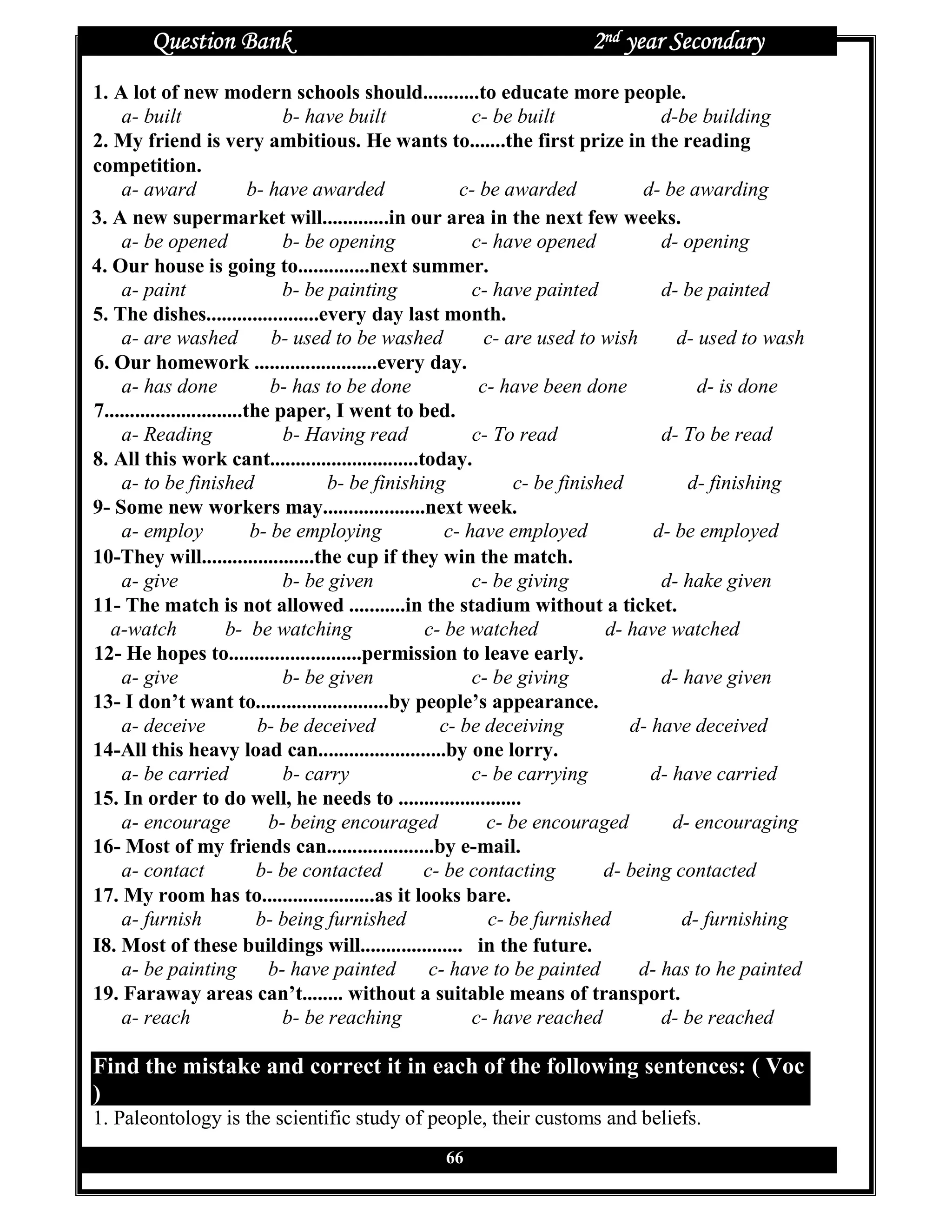 Question Bank                                                  2nd year Secondary
1. A lot of new modern schools should...........to educate more people.
    a- built                      b- have built             c- be built              d-be building
2. My friend is very ambitious. He wants to.......the first prize in the reading
competition.
    a- award                 b- have awarded              c- be awarded            d- be awarding
3. A new supermarket will.............in our area in the next few weeks.
    a- be opened                  b- be opening             c- have opened           d- opening
4. Our house is going to..............next summer.
    a- paint                      b- be painting            c- have painted          d- be painted
5. The dishes......................every day last month.
    a- are washed               b- used to be washed          c- are used to wish      d- used to wash
6. Our homework ........................every day.
    a- has done                 b- has to be done            c- have been done            d- is done
7...........................the paper, I went to bed.
    a- Reading                    b- Having read            c- To read               d- To be read
8. All this work cant.............................today.
    a- to be finished                   b- be finishing           c- be finished         d- finishing
9- Some new workers may....................next week.
    a- employ                b- be employing            c- have employed            d- be employed
10-They will......................the cup if they win the match.
    a- give                       b- be given               c- be giving             d- hake given
11- The match is not allowed ...........in the stadium without a ticket.
   a-watch               b- be watching              c- be watched            d- have watched
12- He hopes to..........................permission to leave early.
    a- give                       b- be given               c- be giving             d- have given
13- I don’t want to..........................by people’s appearance.
    a- deceive                b- be deceived           c- be deceiving           d- have deceived
14-All this heavy load can.........................by one lorry.
    a- be carried                 b- carry                  c- be carrying          d- have carried
15. In order to do well, he needs to ........................
    a- encourage                b- being encouraged           c- be encouraged         d- encouraging
16- Most of my friends can.....................by e-mail.
    a- contact                b- be contacted        c- be contacting         d- being contacted
17. My room has to......................as it looks bare.
    a- furnish                b- being furnished              c- be furnished           d- furnishing
I8. Most of these buildings will.................... in the future.
    a- be painting              b- have painted       c- have to be painted       d- has to he painted
19. Faraway areas can’t........ without a suitable means of transport.
    a- reach                      b- be reaching            c- have reached          d- be reached

Find the mistake and correct it in each of the following sentences: ( Voc
)
1. Paleontology is the scientific study of people, their customs and beliefs.
                                                  66
 
