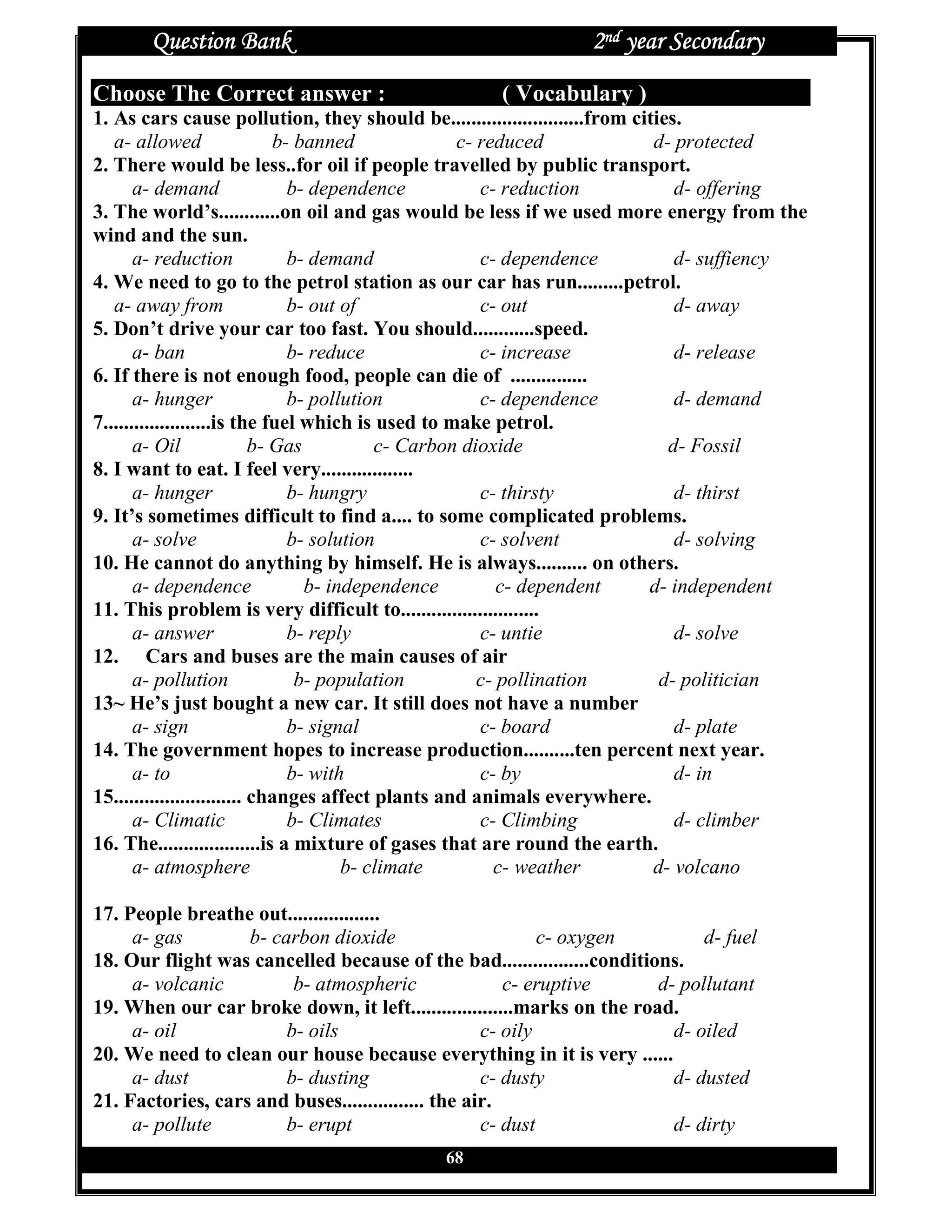 Question Bank                                           2nd year Secondary
Choose The Correct answer :                         ( Vocabulary )
1. As cars cause pollution, they should be..........................from cities.
   a- allowed                  b- banned             c- reduced             d- protected
2. There would be less..for oil if people travelled by public transport.
       a- demand                 b- dependence          c- reduction           d- offering
3. The world’s............on oil and gas would be less if we used more energy from the
wind and the sun.
       a- reduction              b- demand              c- dependence          d- suffiency
4. We need to go to the petrol station as our car has run.........petrol.
   a- away from                  b- out of              c- out                 d- away
5. Don’t drive your car too fast. You should............speed.
       a- ban                    b- reduce              c- increase            d- release
6. If there is not enough food, people can die of ...............
       a- hunger                 b- pollution           c- dependence          d- demand
7.....................is the fuel which is used to make petrol.
       a- Oil               b- Gas          c- Carbon dioxide                 d- Fossil
8. I want to eat. I feel very..................
       a- hunger                 b- hungry              c- thirsty             d- thirst
9. It’s sometimes difficult to find a.... to some complicated problems.
       a- solve                  b- solution            c- solvent             d- solving
10. He cannot do anything by himself. He is always.......... on others.
       a- dependence               b- independence         c- dependent    d- independent
11. This problem is very difficult to...........................
       a- answer                 b- reply               c- untie               d- solve
12. Cars and buses are the main causes of air
       a- pollution               b- population         c- pollination       d- politician
13~ He’s just bought a new car. It still does not have a number
       a- sign                   b- signal              c- board               d- plate
14. The government hopes to increase production..........ten percent next year.
       a- to                     b- with                c- by                  d- in
15......................... changes affect plants and animals everywhere.
       a- Climatic               b- Climates            c- Climbing            d- climber
16. The....................is a mixture of gases that are round the earth.
       a- atmosphere                    b- climate        c- weather        d- volcano

17. People breathe out..................
     a- gas        b- carbon dioxide                        c- oxygen         d- fuel
18. Our flight was cancelled because of the bad.................conditions.
     a- volcanic         b- atmospheric                c- eruptive      d- pollutant
19. When our car broke down, it left....................marks on the road.
     a- oil             b- oils                     c- oily               d- oiled
20. We need to clean our house because everything in it is very ......
     a- dust            b- dusting                  c- dusty              d- dusted
21. Factories, cars and buses................ the air.
     a- pollute         b- erupt                    c- dust               d- dirty
                                             68
 
